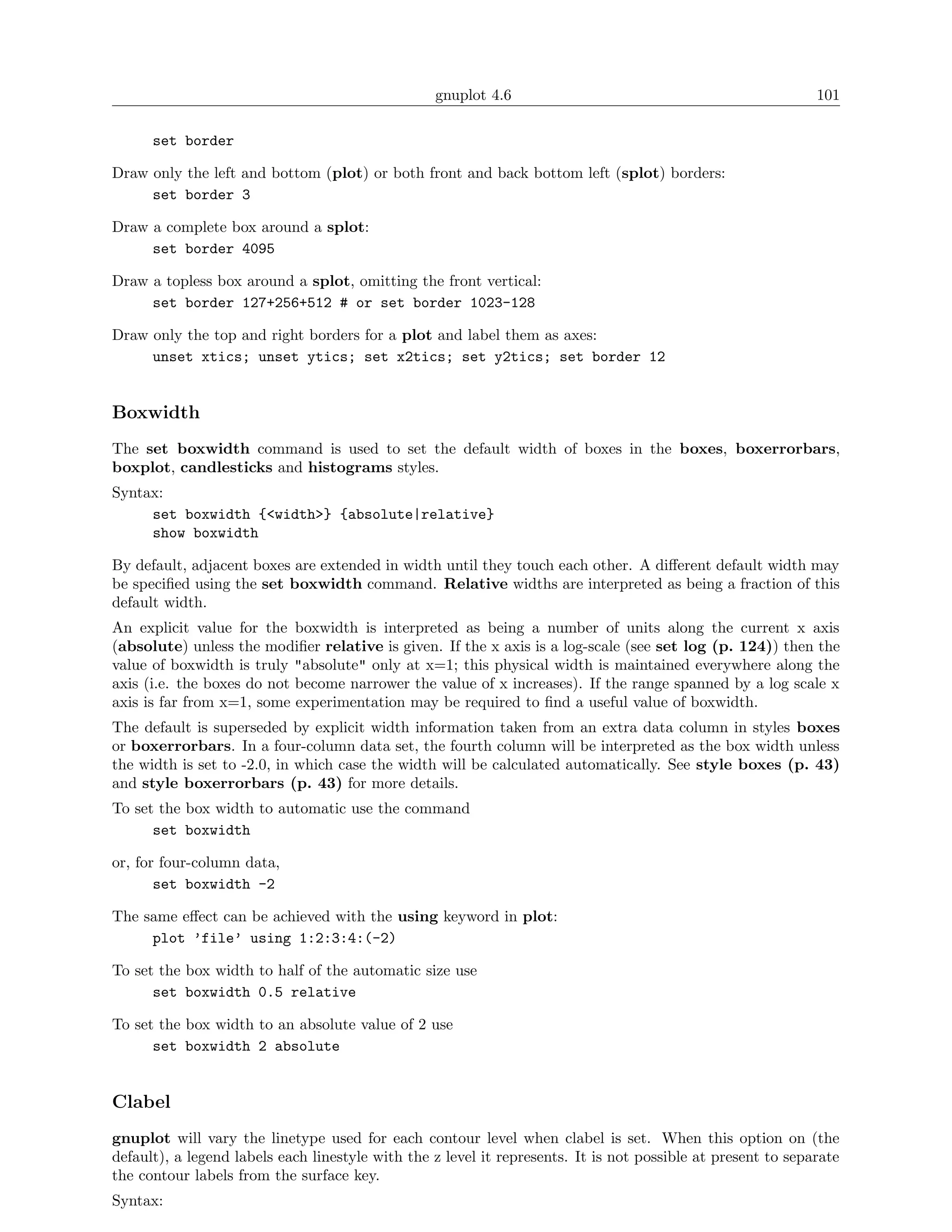 gnuplot 4.6                                                 101

      set border

Draw only the left and bottom (plot) or both front and back bottom left (splot) borders:
     set border 3

Draw a complete box around a splot:
     set border 4095

Draw a topless box around a splot, omitting the front vertical:
     set border 127+256+512 # or set border 1023-128

Draw only the top and right borders for a plot and label them as axes:
     unset xtics; unset ytics; set x2tics; set y2tics; set border 12


Boxwidth
The set boxwidth command is used to set the default width of boxes in the boxes, boxerrorbars,
boxplot, candlesticks and histograms styles.
Syntax:
     set boxwidth {<width>} {absolute|relative}
     show boxwidth

By default, adjacent boxes are extended in width until they touch each other. A diﬀerent default width may
be speciﬁed using the set boxwidth command. Relative widths are interpreted as being a fraction of this
default width.
An explicit value for the boxwidth is interpreted as being a number of units along the current x axis
(absolute) unless the modiﬁer relative is given. If the x axis is a log-scale (see set log (p. 124)) then the
value of boxwidth is truly "absolute" only at x=1; this physical width is maintained everywhere along the
axis (i.e. the boxes do not become narrower the value of x increases). If the range spanned by a log scale x
axis is far from x=1, some experimentation may be required to ﬁnd a useful value of boxwidth.
The default is superseded by explicit width information taken from an extra data column in styles boxes
or boxerrorbars. In a four-column data set, the fourth column will be interpreted as the box width unless
the width is set to -2.0, in which case the width will be calculated automatically. See style boxes (p. 43)
and style boxerrorbars (p. 43) for more details.
To set the box width to automatic use the command
      set boxwidth

or, for four-column data,
       set boxwidth -2

The same eﬀect can be achieved with the using keyword in plot:
     plot ’file’ using 1:2:3:4:(-2)

To set the box width to half of the automatic size use
      set boxwidth 0.5 relative

To set the box width to an absolute value of 2 use
      set boxwidth 2 absolute


Clabel
gnuplot will vary the linetype used for each contour level when clabel is set. When this option on (the
default), a legend labels each linestyle with the z level it represents. It is not possible at present to separate
the contour labels from the surface key.
Syntax:
 
