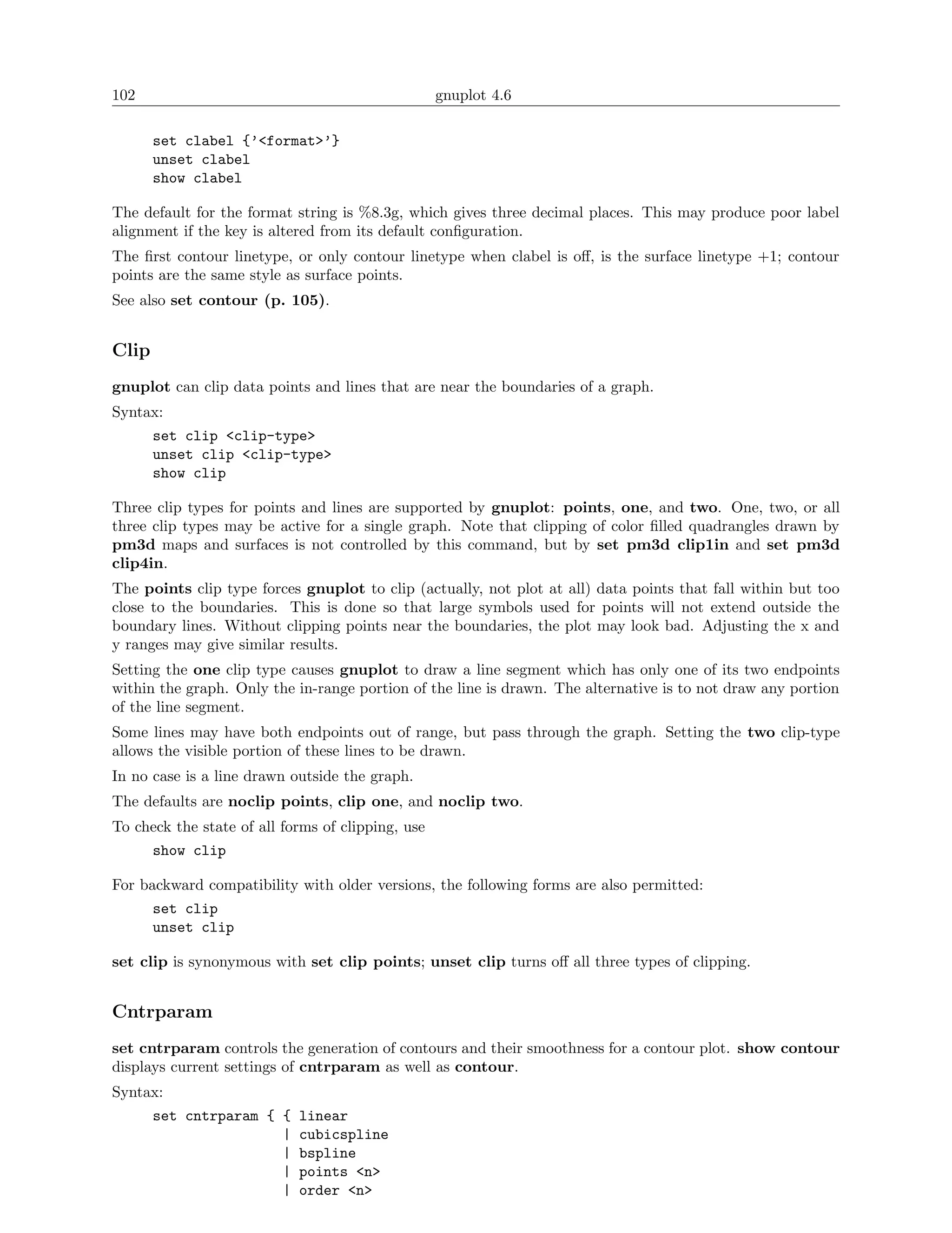 102                                                gnuplot 4.6

       set clabel {’<format>’}
       unset clabel
       show clabel

The default for the format string is %8.3g, which gives three decimal places. This may produce poor label
alignment if the key is altered from its default conﬁguration.
The ﬁrst contour linetype, or only contour linetype when clabel is oﬀ, is the surface linetype +1; contour
points are the same style as surface points.
See also set contour (p. 105).


Clip
gnuplot can clip data points and lines that are near the boundaries of a graph.
Syntax:
       set clip <clip-type>
       unset clip <clip-type>
       show clip

Three clip types for points and lines are supported by gnuplot: points, one, and two. One, two, or all
three clip types may be active for a single graph. Note that clipping of color ﬁlled quadrangles drawn by
pm3d maps and surfaces is not controlled by this command, but by set pm3d clip1in and set pm3d
clip4in.
The points clip type forces gnuplot to clip (actually, not plot at all) data points that fall within but too
close to the boundaries. This is done so that large symbols used for points will not extend outside the
boundary lines. Without clipping points near the boundaries, the plot may look bad. Adjusting the x and
y ranges may give similar results.
Setting the one clip type causes gnuplot to draw a line segment which has only one of its two endpoints
within the graph. Only the in-range portion of the line is drawn. The alternative is to not draw any portion
of the line segment.
Some lines may have both endpoints out of range, but pass through the graph. Setting the two clip-type
allows the visible portion of these lines to be drawn.
In no case is a line drawn outside the graph.
The defaults are noclip points, clip one, and noclip two.
To check the state of all forms of clipping, use
       show clip

For backward compatibility with older versions, the following forms are also permitted:
       set clip
       unset clip

set clip is synonymous with set clip points; unset clip turns oﬀ all three types of clipping.


Cntrparam
set cntrparam controls the generation of contours and their smoothness for a contour plot. show contour
displays current settings of cntrparam as well as contour.
Syntax:
       set cntrparam { {    linear
                       |    cubicspline
                       |    bspline
                       |    points <n>
                       |    order <n>
 