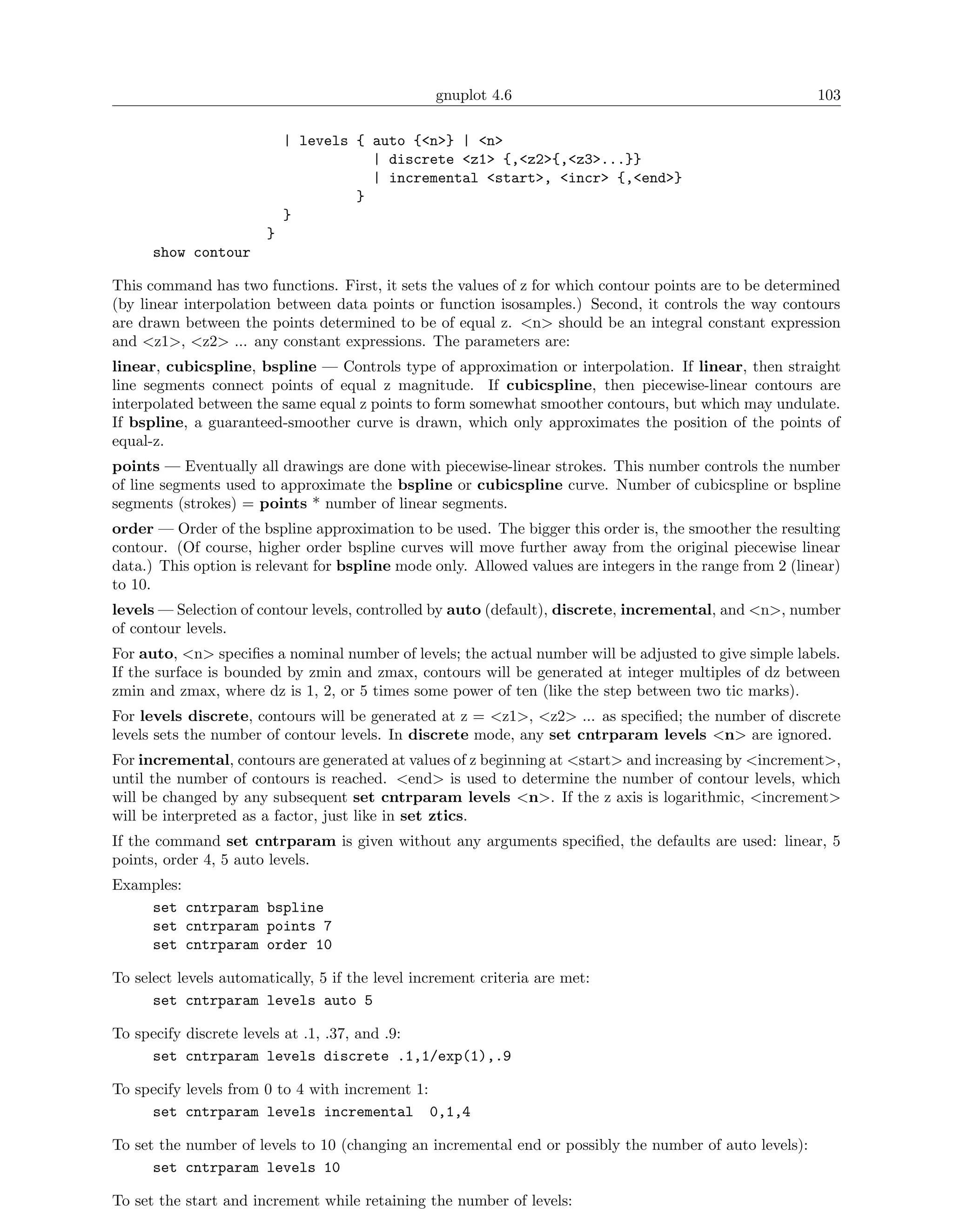 gnuplot 4.6                                             103

                           | levels { auto {<n>} | <n>
                                      | discrete <z1> {,<z2>{,<z3>...}}
                                      | incremental <start>, <incr> {,<end>}
                                    }
                           }
                       }
      show contour

This command has two functions. First, it sets the values of z for which contour points are to be determined
(by linear interpolation between data points or function isosamples.) Second, it controls the way contours
are drawn between the points determined to be of equal z. <n> should be an integral constant expression
and <z1>, <z2> ... any constant expressions. The parameters are:
linear, cubicspline, bspline — Controls type of approximation or interpolation. If linear, then straight
line segments connect points of equal z magnitude. If cubicspline, then piecewise-linear contours are
interpolated between the same equal z points to form somewhat smoother contours, but which may undulate.
If bspline, a guaranteed-smoother curve is drawn, which only approximates the position of the points of
equal-z.
points — Eventually all drawings are done with piecewise-linear strokes. This number controls the number
of line segments used to approximate the bspline or cubicspline curve. Number of cubicspline or bspline
segments (strokes) = points * number of linear segments.
order — Order of the bspline approximation to be used. The bigger this order is, the smoother the resulting
contour. (Of course, higher order bspline curves will move further away from the original piecewise linear
data.) This option is relevant for bspline mode only. Allowed values are integers in the range from 2 (linear)
to 10.
levels — Selection of contour levels, controlled by auto (default), discrete, incremental, and <n>, number
of contour levels.
For auto, <n> speciﬁes a nominal number of levels; the actual number will be adjusted to give simple labels.
If the surface is bounded by zmin and zmax, contours will be generated at integer multiples of dz between
zmin and zmax, where dz is 1, 2, or 5 times some power of ten (like the step between two tic marks).
For levels discrete, contours will be generated at z = <z1>, <z2> ... as speciﬁed; the number of discrete
levels sets the number of contour levels. In discrete mode, any set cntrparam levels <n> are ignored.
For incremental, contours are generated at values of z beginning at <start> and increasing by <increment>,
until the number of contours is reached. <end> is used to determine the number of contour levels, which
will be changed by any subsequent set cntrparam levels <n>. If the z axis is logarithmic, <increment>
will be interpreted as a factor, just like in set ztics.
If the command set cntrparam is given without any arguments speciﬁed, the defaults are used: linear, 5
points, order 4, 5 auto levels.
Examples:
    set cntrparam bspline
    set cntrparam points 7
    set cntrparam order 10

To select levels automatically, 5 if the level increment criteria are met:
      set cntrparam levels auto 5

To specify discrete levels at .1, .37, and .9:
     set cntrparam levels discrete .1,1/exp(1),.9

To specify levels from 0 to 4 with increment 1:
     set cntrparam levels incremental 0,1,4

To set the number of levels to 10 (changing an incremental end or possibly the number of auto levels):
      set cntrparam levels 10

To set the start and increment while retaining the number of levels:
 