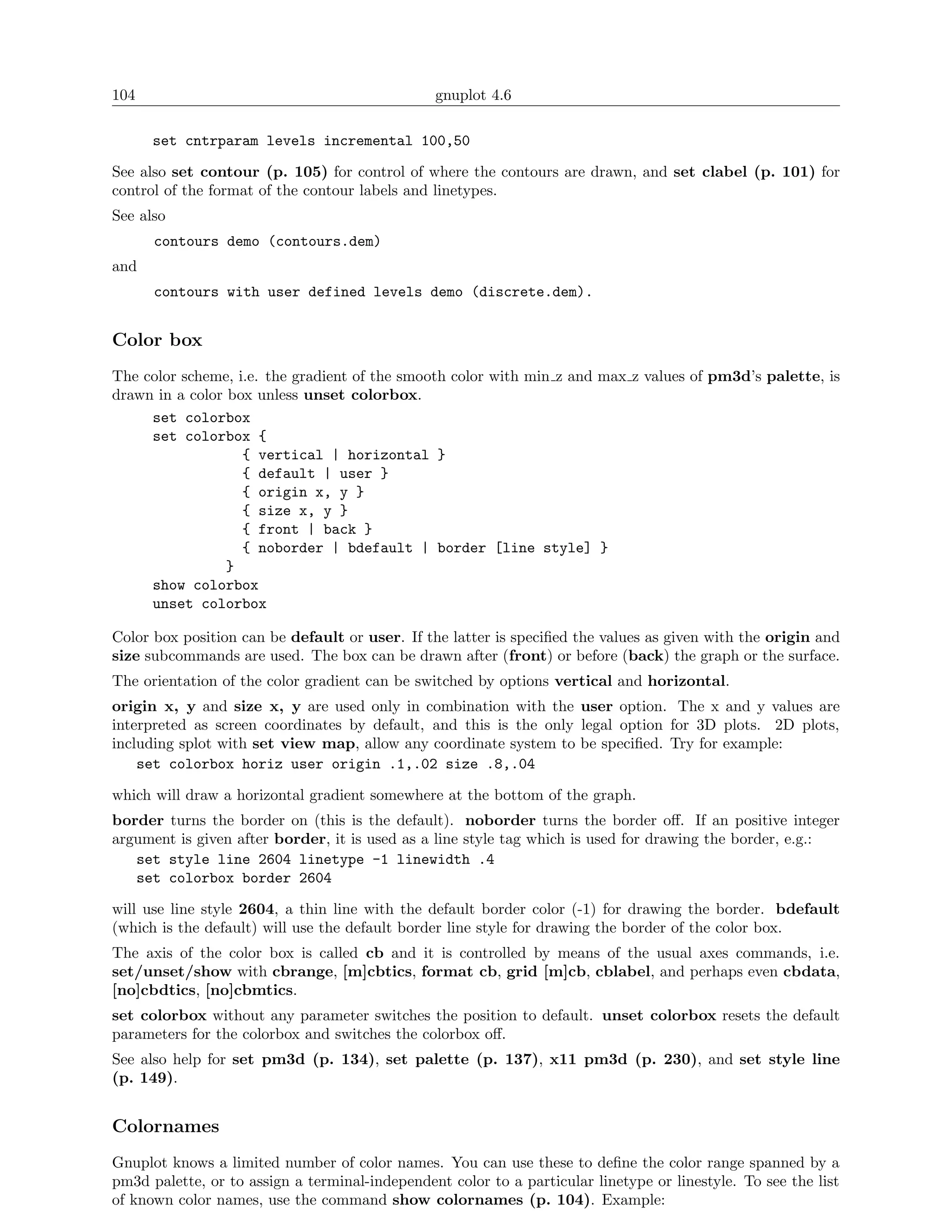 104                                             gnuplot 4.6

      set cntrparam levels incremental 100,50

See also set contour (p. 105) for control of where the contours are drawn, and set clabel (p. 101) for
control of the format of the contour labels and linetypes.
See also
      contours demo (contours.dem)
and
      contours with user defined levels demo (discrete.dem).


Color box
The color scheme, i.e. the gradient of the smooth color with min z and max z values of pm3d’s palette, is
drawn in a color box unless unset colorbox.
     set colorbox
     set colorbox {
                   { vertical | horizontal }
                   { default | user }
                   { origin x, y }
                   { size x, y }
                   { front | back }
                   { noborder | bdefault | border [line style] }
                 }
     show colorbox
     unset colorbox

Color box position can be default or user. If the latter is speciﬁed the values as given with the origin and
size subcommands are used. The box can be drawn after (front) or before (back) the graph or the surface.
The orientation of the color gradient can be switched by options vertical and horizontal.
origin x, y and size x, y are used only in combination with the user option. The x and y values are
interpreted as screen coordinates by default, and this is the only legal option for 3D plots. 2D plots,
including splot with set view map, allow any coordinate system to be speciﬁed. Try for example:
    set colorbox horiz user origin .1,.02 size .8,.04

which will draw a horizontal gradient somewhere at the bottom of the graph.
border turns the border on (this is the default). noborder turns the border oﬀ. If an positive integer
argument is given after border, it is used as a line style tag which is used for drawing the border, e.g.:
   set style line 2604 linetype -1 linewidth .4
   set colorbox border 2604

will use line style 2604, a thin line with the default border color (-1) for drawing the border. bdefault
(which is the default) will use the default border line style for drawing the border of the color box.
The axis of the color box is called cb and it is controlled by means of the usual axes commands, i.e.
set/unset/show with cbrange, [m]cbtics, format cb, grid [m]cb, cblabel, and perhaps even cbdata,
[no]cbdtics, [no]cbmtics.
set colorbox without any parameter switches the position to default. unset colorbox resets the default
parameters for the colorbox and switches the colorbox oﬀ.
See also help for set pm3d (p. 134), set palette (p. 137), x11 pm3d (p. 230), and set style line
(p. 149).


Colornames
Gnuplot knows a limited number of color names. You can use these to deﬁne the color range spanned by a
pm3d palette, or to assign a terminal-independent color to a particular linetype or linestyle. To see the list
of known color names, use the command show colornames (p. 104). Example:
 