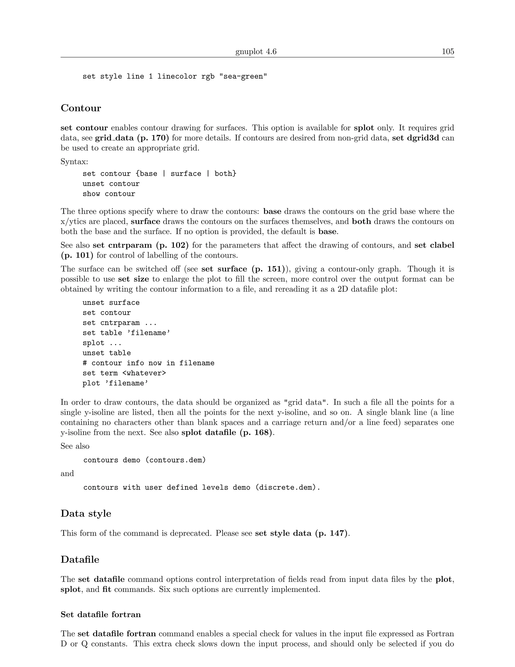 gnuplot 4.6                                               105

      set style line 1 linecolor rgb "sea-green"


Contour
set contour enables contour drawing for surfaces. This option is available for splot only. It requires grid
data, see grid data (p. 170) for more details. If contours are desired from non-grid data, set dgrid3d can
be used to create an appropriate grid.
Syntax:
     set contour {base | surface | both}
     unset contour
     show contour

The three options specify where to draw the contours: base draws the contours on the grid base where the
x/ytics are placed, surface draws the contours on the surfaces themselves, and both draws the contours on
both the base and the surface. If no option is provided, the default is base.
See also set cntrparam (p. 102) for the parameters that aﬀect the drawing of contours, and set clabel
(p. 101) for control of labelling of the contours.
The surface can be switched oﬀ (see set surface (p. 151)), giving a contour-only graph. Though it is
possible to use set size to enlarge the plot to ﬁll the screen, more control over the output format can be
obtained by writing the contour information to a ﬁle, and rereading it as a 2D dataﬁle plot:
      unset surface
      set contour
      set cntrparam ...
      set table ’filename’
      splot ...
      unset table
      # contour info now in filename
      set term <whatever>
      plot ’filename’

In order to draw contours, the data should be organized as "grid data". In such a ﬁle all the points for a
single y-isoline are listed, then all the points for the next y-isoline, and so on. A single blank line (a line
containing no characters other than blank spaces and a carriage return and/or a line feed) separates one
y-isoline from the next. See also splot dataﬁle (p. 168).
See also
      contours demo (contours.dem)
and
      contours with user defined levels demo (discrete.dem).


Data style
This form of the command is deprecated. Please see set style data (p. 147).


Dataﬁle
The set dataﬁle command options control interpretation of ﬁelds read from input data ﬁles by the plot,
splot, and ﬁt commands. Six such options are currently implemented.


Set dataﬁle fortran

The set dataﬁle fortran command enables a special check for values in the input ﬁle expressed as Fortran
D or Q constants. This extra check slows down the input process, and should only be selected if you do
 