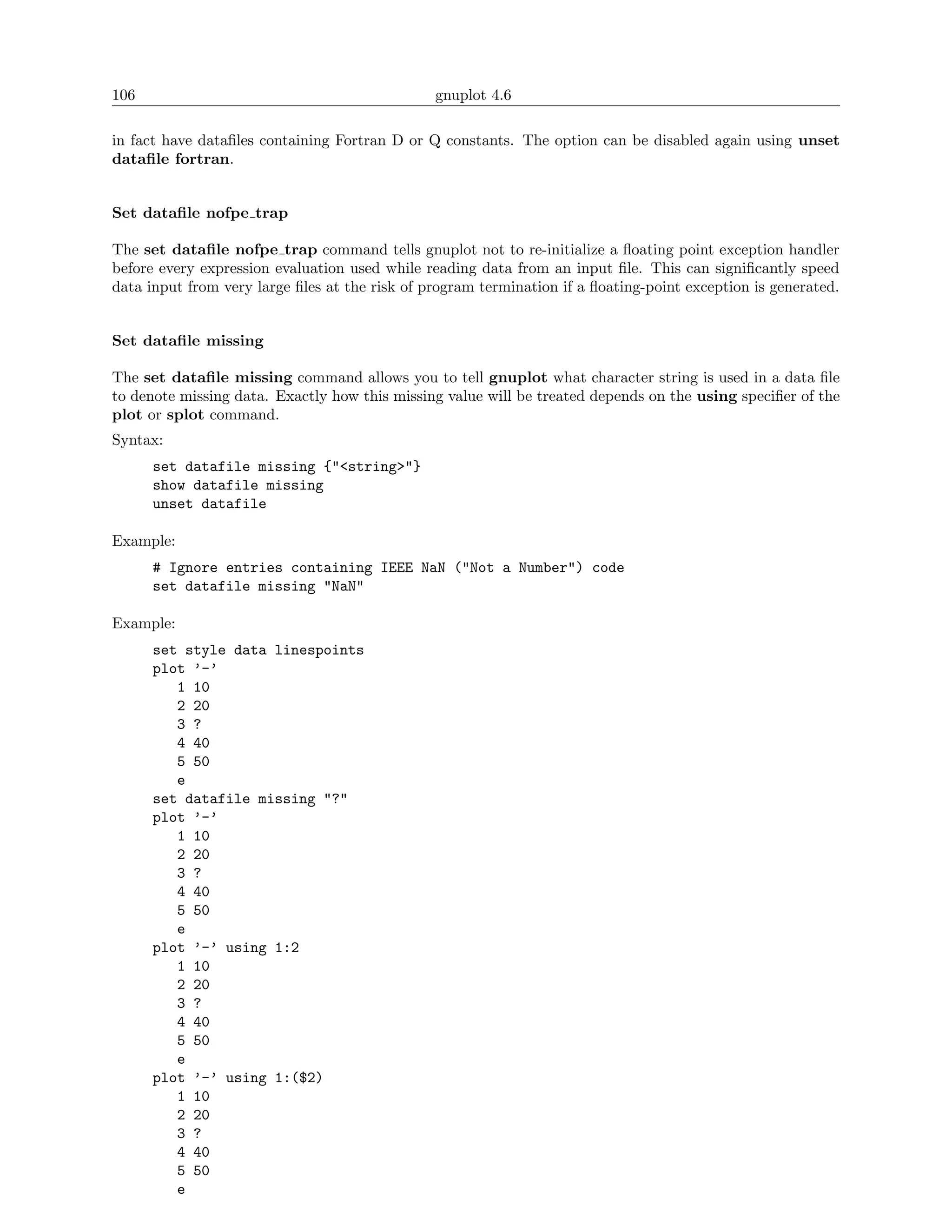 106                                             gnuplot 4.6

in fact have dataﬁles containing Fortran D or Q constants. The option can be disabled again using unset
dataﬁle fortran.


Set dataﬁle nofpe trap

The set dataﬁle nofpe trap command tells gnuplot not to re-initialize a ﬂoating point exception handler
before every expression evaluation used while reading data from an input ﬁle. This can signiﬁcantly speed
data input from very large ﬁles at the risk of program termination if a ﬂoating-point exception is generated.


Set dataﬁle missing

The set dataﬁle missing command allows you to tell gnuplot what character string is used in a data ﬁle
to denote missing data. Exactly how this missing value will be treated depends on the using speciﬁer of the
plot or splot command.
Syntax:
      set datafile missing {"<string>"}
      show datafile missing
      unset datafile

Example:
      # Ignore entries containing IEEE NaN ("Not a Number") code
      set datafile missing "NaN"

Example:
      set style data linespoints
      plot ’-’
         1 10
         2 20
         3 ?
         4 40
         5 50
         e
      set datafile missing "?"
      plot ’-’
         1 10
         2 20
         3 ?
         4 40
         5 50
         e
      plot ’-’ using 1:2
         1 10
         2 20
         3 ?
         4 40
         5 50
         e
      plot ’-’ using 1:($2)
         1 10
         2 20
         3 ?
         4 40
         5 50
         e
 