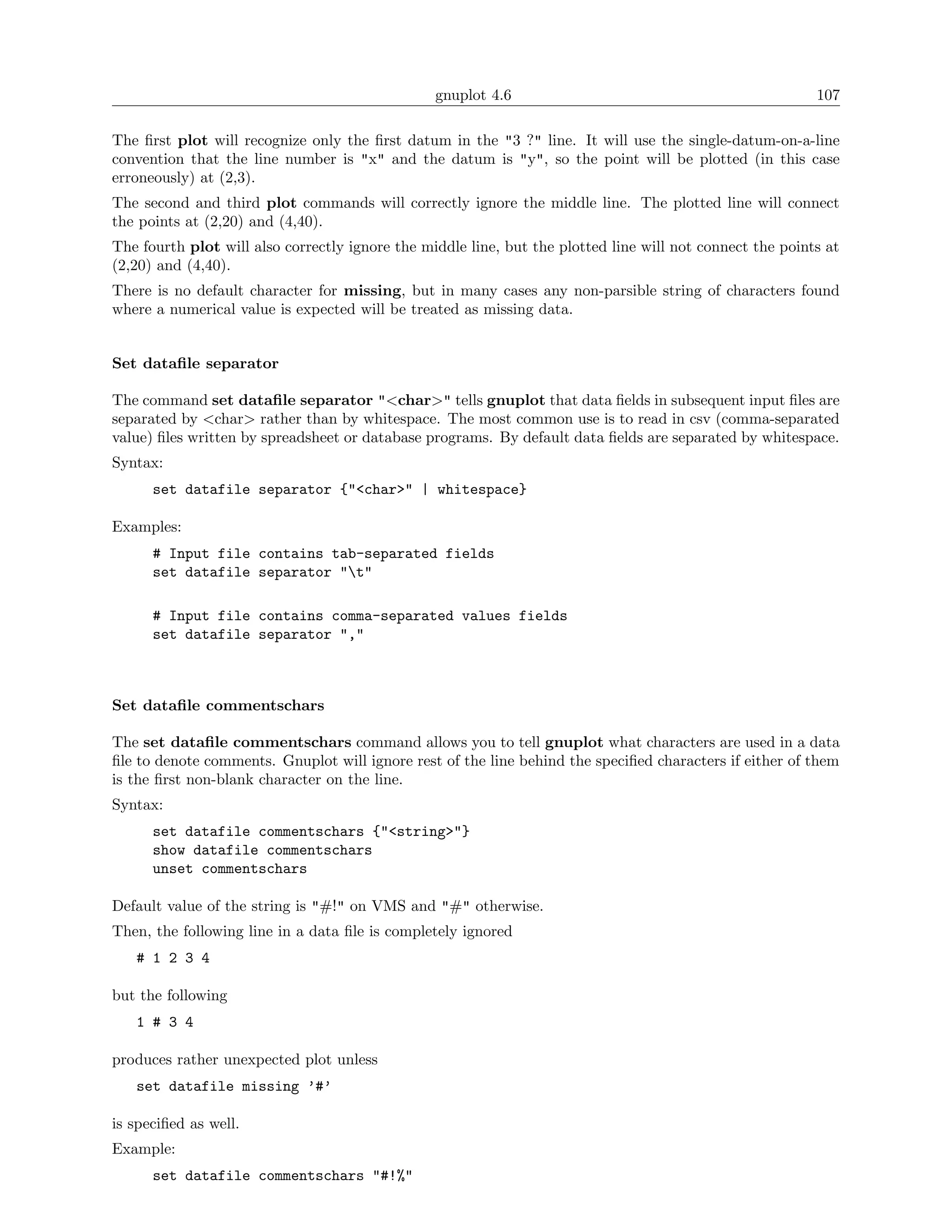 gnuplot 4.6                                               107

The ﬁrst plot will recognize only the ﬁrst datum in the "3 ?" line. It will use the single-datum-on-a-line
convention that the line number is "x" and the datum is "y", so the point will be plotted (in this case
erroneously) at (2,3).
The second and third plot commands will correctly ignore the middle line. The plotted line will connect
the points at (2,20) and (4,40).
The fourth plot will also correctly ignore the middle line, but the plotted line will not connect the points at
(2,20) and (4,40).
There is no default character for missing, but in many cases any non-parsible string of characters found
where a numerical value is expected will be treated as missing data.


Set dataﬁle separator

The command set dataﬁle separator "<char>" tells gnuplot that data ﬁelds in subsequent input ﬁles are
separated by <char> rather than by whitespace. The most common use is to read in csv (comma-separated
value) ﬁles written by spreadsheet or database programs. By default data ﬁelds are separated by whitespace.
Syntax:
      set datafile separator {"<char>" | whitespace}

Examples:
      # Input file contains tab-separated fields
      set datafile separator "t"

      # Input file contains comma-separated values fields
      set datafile separator ","



Set dataﬁle commentschars

The set dataﬁle commentschars command allows you to tell gnuplot what characters are used in a data
ﬁle to denote comments. Gnuplot will ignore rest of the line behind the speciﬁed characters if either of them
is the ﬁrst non-blank character on the line.
Syntax:
      set datafile commentschars {"<string>"}
      show datafile commentschars
      unset commentschars

Default value of the string is "#!" on VMS and "#" otherwise.
Then, the following line in a data ﬁle is completely ignored
   # 1 2 3 4

but the following
   1 # 3 4

produces rather unexpected plot unless
   set datafile missing ’#’

is speciﬁed as well.
Example:
      set datafile commentschars "#!%"
 