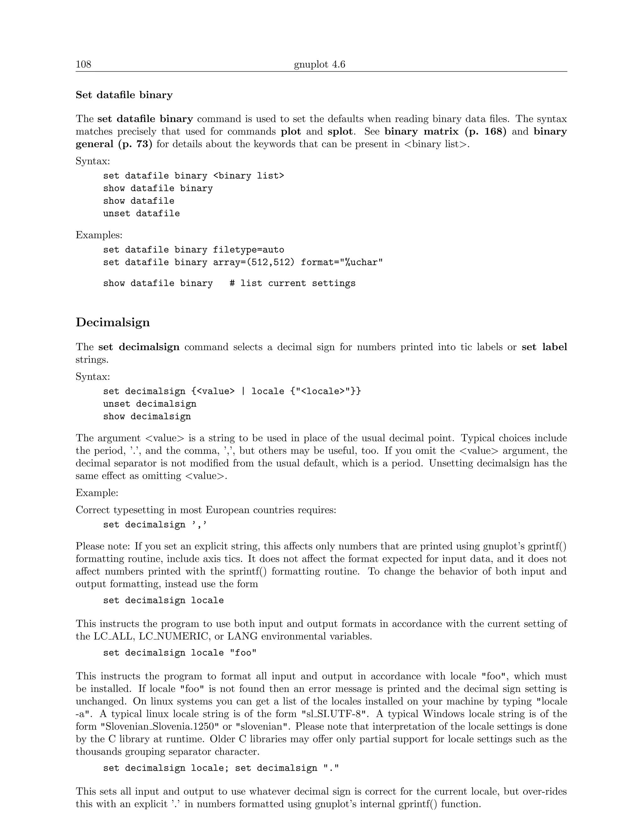 108                                              gnuplot 4.6

Set dataﬁle binary

The set dataﬁle binary command is used to set the defaults when reading binary data ﬁles. The syntax
matches precisely that used for commands plot and splot. See binary matrix (p. 168) and binary
general (p. 73) for details about the keywords that can be present in <binary list>.
Syntax:
     set datafile binary <binary list>
     show datafile binary
     show datafile
     unset datafile

Examples:
    set datafile binary filetype=auto
    set datafile binary array=(512,512) format="%uchar"
      show datafile binary        # list current settings


Decimalsign
The set decimalsign command selects a decimal sign for numbers printed into tic labels or set label
strings.
Syntax:
     set decimalsign {<value> | locale {"<locale>"}}
     unset decimalsign
     show decimalsign

The argument <value> is a string to be used in place of the usual decimal point. Typical choices include
the period, ’.’, and the comma, ’,’, but others may be useful, too. If you omit the <value> argument, the
decimal separator is not modiﬁed from the usual default, which is a period. Unsetting decimalsign has the
same eﬀect as omitting <value>.
Example:
Correct typesetting in most European countries requires:
     set decimalsign ’,’

Please note: If you set an explicit string, this aﬀects only numbers that are printed using gnuplot’s gprintf()
formatting routine, include axis tics. It does not aﬀect the format expected for input data, and it does not
aﬀect numbers printed with the sprintf() formatting routine. To change the behavior of both input and
output formatting, instead use the form
      set decimalsign locale

This instructs the program to use both input and output formats in accordance with the current setting of
the LC ALL, LC NUMERIC, or LANG environmental variables.
      set decimalsign locale "foo"

This instructs the program to format all input and output in accordance with locale "foo", which must
be installed. If locale "foo" is not found then an error message is printed and the decimal sign setting is
unchanged. On linux systems you can get a list of the locales installed on your machine by typing "locale
-a". A typical linux locale string is of the form "sl SI.UTF-8". A typical Windows locale string is of the
form "Slovenian Slovenia.1250" or "slovenian". Please note that interpretation of the locale settings is done
by the C library at runtime. Older C libraries may oﬀer only partial support for locale settings such as the
thousands grouping separator character.
      set decimalsign locale; set decimalsign "."

This sets all input and output to use whatever decimal sign is correct for the current locale, but over-rides
this with an explicit ’.’ in numbers formatted using gnuplot’s internal gprintf() function.
 