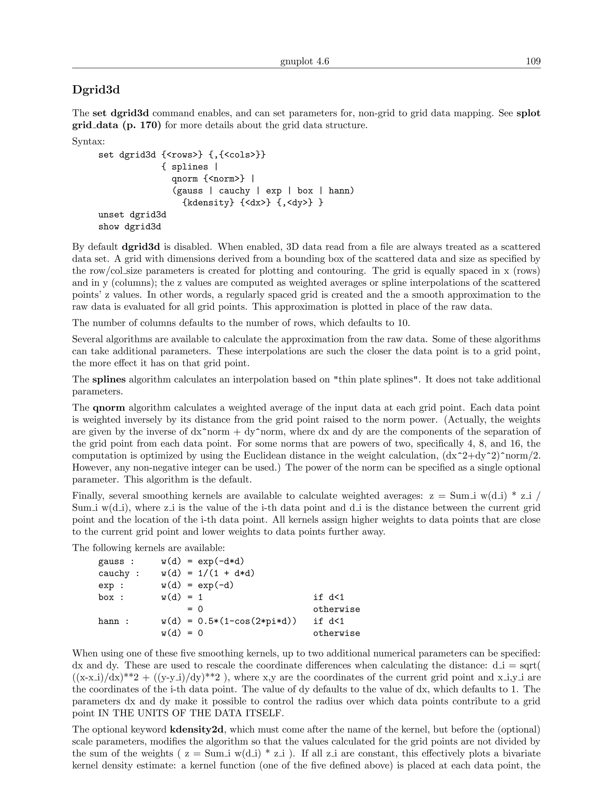 gnuplot 4.6                                               109

Dgrid3d
The set dgrid3d command enables, and can set parameters for, non-grid to grid data mapping. See splot
grid data (p. 170) for more details about the grid data structure.
Syntax:
     set dgrid3d {<rows>} {,{<cols>}}
                 { splines |
                   qnorm {<norm>} |
                   (gauss | cauchy | exp | box | hann)
                     {kdensity} {<dx>} {,<dy>} }
     unset dgrid3d
     show dgrid3d

By default dgrid3d is disabled. When enabled, 3D data read from a ﬁle are always treated as a scattered
data set. A grid with dimensions derived from a bounding box of the scattered data and size as speciﬁed by
the row/col size parameters is created for plotting and contouring. The grid is equally spaced in x (rows)
and in y (columns); the z values are computed as weighted averages or spline interpolations of the scattered
points’ z values. In other words, a regularly spaced grid is created and the a smooth approximation to the
raw data is evaluated for all grid points. This approximation is plotted in place of the raw data.
The number of columns defaults to the number of rows, which defaults to 10.
Several algorithms are available to calculate the approximation from the raw data. Some of these algorithms
can take additional parameters. These interpolations are such the closer the data point is to a grid point,
the more eﬀect it has on that grid point.
The splines algorithm calculates an interpolation based on "thin plate splines". It does not take additional
parameters.
The qnorm algorithm calculates a weighted average of the input data at each grid point. Each data point
is weighted inversely by its distance from the grid point raised to the norm power. (Actually, the weights
are given by the inverse of dx^norm + dy^norm, where dx and dy are the components of the separation of
the grid point from each data point. For some norms that are powers of two, speciﬁcally 4, 8, and 16, the
computation is optimized by using the Euclidean distance in the weight calculation, (dx^2+dy^2)^norm/2.
However, any non-negative integer can be used.) The power of the norm can be speciﬁed as a single optional
parameter. This algorithm is the default.
Finally, several smoothing kernels are available to calculate weighted averages: z = Sum i w(d i) * z i /
Sum i w(d i), where z i is the value of the i-th data point and d i is the distance between the current grid
point and the location of the i-th data point. All kernels assign higher weights to data points that are close
to the current grid point and lower weights to data points further away.
The following kernels are available:
      gauss :       w(d) = exp(-d*d)
      cauchy :      w(d) = 1/(1 + d*d)
      exp :         w(d) = exp(-d)
      box :         w(d) = 1                            if d<1
                           = 0                          otherwise
      hann :        w(d) = 0.5*(1-cos(2*pi*d))          if d<1
                    w(d) = 0                            otherwise

When using one of these ﬁve smoothing kernels, up to two additional numerical parameters can be speciﬁed:
dx and dy. These are used to rescale the coordinate diﬀerences when calculating the distance: d i = sqrt(
((x-x i)/dx)**2 + ((y-y i)/dy)**2 ), where x,y are the coordinates of the current grid point and x i,y i are
the coordinates of the i-th data point. The value of dy defaults to the value of dx, which defaults to 1. The
parameters dx and dy make it possible to control the radius over which data points contribute to a grid
point IN THE UNITS OF THE DATA ITSELF.
The optional keyword kdensity2d, which must come after the name of the kernel, but before the (optional)
scale parameters, modiﬁes the algorithm so that the values calculated for the grid points are not divided by
the sum of the weights ( z = Sum i w(d i) * z i ). If all z i are constant, this eﬀectively plots a bivariate
kernel density estimate: a kernel function (one of the ﬁve deﬁned above) is placed at each data point, the
 