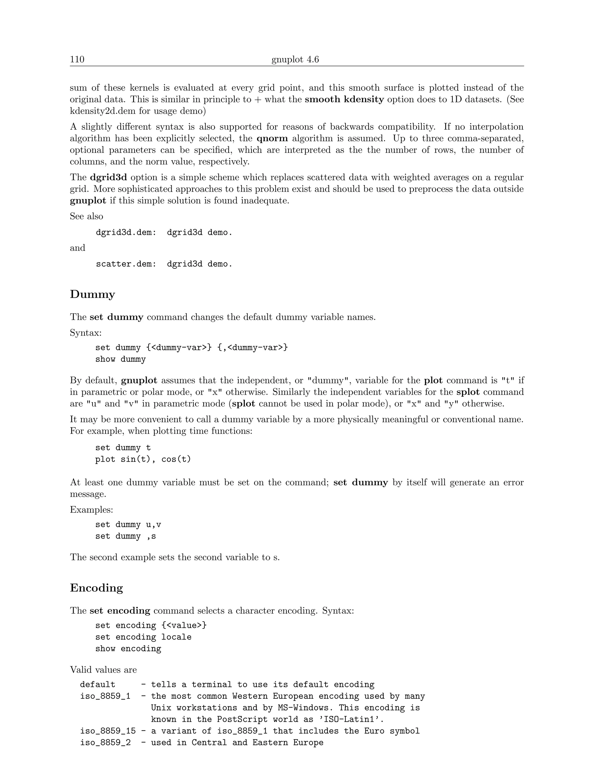 110                                            gnuplot 4.6

sum of these kernels is evaluated at every grid point, and this smooth surface is plotted instead of the
original data. This is similar in principle to + what the smooth kdensity option does to 1D datasets. (See
kdensity2d.dem for usage demo)
A slightly diﬀerent syntax is also supported for reasons of backwards compatibility. If no interpolation
algorithm has been explicitly selected, the qnorm algorithm is assumed. Up to three comma-separated,
optional parameters can be speciﬁed, which are interpreted as the the number of rows, the number of
columns, and the norm value, respectively.
The dgrid3d option is a simple scheme which replaces scattered data with weighted averages on a regular
grid. More sophisticated approaches to this problem exist and should be used to preprocess the data outside
gnuplot if this simple solution is found inadequate.
See also
      dgrid3d.dem:    dgrid3d demo.
and
      scatter.dem:    dgrid3d demo.


Dummy
The set dummy command changes the default dummy variable names.
Syntax:
     set dummy {<dummy-var>} {,<dummy-var>}
     show dummy

By default, gnuplot assumes that the independent, or "dummy", variable for the plot command is "t" if
in parametric or polar mode, or "x" otherwise. Similarly the independent variables for the splot command
are "u" and "v" in parametric mode (splot cannot be used in polar mode), or "x" and "y" otherwise.
It may be more convenient to call a dummy variable by a more physically meaningful or conventional name.
For example, when plotting time functions:
      set dummy t
      plot sin(t), cos(t)

At least one dummy variable must be set on the command; set dummy by itself will generate an error
message.
Examples:
    set dummy u,v
    set dummy ,s

The second example sets the second variable to s.


Encoding
The set encoding command selects a character encoding. Syntax:
     set encoding {<value>}
     set encoding locale
     show encoding

Valid values are
  default        - tells a terminal to use its default encoding
  iso_8859_1 - the most common Western European encoding used by many
                   Unix workstations and by MS-Windows. This encoding is
                   known in the PostScript world as ’ISO-Latin1’.
  iso_8859_15 - a variant of iso_8859_1 that includes the Euro symbol
  iso_8859_2 - used in Central and Eastern Europe
 