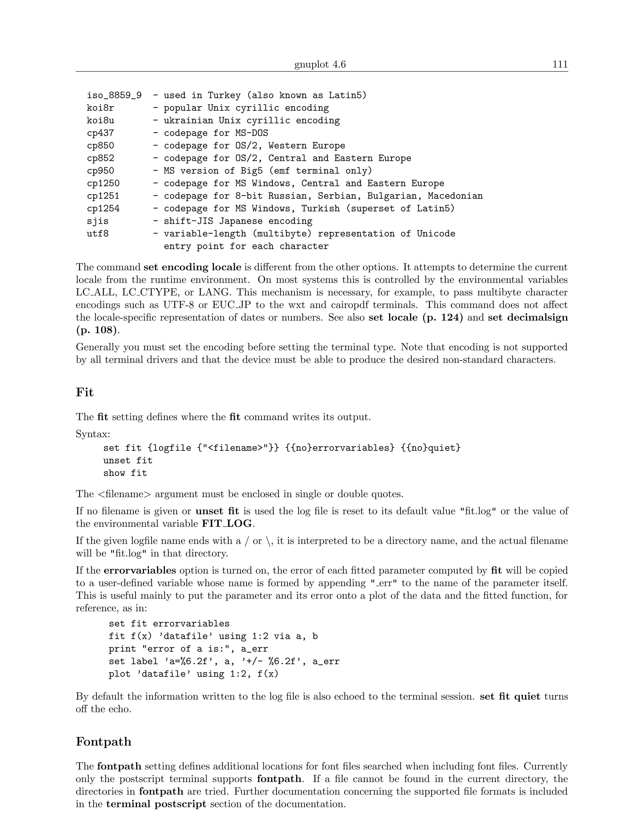 gnuplot 4.6                                              111

  iso_8859_9     -   used in Turkey (also known as Latin5)
  koi8r          -   popular Unix cyrillic encoding
  koi8u          -   ukrainian Unix cyrillic encoding
  cp437          -   codepage for MS-DOS
  cp850          -   codepage for OS/2, Western Europe
  cp852          -   codepage for OS/2, Central and Eastern Europe
  cp950          -   MS version of Big5 (emf terminal only)
  cp1250         -   codepage for MS Windows, Central and Eastern Europe
  cp1251         -   codepage for 8-bit Russian, Serbian, Bulgarian, Macedonian
  cp1254         -   codepage for MS Windows, Turkish (superset of Latin5)
  sjis           -   shift-JIS Japanese encoding
  utf8           -   variable-length (multibyte) representation of Unicode
                     entry point for each character

The command set encoding locale is diﬀerent from the other options. It attempts to determine the current
locale from the runtime environment. On most systems this is controlled by the environmental variables
LC ALL, LC CTYPE, or LANG. This mechanism is necessary, for example, to pass multibyte character
encodings such as UTF-8 or EUC JP to the wxt and cairopdf terminals. This command does not aﬀect
the locale-speciﬁc representation of dates or numbers. See also set locale (p. 124) and set decimalsign
(p. 108).
Generally you must set the encoding before setting the terminal type. Note that encoding is not supported
by all terminal drivers and that the device must be able to produce the desired non-standard characters.


Fit
The ﬁt setting deﬁnes where the ﬁt command writes its output.
Syntax:
     set fit {logfile {"<filename>"}} {{no}errorvariables} {{no}quiet}
     unset fit
     show fit

The <ﬁlename> argument must be enclosed in single or double quotes.
If no ﬁlename is given or unset ﬁt is used the log ﬁle is reset to its default value "ﬁt.log" or the value of
the environmental variable FIT LOG.
If the given logﬁle name ends with a / or , it is interpreted to be a directory name, and the actual ﬁlename
will be "ﬁt.log" in that directory.
If the errorvariables option is turned on, the error of each ﬁtted parameter computed by ﬁt will be copied
to a user-deﬁned variable whose name is formed by appending " err" to the name of the parameter itself.
This is useful mainly to put the parameter and its error onto a plot of the data and the ﬁtted function, for
reference, as in:
        set fit errorvariables
        fit f(x) ’datafile’ using 1:2 via a, b
        print "error of a is:", a_err
        set label ’a=%6.2f’, a, ’+/- %6.2f’, a_err
        plot ’datafile’ using 1:2, f(x)

By default the information written to the log ﬁle is also echoed to the terminal session. set ﬁt quiet turns
oﬀ the echo.


Fontpath
The fontpath setting deﬁnes additional locations for font ﬁles searched when including font ﬁles. Currently
only the postscript terminal supports fontpath. If a ﬁle cannot be found in the current directory, the
directories in fontpath are tried. Further documentation concerning the supported ﬁle formats is included
in the terminal postscript section of the documentation.
 