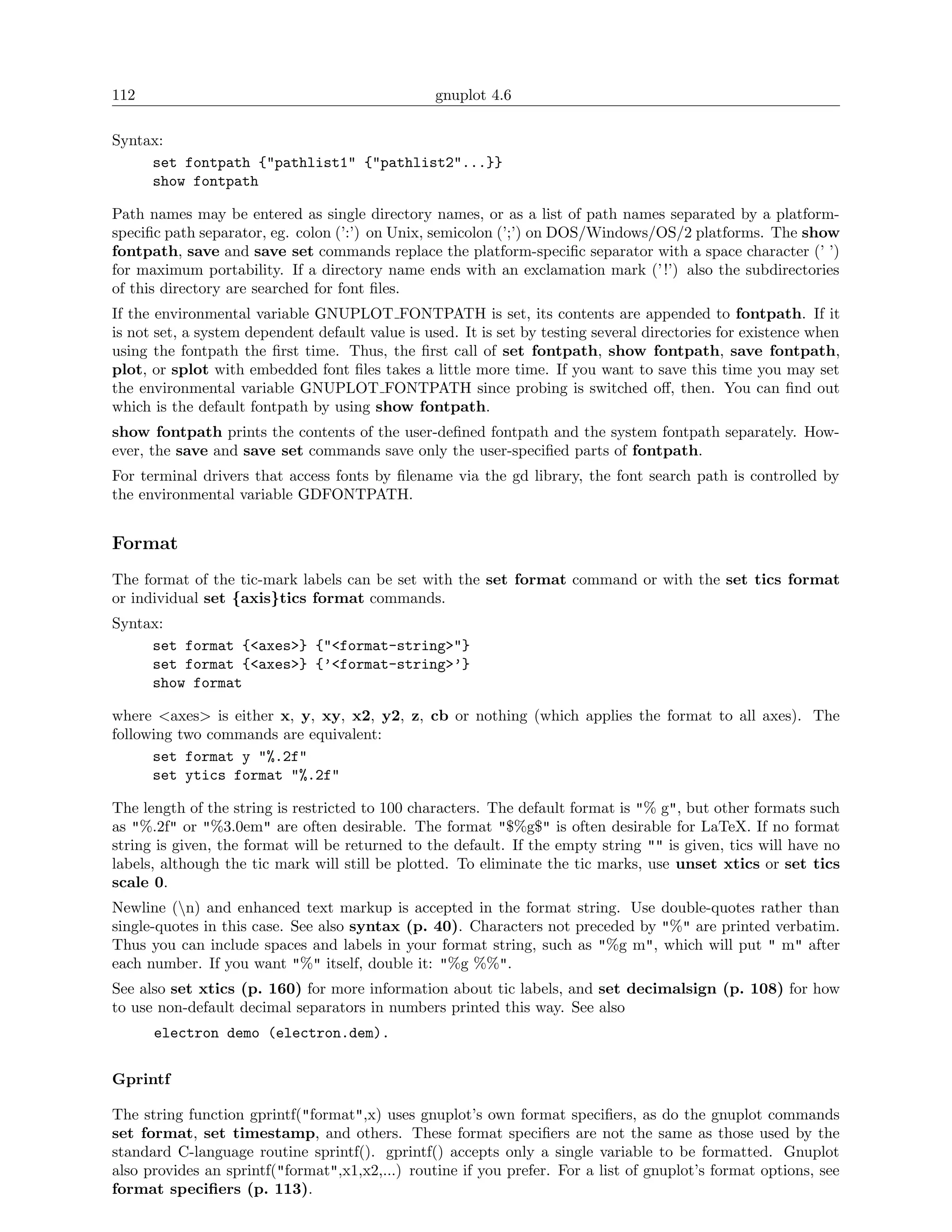 112                                               gnuplot 4.6

Syntax:
     set fontpath {"pathlist1" {"pathlist2"...}}
     show fontpath

Path names may be entered as single directory names, or as a list of path names separated by a platform-
speciﬁc path separator, eg. colon (’:’) on Unix, semicolon (’;’) on DOS/Windows/OS/2 platforms. The show
fontpath, save and save set commands replace the platform-speciﬁc separator with a space character (’ ’)
for maximum portability. If a directory name ends with an exclamation mark (’ !’) also the subdirectories
of this directory are searched for font ﬁles.
If the environmental variable GNUPLOT FONTPATH is set, its contents are appended to fontpath. If it
is not set, a system dependent default value is used. It is set by testing several directories for existence when
using the fontpath the ﬁrst time. Thus, the ﬁrst call of set fontpath, show fontpath, save fontpath,
plot, or splot with embedded font ﬁles takes a little more time. If you want to save this time you may set
the environmental variable GNUPLOT FONTPATH since probing is switched oﬀ, then. You can ﬁnd out
which is the default fontpath by using show fontpath.
show fontpath prints the contents of the user-deﬁned fontpath and the system fontpath separately. How-
ever, the save and save set commands save only the user-speciﬁed parts of fontpath.
For terminal drivers that access fonts by ﬁlename via the gd library, the font search path is controlled by
the environmental variable GDFONTPATH.


Format
The format of the tic-mark labels can be set with the set format command or with the set tics format
or individual set {axis}tics format commands.
Syntax:
     set format {<axes>} {"<format-string>"}
     set format {<axes>} {’<format-string>’}
     show format

where <axes> is either x, y, xy, x2, y2, z, cb or nothing (which applies the format to all axes). The
following two commands are equivalent:
      set format y "%.2f"
      set ytics format "%.2f"

The length of the string is restricted to 100 characters. The default format is "% g", but other formats such
as "%.2f" or "%3.0em" are often desirable. The format "$%g$" is often desirable for LaTeX. If no format
string is given, the format will be returned to the default. If the empty string "" is given, tics will have no
labels, although the tic mark will still be plotted. To eliminate the tic marks, use unset xtics or set tics
scale 0.
Newline (n) and enhanced text markup is accepted in the format string. Use double-quotes rather than
single-quotes in this case. See also syntax (p. 40). Characters not preceded by "%" are printed verbatim.
Thus you can include spaces and labels in your format string, such as "%g m", which will put " m" after
each number. If you want "%" itself, double it: "%g %%".
See also set xtics (p. 160) for more information about tic labels, and set decimalsign (p. 108) for how
to use non-default decimal separators in numbers printed this way. See also
      electron demo (electron.dem).


Gprintf

The string function gprintf("format",x) uses gnuplot’s own format speciﬁers, as do the gnuplot commands
set format, set timestamp, and others. These format speciﬁers are not the same as those used by the
standard C-language routine sprintf(). gprintf() accepts only a single variable to be formatted. Gnuplot
also provides an sprintf("format",x1,x2,...) routine if you prefer. For a list of gnuplot’s format options, see
format speciﬁers (p. 113).
 