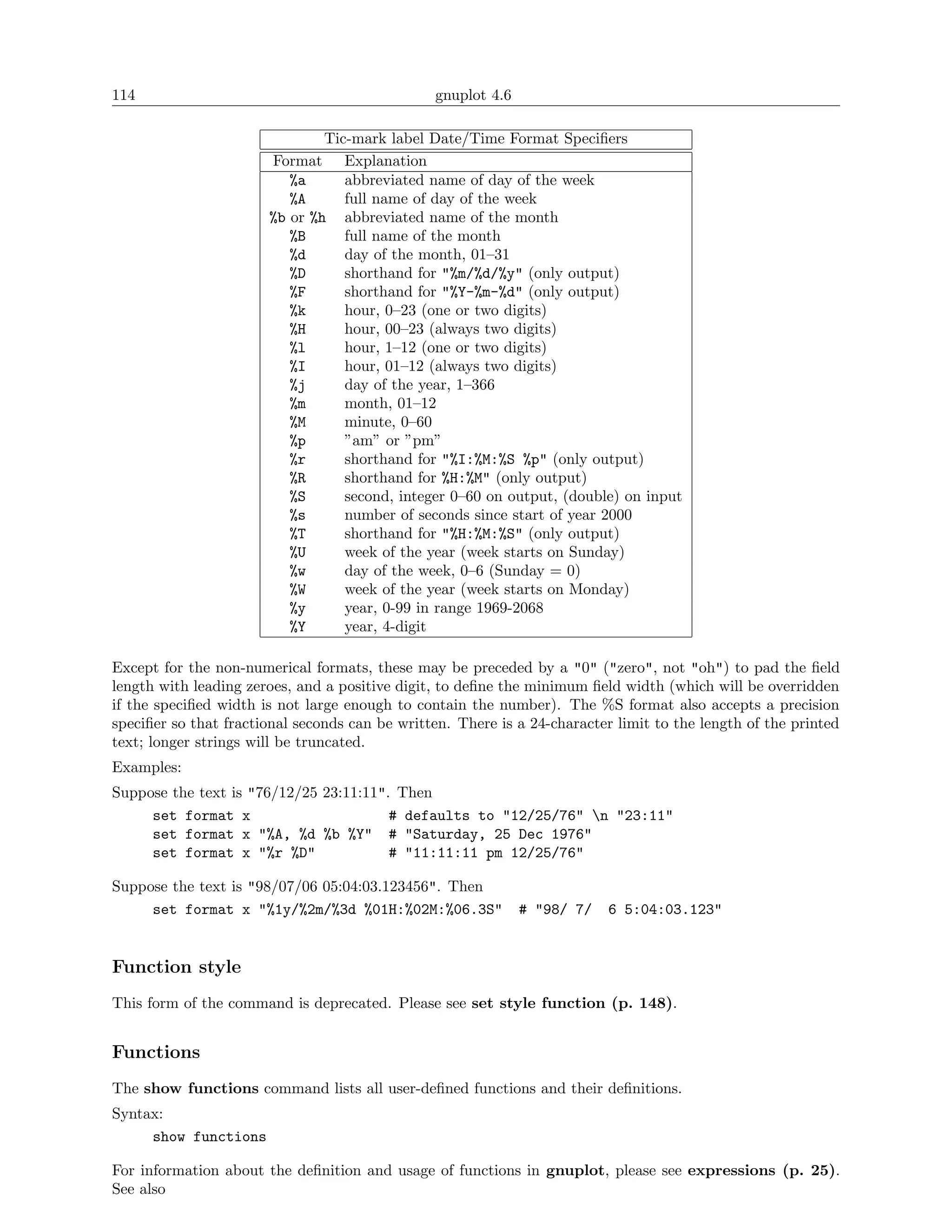 114                                             gnuplot 4.6

                               Tic-mark label Date/Time Format Speciﬁers
                       Format Explanation
                          %a      abbreviated name of day of the week
                          %A      full name of day of the week
                       %b or %h abbreviated name of the month
                          %B      full name of the month
                          %d      day of the month, 01–31
                          %D      shorthand for "%m/%d/%y" (only output)
                          %F      shorthand for "%Y-%m-%d" (only output)
                          %k      hour, 0–23 (one or two digits)
                          %H      hour, 00–23 (always two digits)
                          %l      hour, 1–12 (one or two digits)
                          %I      hour, 01–12 (always two digits)
                          %j      day of the year, 1–366
                          %m      month, 01–12
                          %M      minute, 0–60
                          %p      ”am” or ”pm”
                          %r      shorthand for "%I:%M:%S %p" (only output)
                          %R      shorthand for %H:%M" (only output)
                          %S      second, integer 0–60 on output, (double) on input
                          %s      number of seconds since start of year 2000
                          %T      shorthand for "%H:%M:%S" (only output)
                          %U      week of the year (week starts on Sunday)
                          %w      day of the week, 0–6 (Sunday = 0)
                          %W      week of the year (week starts on Monday)
                          %y      year, 0-99 in range 1969-2068
                          %Y      year, 4-digit

Except for the non-numerical formats, these may be preceded by a "0" ("zero", not "oh") to pad the ﬁeld
length with leading zeroes, and a positive digit, to deﬁne the minimum ﬁeld width (which will be overridden
if the speciﬁed width is not large enough to contain the number). The %S format also accepts a precision
speciﬁer so that fractional seconds can be written. There is a 24-character limit to the length of the printed
text; longer strings will be truncated.
Examples:
Suppose the text is "76/12/25 23:11:11". Then
     set format x                       # defaults to "12/25/76" n "23:11"
     set format x "%A, %d %b %Y" # "Saturday, 25 Dec 1976"
     set format x "%r %D"               # "11:11:11 pm 12/25/76"

Suppose the text is "98/07/06 05:04:03.123456". Then
     set format x "%1y/%2m/%3d %01H:%02M:%06.3S"              # "98/ 7/   6 5:04:03.123"


Function style
This form of the command is deprecated. Please see set style function (p. 148).


Functions
The show functions command lists all user-deﬁned functions and their deﬁnitions.
Syntax:
     show functions

For information about the deﬁnition and usage of functions in gnuplot, please see expressions (p. 25).
See also
 