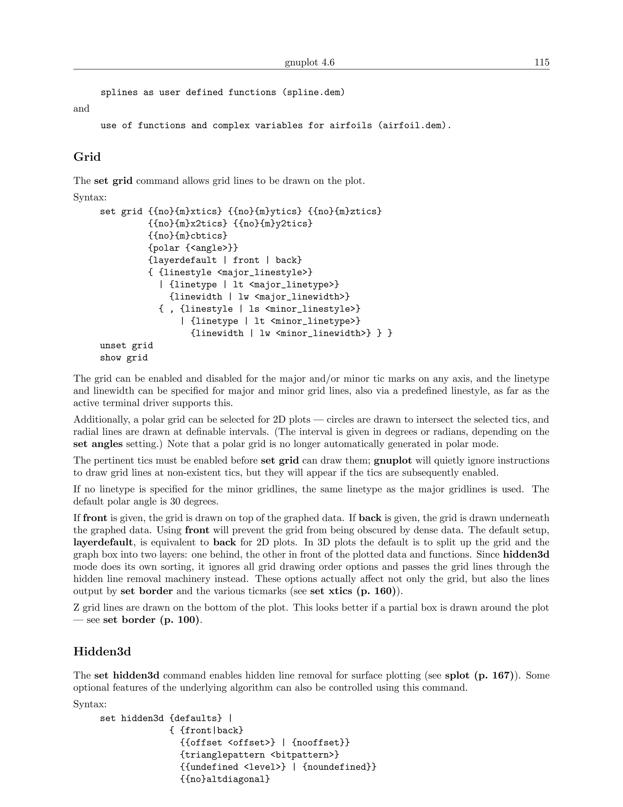 gnuplot 4.6                                               115

      splines as user defined functions (spline.dem)
and
      use of functions and complex variables for airfoils (airfoil.dem).


Grid
The set grid command allows grid lines to be drawn on the plot.
Syntax:
     set grid {{no}{m}xtics} {{no}{m}ytics} {{no}{m}ztics}
              {{no}{m}x2tics} {{no}{m}y2tics}
              {{no}{m}cbtics}
              {polar {<angle>}}
              {layerdefault | front | back}
              { {linestyle <major_linestyle>}
                | {linetype | lt <major_linetype>}
                  {linewidth | lw <major_linewidth>}
                { , {linestyle | ls <minor_linestyle>}
                    | {linetype | lt <minor_linetype>}
                      {linewidth | lw <minor_linewidth>} } }
     unset grid
     show grid

The grid can be enabled and disabled for the major and/or minor tic marks on any axis, and the linetype
and linewidth can be speciﬁed for major and minor grid lines, also via a predeﬁned linestyle, as far as the
active terminal driver supports this.
Additionally, a polar grid can be selected for 2D plots — circles are drawn to intersect the selected tics, and
radial lines are drawn at deﬁnable intervals. (The interval is given in degrees or radians, depending on the
set angles setting.) Note that a polar grid is no longer automatically generated in polar mode.
The pertinent tics must be enabled before set grid can draw them; gnuplot will quietly ignore instructions
to draw grid lines at non-existent tics, but they will appear if the tics are subsequently enabled.
If no linetype is speciﬁed for the minor gridlines, the same linetype as the major gridlines is used. The
default polar angle is 30 degrees.
If front is given, the grid is drawn on top of the graphed data. If back is given, the grid is drawn underneath
the graphed data. Using front will prevent the grid from being obscured by dense data. The default setup,
layerdefault, is equivalent to back for 2D plots. In 3D plots the default is to split up the grid and the
graph box into two layers: one behind, the other in front of the plotted data and functions. Since hidden3d
mode does its own sorting, it ignores all grid drawing order options and passes the grid lines through the
hidden line removal machinery instead. These options actually aﬀect not only the grid, but also the lines
output by set border and the various ticmarks (see set xtics (p. 160)).
Z grid lines are drawn on the bottom of the plot. This looks better if a partial box is drawn around the plot
— see set border (p. 100).


Hidden3d
The set hidden3d command enables hidden line removal for surface plotting (see splot (p. 167)). Some
optional features of the underlying algorithm can also be controlled using this command.
Syntax:
     set hidden3d {defaults} |
                  { {front|back}
                    {{offset <offset>} | {nooffset}}
                    {trianglepattern <bitpattern>}
                    {{undefined <level>} | {noundefined}}
                    {{no}altdiagonal}
 