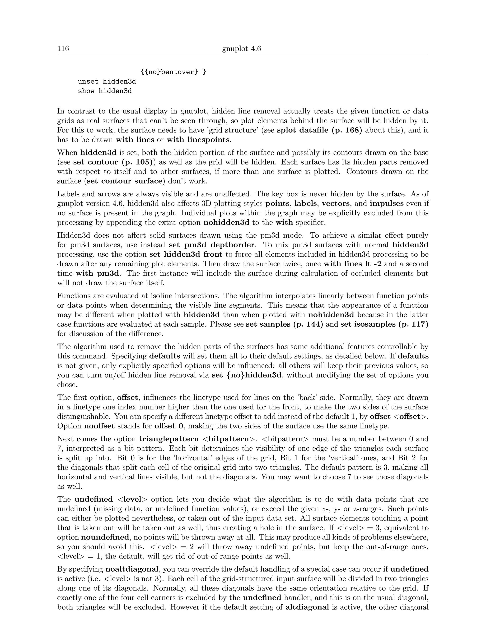 116                                               gnuplot 4.6

                         {{no}bentover} }
      unset hidden3d
      show hidden3d

In contrast to the usual display in gnuplot, hidden line removal actually treats the given function or data
grids as real surfaces that can’t be seen through, so plot elements behind the surface will be hidden by it.
For this to work, the surface needs to have ’grid structure’ (see splot dataﬁle (p. 168) about this), and it
has to be drawn with lines or with linespoints.
When hidden3d is set, both the hidden portion of the surface and possibly its contours drawn on the base
(see set contour (p. 105)) as well as the grid will be hidden. Each surface has its hidden parts removed
with respect to itself and to other surfaces, if more than one surface is plotted. Contours drawn on the
surface (set contour surface) don’t work.
Labels and arrows are always visible and are unaﬀected. The key box is never hidden by the surface. As of
gnuplot version 4.6, hidden3d also aﬀects 3D plotting styles points, labels, vectors, and impulses even if
no surface is present in the graph. Individual plots within the graph may be explicitly excluded from this
processing by appending the extra option nohidden3d to the with speciﬁer.
Hidden3d does not aﬀect solid surfaces drawn using the pm3d mode. To achieve a similar eﬀect purely
for pm3d surfaces, use instead set pm3d depthorder. To mix pm3d surfaces with normal hidden3d
processing, use the option set hidden3d front to force all elements included in hidden3d processing to be
drawn after any remaining plot elements. Then draw the surface twice, once with lines lt -2 and a second
time with pm3d. The ﬁrst instance will include the surface during calculation of occluded elements but
will not draw the surface itself.
Functions are evaluated at isoline intersections. The algorithm interpolates linearly between function points
or data points when determining the visible line segments. This means that the appearance of a function
may be diﬀerent when plotted with hidden3d than when plotted with nohidden3d because in the latter
case functions are evaluated at each sample. Please see set samples (p. 144) and set isosamples (p. 117)
for discussion of the diﬀerence.
The algorithm used to remove the hidden parts of the surfaces has some additional features controllable by
this command. Specifying defaults will set them all to their default settings, as detailed below. If defaults
is not given, only explicitly speciﬁed options will be inﬂuenced: all others will keep their previous values, so
you can turn on/oﬀ hidden line removal via set {no}hidden3d, without modifying the set of options you
chose.
The ﬁrst option, oﬀset, inﬂuences the linetype used for lines on the ’back’ side. Normally, they are drawn
in a linetype one index number higher than the one used for the front, to make the two sides of the surface
distinguishable. You can specify a diﬀerent linetype oﬀset to add instead of the default 1, by oﬀset <oﬀset>.
Option nooﬀset stands for oﬀset 0, making the two sides of the surface use the same linetype.
Next comes the option trianglepattern <bitpattern>. <bitpattern> must be a number between 0 and
7, interpreted as a bit pattern. Each bit determines the visibility of one edge of the triangles each surface
is split up into. Bit 0 is for the ’horizontal’ edges of the grid, Bit 1 for the ’vertical’ ones, and Bit 2 for
the diagonals that split each cell of the original grid into two triangles. The default pattern is 3, making all
horizontal and vertical lines visible, but not the diagonals. You may want to choose 7 to see those diagonals
as well.
The undeﬁned <level> option lets you decide what the algorithm is to do with data points that are
undeﬁned (missing data, or undeﬁned function values), or exceed the given x-, y- or z-ranges. Such points
can either be plotted nevertheless, or taken out of the input data set. All surface elements touching a point
that is taken out will be taken out as well, thus creating a hole in the surface. If <level> = 3, equivalent to
option noundeﬁned, no points will be thrown away at all. This may produce all kinds of problems elsewhere,
so you should avoid this. <level> = 2 will throw away undeﬁned points, but keep the out-of-range ones.
<level> = 1, the default, will get rid of out-of-range points as well.
By specifying noaltdiagonal, you can override the default handling of a special case can occur if undeﬁned
is active (i.e. <level> is not 3). Each cell of the grid-structured input surface will be divided in two triangles
along one of its diagonals. Normally, all these diagonals have the same orientation relative to the grid. If
exactly one of the four cell corners is excluded by the undeﬁned handler, and this is on the usual diagonal,
both triangles will be excluded. However if the default setting of altdiagonal is active, the other diagonal
 