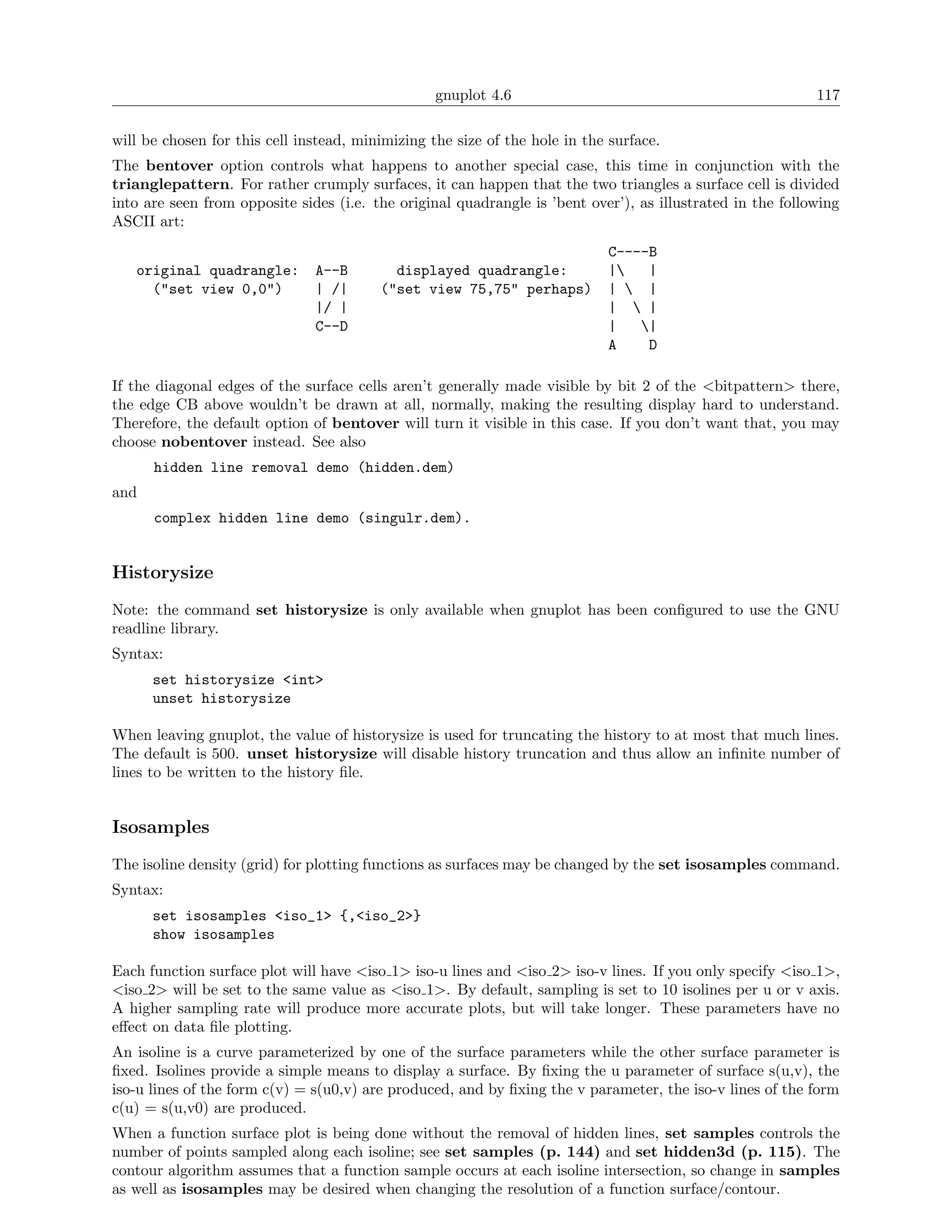 gnuplot 4.6                                               117

will be chosen for this cell instead, minimizing the size of the hole in the surface.
The bentover option controls what happens to another special case, this time in conjunction with the
trianglepattern. For rather crumply surfaces, it can happen that the two triangles a surface cell is divided
into are seen from opposite sides (i.e. the original quadrangle is ’bent over’), as illustrated in the following
ASCII art:
                                                                            C----B
   original quadrangle:        A--B        displayed quadrangle:            |   |
     ("set view 0,0")          | /|      ("set view 75,75" perhaps)         |  |
                               |/ |                                         |  |
                               C--D                                         |   |
                                                                            A    D

If the diagonal edges of the surface cells aren’t generally made visible by bit 2 of the <bitpattern> there,
the edge CB above wouldn’t be drawn at all, normally, making the resulting display hard to understand.
Therefore, the default option of bentover will turn it visible in this case. If you don’t want that, you may
choose nobentover instead. See also
      hidden line removal demo (hidden.dem)
and
      complex hidden line demo (singulr.dem).


Historysize
Note: the command set historysize is only available when gnuplot has been conﬁgured to use the GNU
readline library.
Syntax:
      set historysize <int>
      unset historysize

When leaving gnuplot, the value of historysize is used for truncating the history to at most that much lines.
The default is 500. unset historysize will disable history truncation and thus allow an inﬁnite number of
lines to be written to the history ﬁle.


Isosamples
The isoline density (grid) for plotting functions as surfaces may be changed by the set isosamples command.
Syntax:
      set isosamples <iso_1> {,<iso_2>}
      show isosamples

Each function surface plot will have <iso 1> iso-u lines and <iso 2> iso-v lines. If you only specify <iso 1>,
<iso 2> will be set to the same value as <iso 1>. By default, sampling is set to 10 isolines per u or v axis.
A higher sampling rate will produce more accurate plots, but will take longer. These parameters have no
eﬀect on data ﬁle plotting.
An isoline is a curve parameterized by one of the surface parameters while the other surface parameter is
ﬁxed. Isolines provide a simple means to display a surface. By ﬁxing the u parameter of surface s(u,v), the
iso-u lines of the form c(v) = s(u0,v) are produced, and by ﬁxing the v parameter, the iso-v lines of the form
c(u) = s(u,v0) are produced.
When a function surface plot is being done without the removal of hidden lines, set samples controls the
number of points sampled along each isoline; see set samples (p. 144) and set hidden3d (p. 115). The
contour algorithm assumes that a function sample occurs at each isoline intersection, so change in samples
as well as isosamples may be desired when changing the resolution of a function surface/contour.
 