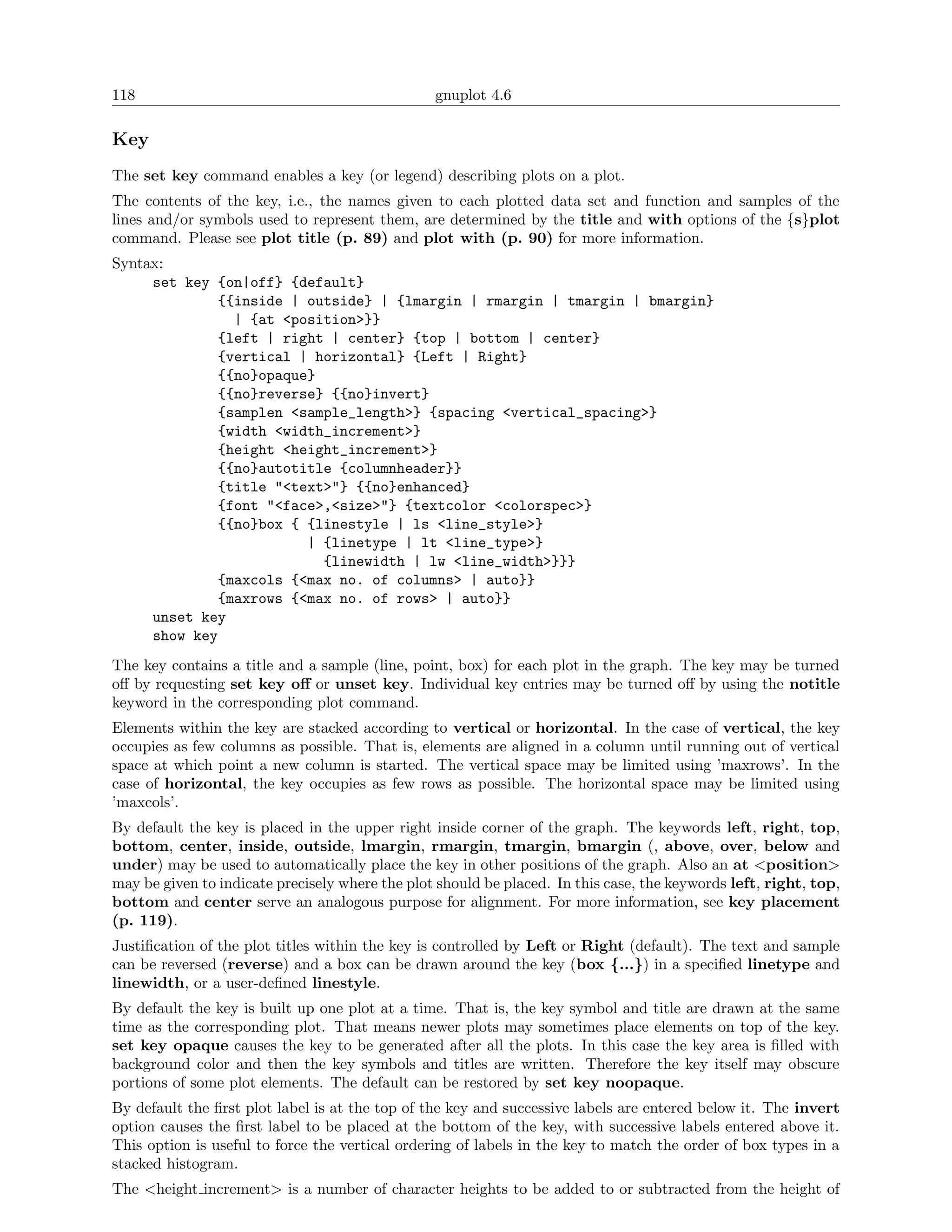 118                                              gnuplot 4.6

Key
The set key command enables a key (or legend) describing plots on a plot.
The contents of the key, i.e., the names given to each plotted data set and function and samples of the
lines and/or symbols used to represent them, are determined by the title and with options of the {s}plot
command. Please see plot title (p. 89) and plot with (p. 90) for more information.
Syntax:
     set key {on|off} {default}
             {{inside | outside} | {lmargin | rmargin | tmargin | bmargin}
               | {at <position>}}
             {left | right | center} {top | bottom | center}
             {vertical | horizontal} {Left | Right}
             {{no}opaque}
             {{no}reverse} {{no}invert}
             {samplen <sample_length>} {spacing <vertical_spacing>}
             {width <width_increment>}
             {height <height_increment>}
             {{no}autotitle {columnheader}}
             {title "<text>"} {{no}enhanced}
             {font "<face>,<size>"} {textcolor <colorspec>}
             {{no}box { {linestyle | ls <line_style>}
                        | {linetype | lt <line_type>}
                          {linewidth | lw <line_width>}}}
             {maxcols {<max no. of columns> | auto}}
             {maxrows {<max no. of rows> | auto}}
     unset key
     show key
The key contains a title and a sample (line, point, box) for each plot in the graph. The key may be turned
oﬀ by requesting set key oﬀ or unset key. Individual key entries may be turned oﬀ by using the notitle
keyword in the corresponding plot command.
Elements within the key are stacked according to vertical or horizontal. In the case of vertical, the key
occupies as few columns as possible. That is, elements are aligned in a column until running out of vertical
space at which point a new column is started. The vertical space may be limited using ’maxrows’. In the
case of horizontal, the key occupies as few rows as possible. The horizontal space may be limited using
’maxcols’.
By default the key is placed in the upper right inside corner of the graph. The keywords left, right, top,
bottom, center, inside, outside, lmargin, rmargin, tmargin, bmargin (, above, over, below and
under) may be used to automatically place the key in other positions of the graph. Also an at <position>
may be given to indicate precisely where the plot should be placed. In this case, the keywords left, right, top,
bottom and center serve an analogous purpose for alignment. For more information, see key placement
(p. 119).
Justiﬁcation of the plot titles within the key is controlled by Left or Right (default). The text and sample
can be reversed (reverse) and a box can be drawn around the key (box {...}) in a speciﬁed linetype and
linewidth, or a user-deﬁned linestyle.
By default the key is built up one plot at a time. That is, the key symbol and title are drawn at the same
time as the corresponding plot. That means newer plots may sometimes place elements on top of the key.
set key opaque causes the key to be generated after all the plots. In this case the key area is ﬁlled with
background color and then the key symbols and titles are written. Therefore the key itself may obscure
portions of some plot elements. The default can be restored by set key noopaque.
By default the ﬁrst plot label is at the top of the key and successive labels are entered below it. The invert
option causes the ﬁrst label to be placed at the bottom of the key, with successive labels entered above it.
This option is useful to force the vertical ordering of labels in the key to match the order of box types in a
stacked histogram.
The <height increment> is a number of character heights to be added to or subtracted from the height of
 