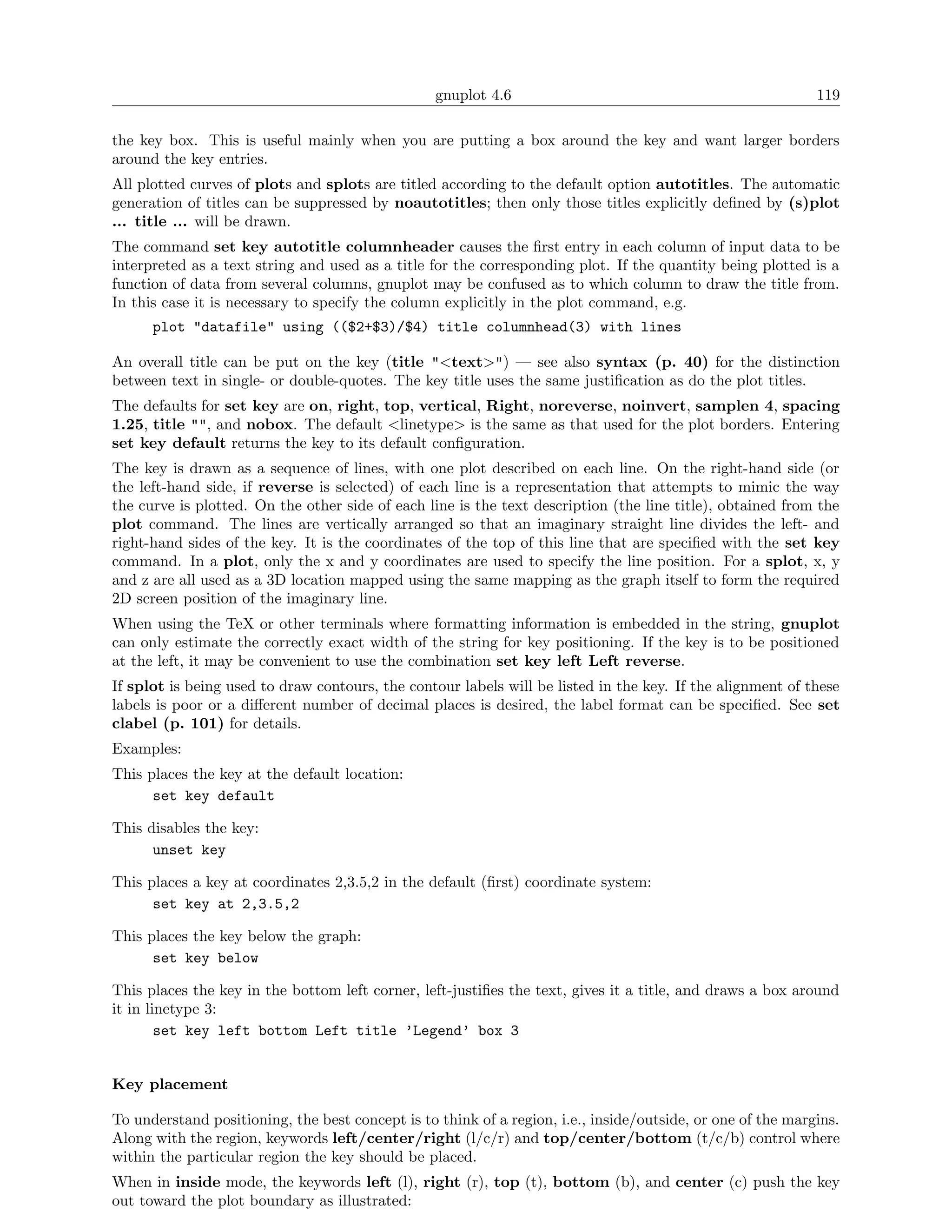 gnuplot 4.6                                                119

the key box. This is useful mainly when you are putting a box around the key and want larger borders
around the key entries.
All plotted curves of plots and splots are titled according to the default option autotitles. The automatic
generation of titles can be suppressed by noautotitles; then only those titles explicitly deﬁned by (s)plot
... title ... will be drawn.
The command set key autotitle columnheader causes the ﬁrst entry in each column of input data to be
interpreted as a text string and used as a title for the corresponding plot. If the quantity being plotted is a
function of data from several columns, gnuplot may be confused as to which column to draw the title from.
In this case it is necessary to specify the column explicitly in the plot command, e.g.
      plot "datafile" using (($2+$3)/$4) title columnhead(3) with lines

An overall title can be put on the key (title "<text>") — see also syntax (p. 40) for the distinction
between text in single- or double-quotes. The key title uses the same justiﬁcation as do the plot titles.
The defaults for set key are on, right, top, vertical, Right, noreverse, noinvert, samplen 4, spacing
1.25, title "", and nobox. The default <linetype> is the same as that used for the plot borders. Entering
set key default returns the key to its default conﬁguration.
The key is drawn as a sequence of lines, with one plot described on each line. On the right-hand side (or
the left-hand side, if reverse is selected) of each line is a representation that attempts to mimic the way
the curve is plotted. On the other side of each line is the text description (the line title), obtained from the
plot command. The lines are vertically arranged so that an imaginary straight line divides the left- and
right-hand sides of the key. It is the coordinates of the top of this line that are speciﬁed with the set key
command. In a plot, only the x and y coordinates are used to specify the line position. For a splot, x, y
and z are all used as a 3D location mapped using the same mapping as the graph itself to form the required
2D screen position of the imaginary line.
When using the TeX or other terminals where formatting information is embedded in the string, gnuplot
can only estimate the correctly exact width of the string for key positioning. If the key is to be positioned
at the left, it may be convenient to use the combination set key left Left reverse.
If splot is being used to draw contours, the contour labels will be listed in the key. If the alignment of these
labels is poor or a diﬀerent number of decimal places is desired, the label format can be speciﬁed. See set
clabel (p. 101) for details.
Examples:
This places the key at the default location:
      set key default

This disables the key:
      unset key

This places a key at coordinates 2,3.5,2 in the default (ﬁrst) coordinate system:
      set key at 2,3.5,2

This places the key below the graph:
      set key below

This places the key in the bottom left corner, left-justiﬁes the text, gives it a title, and draws a box around
it in linetype 3:
        set key left bottom Left title ’Legend’ box 3


Key placement

To understand positioning, the best concept is to think of a region, i.e., inside/outside, or one of the margins.
Along with the region, keywords left/center/right (l/c/r) and top/center/bottom (t/c/b) control where
within the particular region the key should be placed.
When in inside mode, the keywords left (l), right (r), top (t), bottom (b), and center (c) push the key
out toward the plot boundary as illustrated:
 