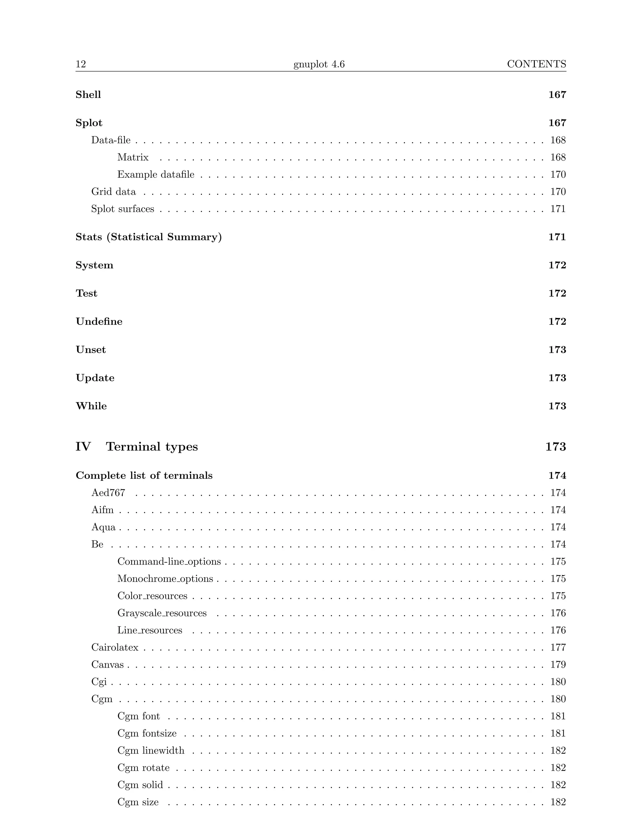 12                                                   gnuplot 4.6                                         CONTENTS

Shell                                                                                                              167

Splot                                                                                                              167
     Data-ﬁle . . . . . . . . . . . . . . . . . . . . . . . . . . . . . . . . . . . . . . . . . . . . . . . . . . . 168
           Matrix    . . . . . . . . . . . . . . . . . . . . . . . . . . . . . . . . . . . . . . . . . . . . . . . . 168
           Example dataﬁle . . . . . . . . . . . . . . . . . . . . . . . . . . . . . . . . . . . . . . . . . . . 170
     Grid data . . . . . . . . . . . . . . . . . . . . . . . . . . . . . . . . . . . . . . . . . . . . . . . . . . 170
     Splot surfaces . . . . . . . . . . . . . . . . . . . . . . . . . . . . . . . . . . . . . . . . . . . . . . . . 171

Stats (Statistical Summary)                                                                                        171

System                                                                                                             172

Test                                                                                                               172

Undeﬁne                                                                                                            172

Unset                                                                                                              173

Update                                                                                                             173

While                                                                                                              173


IV      Terminal types                                                                                            173

Complete list of terminals                                                                                         174
     Aed767 . . . . . . . . . . . . . . . . . . . . . . . . . . . . . . . . . . . . . . . . . . . . . . . . . . . 174
     Aifm . . . . . . . . . . . . . . . . . . . . . . . . . . . . . . . . . . . . . . . . . . . . . . . . . . . . . 174
     Aqua . . . . . . . . . . . . . . . . . . . . . . . . . . . . . . . . . . . . . . . . . . . . . . . . . . . . . 174
     Be . . . . . . . . . . . . . . . . . . . . . . . . . . . . . . . . . . . . . . . . . . . . . . . . . . . . . . 174
           Command-line options . . . . . . . . . . . . . . . . . . . . . . . . . . . . . . . . . . . . . . . . 175
           Monochrome options . . . . . . . . . . . . . . . . . . . . . . . . . . . . . . . . . . . . . . . . . 175
           Color resources . . . . . . . . . . . . . . . . . . . . . . . . . . . . . . . . . . . . . . . . . . . . 175
           Grayscale resources . . . . . . . . . . . . . . . . . . . . . . . . . . . . . . . . . . . . . . . . . 176
           Line resources . . . . . . . . . . . . . . . . . . . . . . . . . . . . . . . . . . . . . . . . . . . . 176
     Cairolatex . . . . . . . . . . . . . . . . . . . . . . . . . . . . . . . . . . . . . . . . . . . . . . . . . . 177
     Canvas . . . . . . . . . . . . . . . . . . . . . . . . . . . . . . . . . . . . . . . . . . . . . . . . . . . . 179
     Cgi . . . . . . . . . . . . . . . . . . . . . . . . . . . . . . . . . . . . . . . . . . . . . . . . . . . . . . 180
     Cgm . . . . . . . . . . . . . . . . . . . . . . . . . . . . . . . . . . . . . . . . . . . . . . . . . . . . . 180
           Cgm font . . . . . . . . . . . . . . . . . . . . . . . . . . . . . . . . . . . . . . . . . . . . . . . 181
           Cgm fontsize . . . . . . . . . . . . . . . . . . . . . . . . . . . . . . . . . . . . . . . . . . . . . 181
           Cgm linewidth . . . . . . . . . . . . . . . . . . . . . . . . . . . . . . . . . . . . . . . . . . . . 182
           Cgm rotate . . . . . . . . . . . . . . . . . . . . . . . . . . . . . . . . . . . . . . . . . . . . . . 182
           Cgm solid . . . . . . . . . . . . . . . . . . . . . . . . . . . . . . . . . . . . . . . . . . . . . . . 182
           Cgm size . . . . . . . . . . . . . . . . . . . . . . . . . . . . . . . . . . . . . . . . . . . . . . . 182
 