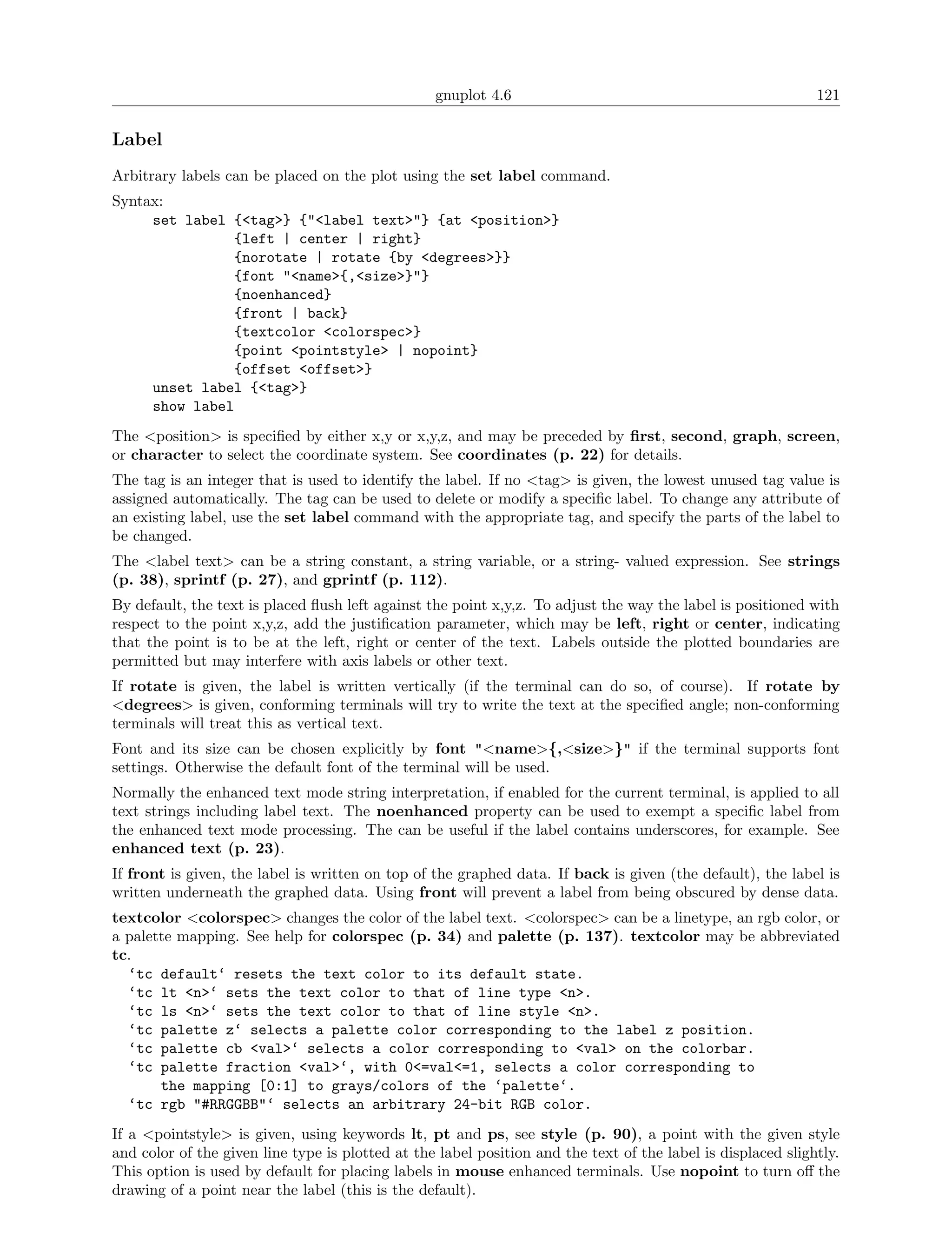 gnuplot 4.6                                                 121

Label
Arbitrary labels can be placed on the plot using the set label command.
Syntax:
     set label {<tag>} {"<label text>"} {at <position>}
               {left | center | right}
               {norotate | rotate {by <degrees>}}
               {font "<name>{,<size>}"}
               {noenhanced}
               {front | back}
               {textcolor <colorspec>}
               {point <pointstyle> | nopoint}
               {offset <offset>}
     unset label {<tag>}
     show label
The <position> is speciﬁed by either x,y or x,y,z, and may be preceded by ﬁrst, second, graph, screen,
or character to select the coordinate system. See coordinates (p. 22) for details.
The tag is an integer that is used to identify the label. If no <tag> is given, the lowest unused tag value is
assigned automatically. The tag can be used to delete or modify a speciﬁc label. To change any attribute of
an existing label, use the set label command with the appropriate tag, and specify the parts of the label to
be changed.
The <label text> can be a string constant, a string variable, or a string- valued expression. See strings
(p. 38), sprintf (p. 27), and gprintf (p. 112).
By default, the text is placed ﬂush left against the point x,y,z. To adjust the way the label is positioned with
respect to the point x,y,z, add the justiﬁcation parameter, which may be left, right or center, indicating
that the point is to be at the left, right or center of the text. Labels outside the plotted boundaries are
permitted but may interfere with axis labels or other text.
If rotate is given, the label is written vertically (if the terminal can do so, of course). If rotate by
<degrees> is given, conforming terminals will try to write the text at the speciﬁed angle; non-conforming
terminals will treat this as vertical text.
Font and its size can be chosen explicitly by font "<name>{,<size>}" if the terminal supports font
settings. Otherwise the default font of the terminal will be used.
Normally the enhanced text mode string interpretation, if enabled for the current terminal, is applied to all
text strings including label text. The noenhanced property can be used to exempt a speciﬁc label from
the enhanced text mode processing. The can be useful if the label contains underscores, for example. See
enhanced text (p. 23).
If front is given, the label is written on top of the graphed data. If back is given (the default), the label is
written underneath the graphed data. Using front will prevent a label from being obscured by dense data.
textcolor <colorspec> changes the color of the label text. <colorspec> can be a linetype, an rgb color, or
a palette mapping. See help for colorspec (p. 34) and palette (p. 137). textcolor may be abbreviated
tc.
  ‘tc default‘ resets the text color to its default state.
  ‘tc lt <n>‘ sets the text color to that of line type <n>.
  ‘tc ls <n>‘ sets the text color to that of line style <n>.
  ‘tc palette z‘ selects a palette color corresponding to the label z position.
  ‘tc palette cb <val>‘ selects a color corresponding to <val> on the colorbar.
  ‘tc palette fraction <val>‘, with 0<=val<=1, selects a color corresponding to
       the mapping [0:1] to grays/colors of the ‘palette‘.
  ‘tc rgb "#RRGGBB"‘ selects an arbitrary 24-bit RGB color.
If a <pointstyle> is given, using keywords lt, pt and ps, see style (p. 90), a point with the given style
and color of the given line type is plotted at the label position and the text of the label is displaced slightly.
This option is used by default for placing labels in mouse enhanced terminals. Use nopoint to turn oﬀ the
drawing of a point near the label (this is the default).
 