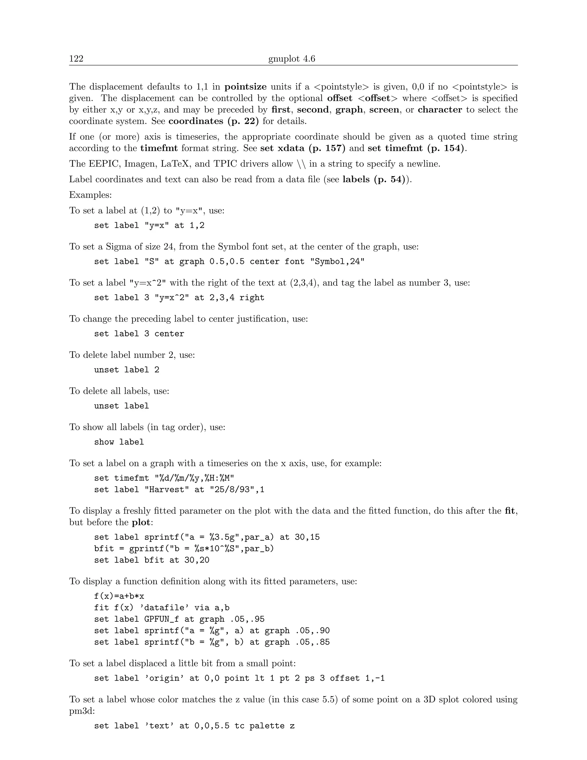 122                                               gnuplot 4.6

The displacement defaults to 1,1 in pointsize units if a <pointstyle> is given, 0,0 if no <pointstyle> is
given. The displacement can be controlled by the optional oﬀset <oﬀset> where <oﬀset> is speciﬁed
by either x,y or x,y,z, and may be preceded by ﬁrst, second, graph, screen, or character to select the
coordinate system. See coordinates (p. 22) for details.
If one (or more) axis is timeseries, the appropriate coordinate should be given as a quoted time string
according to the timefmt format string. See set xdata (p. 157) and set timefmt (p. 154).
The EEPIC, Imagen, LaTeX, and TPIC drivers allow  in a string to specify a newline.
Label coordinates and text can also be read from a data ﬁle (see labels (p. 54)).
Examples:
To set a label at (1,2) to "y=x", use:
      set label "y=x" at 1,2

To set a Sigma of size 24, from the Symbol font set, at the center of the graph, use:
      set label "S" at graph 0.5,0.5 center font "Symbol,24"

To set a label "y=x^2" with the right of the text at (2,3,4), and tag the label as number 3, use:
      set label 3 "y=x^2" at 2,3,4 right

To change the preceding label to center justiﬁcation, use:
      set label 3 center

To delete label number 2, use:
      unset label 2

To delete all labels, use:
      unset label

To show all labels (in tag order), use:
      show label

To set a label on a graph with a timeseries on the x axis, use, for example:
      set timefmt "%d/%m/%y,%H:%M"
      set label "Harvest" at "25/8/93",1

To display a freshly ﬁtted parameter on the plot with the data and the ﬁtted function, do this after the ﬁt,
but before the plot:
      set label sprintf("a = %3.5g",par_a) at 30,15
      bfit = gprintf("b = %s*10^%S",par_b)
      set label bfit at 30,20

To display a function deﬁnition along with its ﬁtted parameters, use:
      f(x)=a+b*x
      fit f(x) ’datafile’ via a,b
      set label GPFUN_f at graph .05,.95
      set label sprintf("a = %g", a) at graph .05,.90
      set label sprintf("b = %g", b) at graph .05,.85

To set a label displaced a little bit from a small point:
      set label ’origin’ at 0,0 point lt 1 pt 2 ps 3 offset 1,-1

To set a label whose color matches the z value (in this case 5.5) of some point on a 3D splot colored using
pm3d:
      set label ’text’ at 0,0,5.5 tc palette z
 