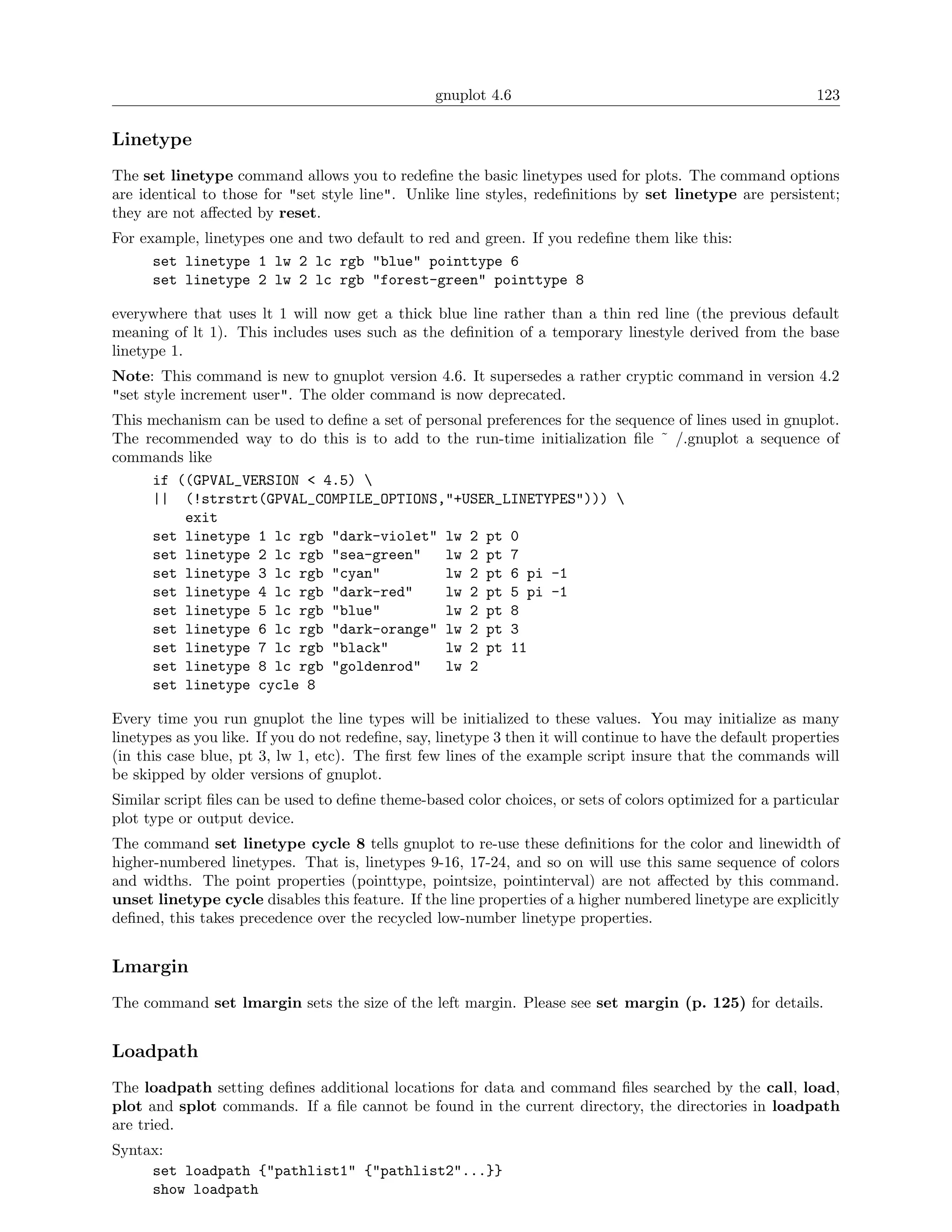 gnuplot 4.6                                                 123

Linetype
The set linetype command allows you to redeﬁne the basic linetypes used for plots. The command options
are identical to those for "set style line". Unlike line styles, redeﬁnitions by set linetype are persistent;
they are not aﬀected by reset.
For example, linetypes one and two default to red and green. If you redeﬁne them like this:
      set linetype 1 lw 2 lc rgb "blue" pointtype 6
      set linetype 2 lw 2 lc rgb "forest-green" pointtype 8

everywhere that uses lt 1 will now get a thick blue line rather than a thin red line (the previous default
meaning of lt 1). This includes uses such as the deﬁnition of a temporary linestyle derived from the base
linetype 1.
Note: This command is new to gnuplot version 4.6. It supersedes a rather cryptic command in version 4.2
"set style increment user". The older command is now deprecated.
This mechanism can be used to deﬁne a set of personal preferences for the sequence of lines used in gnuplot.
The recommended way to do this is to add to the run-time initialization ﬁle ˜ /.gnuplot a sequence of
commands like
     if ((GPVAL_VERSION < 4.5) 
     || (!strstrt(GPVAL_COMPILE_OPTIONS,"+USER_LINETYPES"))) 
         exit
     set linetype 1 lc rgb "dark-violet" lw 2 pt 0
     set linetype 2 lc rgb "sea-green"          lw 2 pt 7
     set linetype 3 lc rgb "cyan"               lw 2 pt 6 pi -1
     set linetype 4 lc rgb "dark-red"           lw 2 pt 5 pi -1
     set linetype 5 lc rgb "blue"               lw 2 pt 8
     set linetype 6 lc rgb "dark-orange" lw 2 pt 3
     set linetype 7 lc rgb "black"              lw 2 pt 11
     set linetype 8 lc rgb "goldenrod"          lw 2
     set linetype cycle 8

Every time you run gnuplot the line types will be initialized to these values. You may initialize as many
linetypes as you like. If you do not redeﬁne, say, linetype 3 then it will continue to have the default properties
(in this case blue, pt 3, lw 1, etc). The ﬁrst few lines of the example script insure that the commands will
be skipped by older versions of gnuplot.
Similar script ﬁles can be used to deﬁne theme-based color choices, or sets of colors optimized for a particular
plot type or output device.
The command set linetype cycle 8 tells gnuplot to re-use these deﬁnitions for the color and linewidth of
higher-numbered linetypes. That is, linetypes 9-16, 17-24, and so on will use this same sequence of colors
and widths. The point properties (pointtype, pointsize, pointinterval) are not aﬀected by this command.
unset linetype cycle disables this feature. If the line properties of a higher numbered linetype are explicitly
deﬁned, this takes precedence over the recycled low-number linetype properties.


Lmargin
The command set lmargin sets the size of the left margin. Please see set margin (p. 125) for details.


Loadpath
The loadpath setting deﬁnes additional locations for data and command ﬁles searched by the call, load,
plot and splot commands. If a ﬁle cannot be found in the current directory, the directories in loadpath
are tried.
Syntax:
     set loadpath {"pathlist1" {"pathlist2"...}}
     show loadpath
 