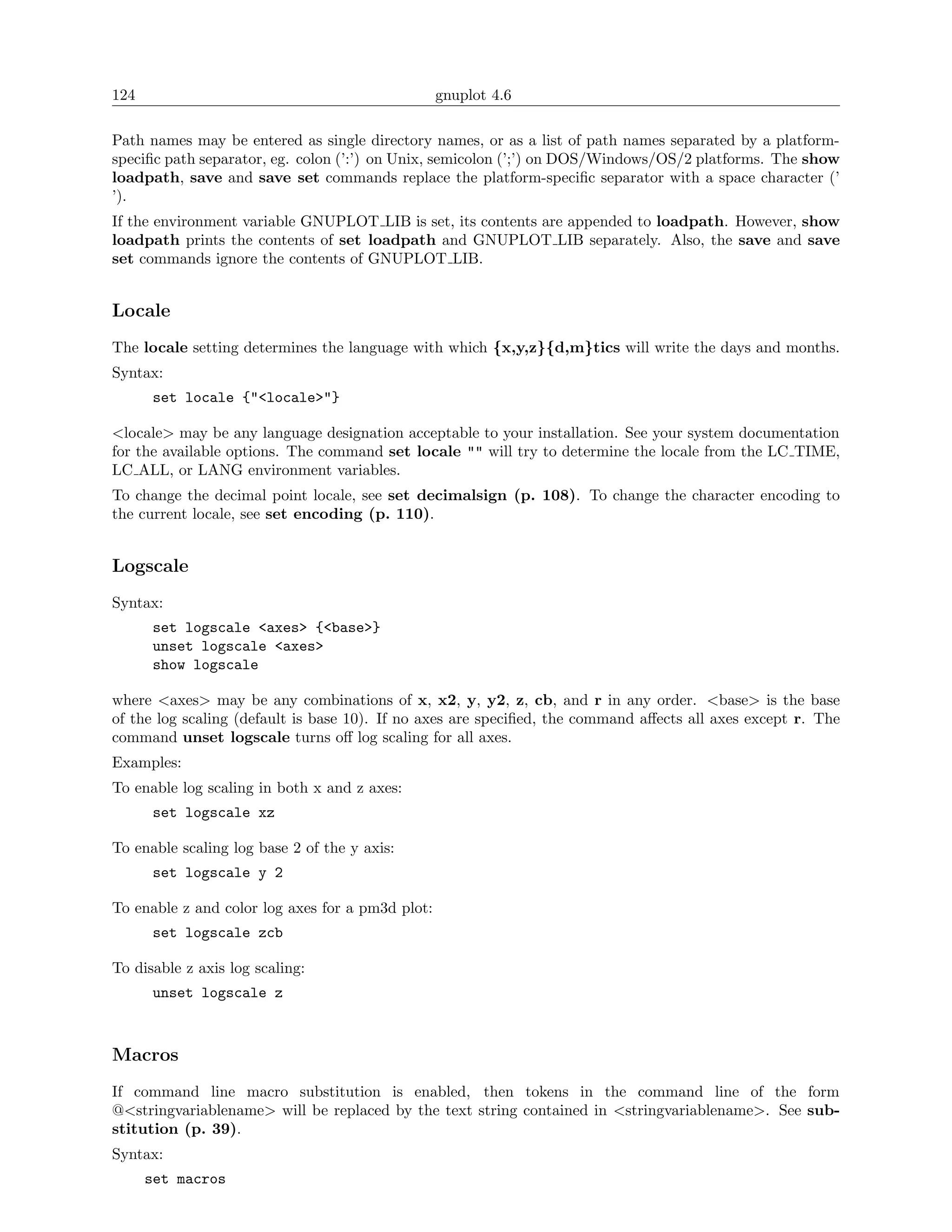 124                                               gnuplot 4.6

Path names may be entered as single directory names, or as a list of path names separated by a platform-
speciﬁc path separator, eg. colon (’:’) on Unix, semicolon (’;’) on DOS/Windows/OS/2 platforms. The show
loadpath, save and save set commands replace the platform-speciﬁc separator with a space character (’
’).
If the environment variable GNUPLOT LIB is set, its contents are appended to loadpath. However, show
loadpath prints the contents of set loadpath and GNUPLOT LIB separately. Also, the save and save
set commands ignore the contents of GNUPLOT LIB.


Locale
The locale setting determines the language with which {x,y,z}{d,m}tics will write the days and months.
Syntax:
       set locale {"<locale>"}

<locale> may be any language designation acceptable to your installation. See your system documentation
for the available options. The command set locale "" will try to determine the locale from the LC TIME,
LC ALL, or LANG environment variables.
To change the decimal point locale, see set decimalsign (p. 108). To change the character encoding to
the current locale, see set encoding (p. 110).


Logscale
Syntax:
       set logscale <axes> {<base>}
       unset logscale <axes>
       show logscale

where <axes> may be any combinations of x, x2, y, y2, z, cb, and r in any order. <base> is the base
of the log scaling (default is base 10). If no axes are speciﬁed, the command aﬀects all axes except r. The
command unset logscale turns oﬀ log scaling for all axes.
Examples:
To enable log scaling in both x and z axes:
       set logscale xz

To enable scaling log base 2 of the y axis:
       set logscale y 2

To enable z and color log axes for a pm3d plot:
       set logscale zcb

To disable z axis log scaling:
       unset logscale z



Macros
If command line macro substitution is enabled, then tokens in the command line of the form
@<stringvariablename> will be replaced by the text string contained in <stringvariablename>. See sub-
stitution (p. 39).
Syntax:
      set macros
 