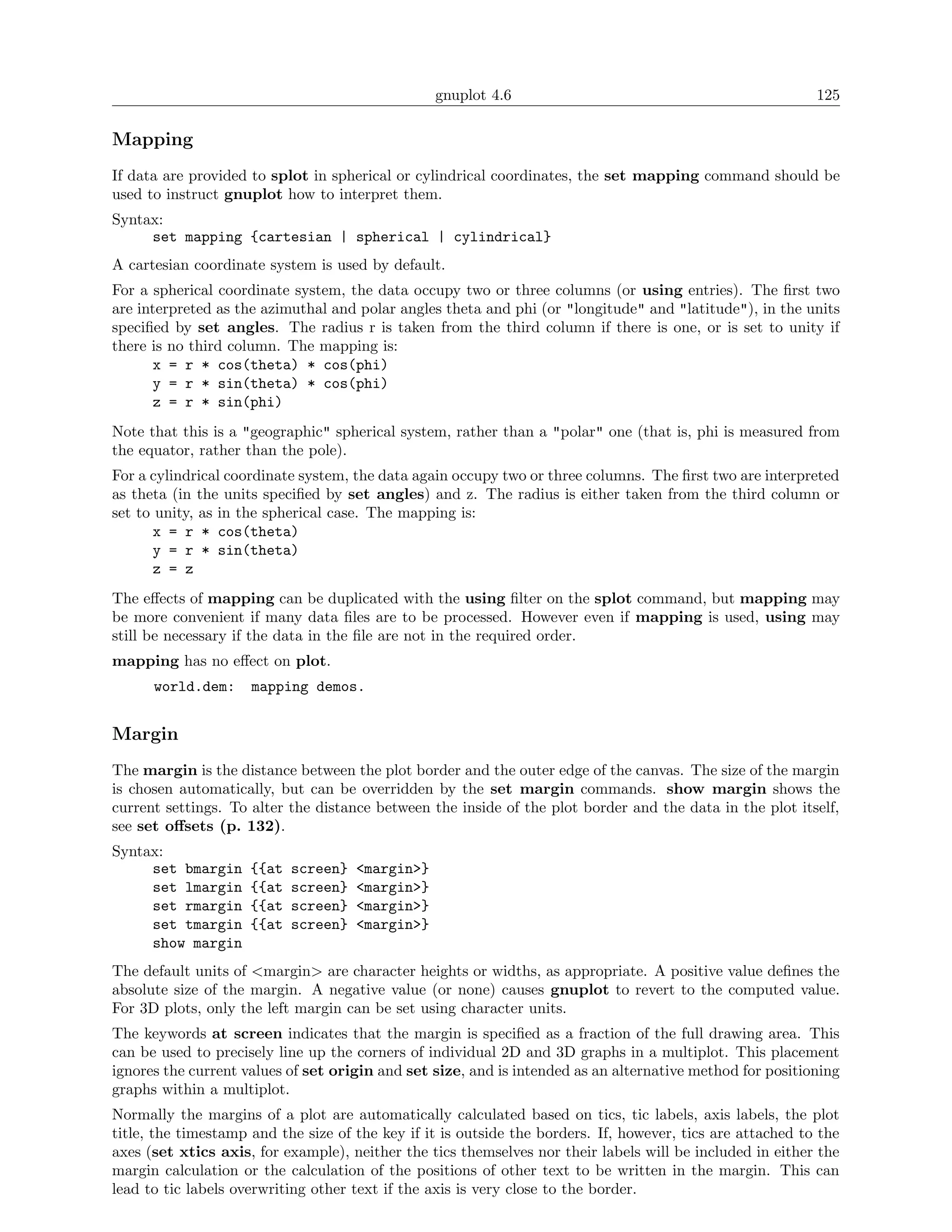 gnuplot 4.6                                               125

Mapping
If data are provided to splot in spherical or cylindrical coordinates, the set mapping command should be
used to instruct gnuplot how to interpret them.
Syntax:
     set mapping {cartesian | spherical | cylindrical}
A cartesian coordinate system is used by default.
For a spherical coordinate system, the data occupy two or three columns (or using entries). The ﬁrst two
are interpreted as the azimuthal and polar angles theta and phi (or "longitude" and "latitude"), in the units
speciﬁed by set angles. The radius r is taken from the third column if there is one, or is set to unity if
there is no third column. The mapping is:
      x = r * cos(theta) * cos(phi)
      y = r * sin(theta) * cos(phi)
      z = r * sin(phi)
Note that this is a "geographic" spherical system, rather than a "polar" one (that is, phi is measured from
the equator, rather than the pole).
For a cylindrical coordinate system, the data again occupy two or three columns. The ﬁrst two are interpreted
as theta (in the units speciﬁed by set angles) and z. The radius is either taken from the third column or
set to unity, as in the spherical case. The mapping is:
       x = r * cos(theta)
       y = r * sin(theta)
       z = z
The eﬀects of mapping can be duplicated with the using ﬁlter on the splot command, but mapping may
be more convenient if many data ﬁles are to be processed. However even if mapping is used, using may
still be necessary if the data in the ﬁle are not in the required order.
mapping has no eﬀect on plot.
      world.dem:     mapping demos.


Margin
The margin is the distance between the plot border and the outer edge of the canvas. The size of the margin
is chosen automatically, but can be overridden by the set margin commands. show margin shows the
current settings. To alter the distance between the inside of the plot border and the data in the plot itself,
see set oﬀsets (p. 132).
Syntax:
     set bmargin     {{at   screen}   <margin>}
     set lmargin     {{at   screen}   <margin>}
     set rmargin     {{at   screen}   <margin>}
     set tmargin     {{at   screen}   <margin>}
     show margin
The default units of <margin> are character heights or widths, as appropriate. A positive value deﬁnes the
absolute size of the margin. A negative value (or none) causes gnuplot to revert to the computed value.
For 3D plots, only the left margin can be set using character units.
The keywords at screen indicates that the margin is speciﬁed as a fraction of the full drawing area. This
can be used to precisely line up the corners of individual 2D and 3D graphs in a multiplot. This placement
ignores the current values of set origin and set size, and is intended as an alternative method for positioning
graphs within a multiplot.
Normally the margins of a plot are automatically calculated based on tics, tic labels, axis labels, the plot
title, the timestamp and the size of the key if it is outside the borders. If, however, tics are attached to the
axes (set xtics axis, for example), neither the tics themselves nor their labels will be included in either the
margin calculation or the calculation of the positions of other text to be written in the margin. This can
lead to tic labels overwriting other text if the axis is very close to the border.
 
