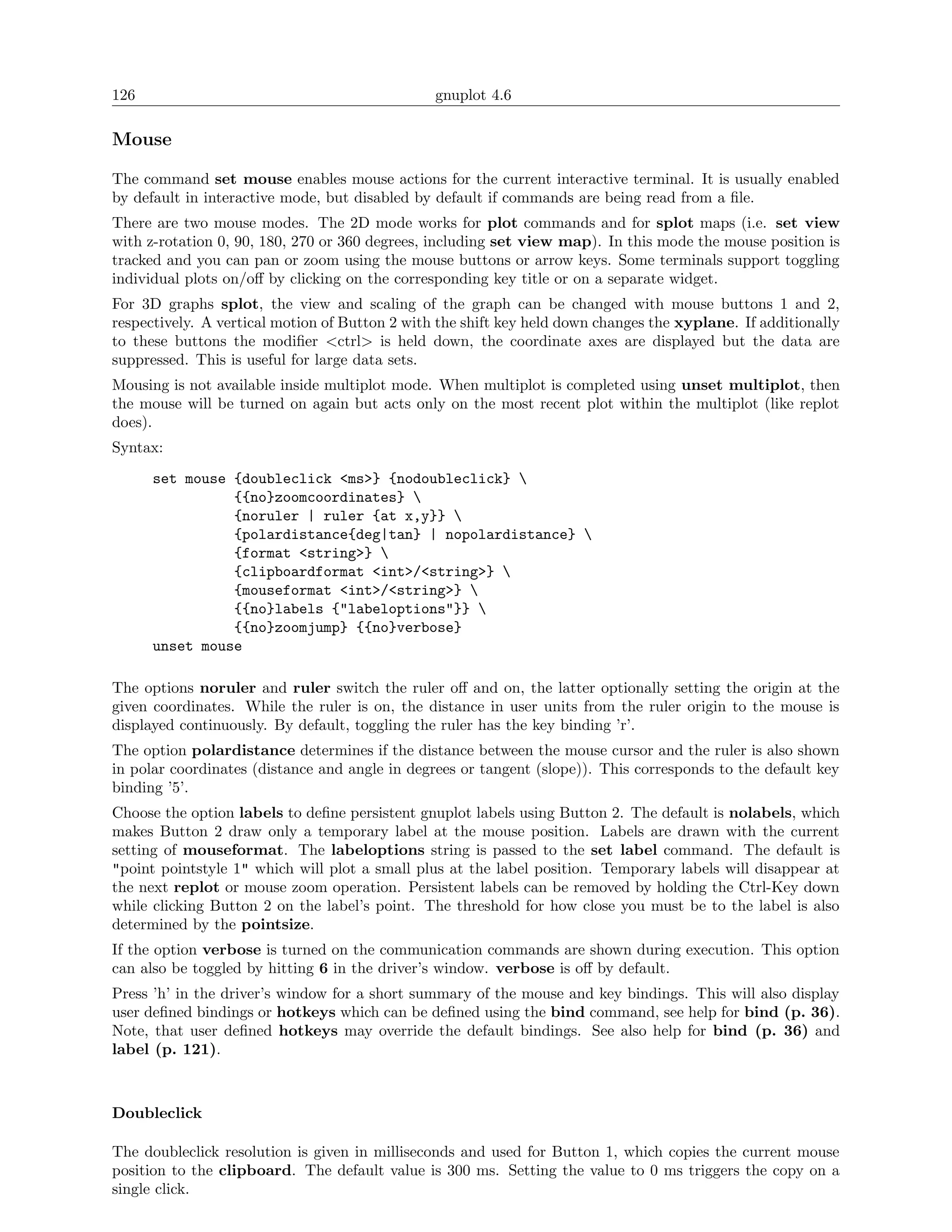 126                                             gnuplot 4.6

Mouse

The command set mouse enables mouse actions for the current interactive terminal. It is usually enabled
by default in interactive mode, but disabled by default if commands are being read from a ﬁle.
There are two mouse modes. The 2D mode works for plot commands and for splot maps (i.e. set view
with z-rotation 0, 90, 180, 270 or 360 degrees, including set view map). In this mode the mouse position is
tracked and you can pan or zoom using the mouse buttons or arrow keys. Some terminals support toggling
individual plots on/oﬀ by clicking on the corresponding key title or on a separate widget.
For 3D graphs splot, the view and scaling of the graph can be changed with mouse buttons 1 and 2,
respectively. A vertical motion of Button 2 with the shift key held down changes the xyplane. If additionally
to these buttons the modiﬁer <ctrl> is held down, the coordinate axes are displayed but the data are
suppressed. This is useful for large data sets.
Mousing is not available inside multiplot mode. When multiplot is completed using unset multiplot, then
the mouse will be turned on again but acts only on the most recent plot within the multiplot (like replot
does).
Syntax:
      set mouse {doubleclick <ms>} {nodoubleclick} 
                {{no}zoomcoordinates} 
                {noruler | ruler {at x,y}} 
                {polardistance{deg|tan} | nopolardistance} 
                {format <string>} 
                {clipboardformat <int>/<string>} 
                {mouseformat <int>/<string>} 
                {{no}labels {"labeloptions"}} 
                {{no}zoomjump} {{no}verbose}
      unset mouse

The options noruler and ruler switch the ruler oﬀ and on, the latter optionally setting the origin at the
given coordinates. While the ruler is on, the distance in user units from the ruler origin to the mouse is
displayed continuously. By default, toggling the ruler has the key binding ’r’.
The option polardistance determines if the distance between the mouse cursor and the ruler is also shown
in polar coordinates (distance and angle in degrees or tangent (slope)). This corresponds to the default key
binding ’5’.
Choose the option labels to deﬁne persistent gnuplot labels using Button 2. The default is nolabels, which
makes Button 2 draw only a temporary label at the mouse position. Labels are drawn with the current
setting of mouseformat. The labeloptions string is passed to the set label command. The default is
"point pointstyle 1" which will plot a small plus at the label position. Temporary labels will disappear at
the next replot or mouse zoom operation. Persistent labels can be removed by holding the Ctrl-Key down
while clicking Button 2 on the label’s point. The threshold for how close you must be to the label is also
determined by the pointsize.
If the option verbose is turned on the communication commands are shown during execution. This option
can also be toggled by hitting 6 in the driver’s window. verbose is oﬀ by default.
Press ’h’ in the driver’s window for a short summary of the mouse and key bindings. This will also display
user deﬁned bindings or hotkeys which can be deﬁned using the bind command, see help for bind (p. 36).
Note, that user deﬁned hotkeys may override the default bindings. See also help for bind (p. 36) and
label (p. 121).



Doubleclick

The doubleclick resolution is given in milliseconds and used for Button 1, which copies the current mouse
position to the clipboard. The default value is 300 ms. Setting the value to 0 ms triggers the copy on a
single click.
 