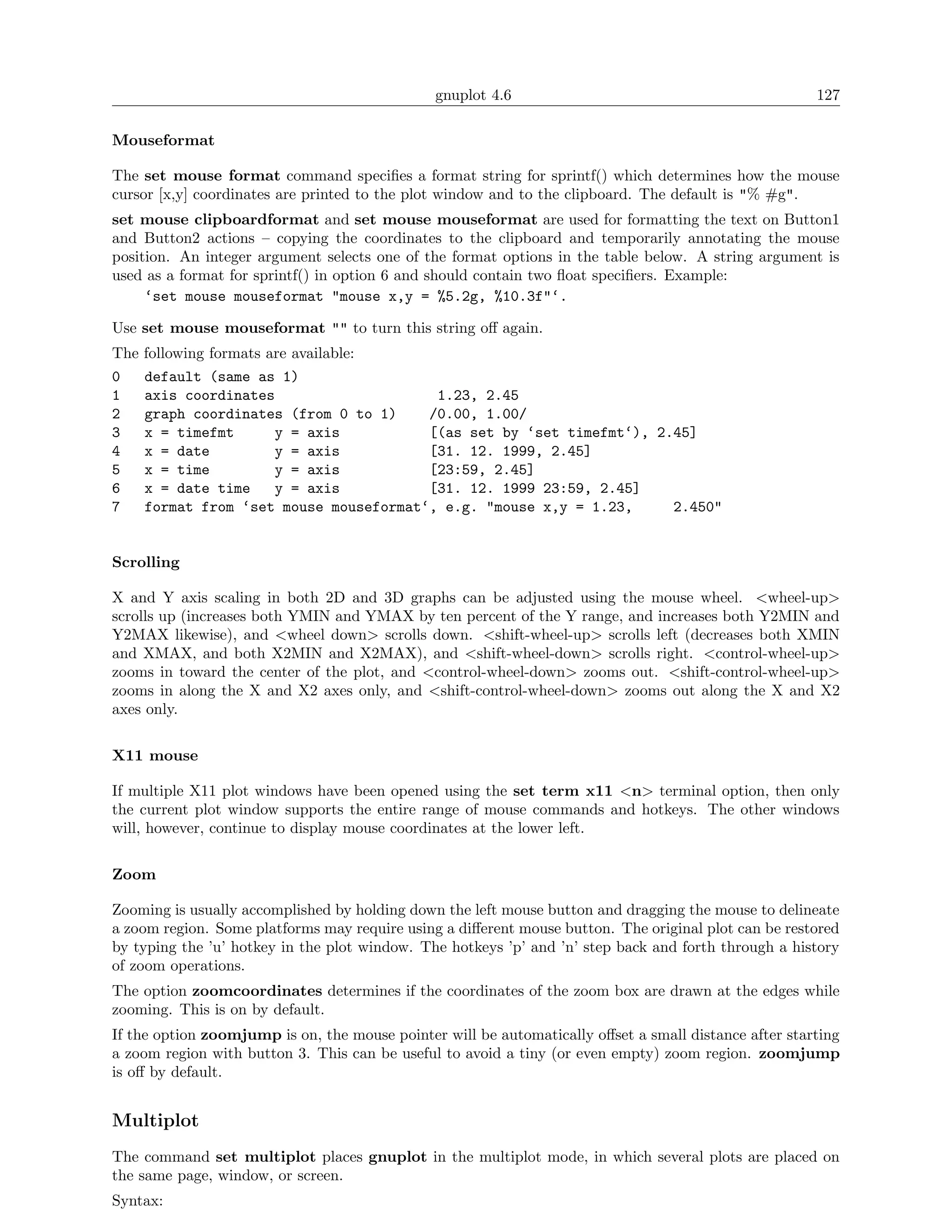 gnuplot 4.6                                             127

Mouseformat

The set mouse format command speciﬁes a format string for sprintf() which determines how the mouse
cursor [x,y] coordinates are printed to the plot window and to the clipboard. The default is "% #g".
set mouse clipboardformat and set mouse mouseformat are used for formatting the text on Button1
and Button2 actions – copying the coordinates to the clipboard and temporarily annotating the mouse
position. An integer argument selects one of the format options in the table below. A string argument is
used as a format for sprintf() in option 6 and should contain two ﬂoat speciﬁers. Example:
     ‘set mouse mouseformat "mouse x,y = %5.2g, %10.3f"‘.

Use set mouse mouseformat "" to turn this string oﬀ again.
The   following formats are available:
0     default (same as 1)
1     axis coordinates                    1.23, 2.45
2     graph coordinates (from 0 to 1)    /0.00, 1.00/
3     x = timefmt        y = axis        [(as set by ‘set timefmt‘), 2.45]
4     x = date           y = axis        [31. 12. 1999, 2.45]
5     x = time           y = axis        [23:59, 2.45]
6     x = date time      y = axis        [31. 12. 1999 23:59, 2.45]
7     format from ‘set mouse mouseformat‘, e.g. "mouse x,y = 1.23,     2.450"


Scrolling

X and Y axis scaling in both 2D and 3D graphs can be adjusted using the mouse wheel. <wheel-up>
scrolls up (increases both YMIN and YMAX by ten percent of the Y range, and increases both Y2MIN and
Y2MAX likewise), and <wheel down> scrolls down. <shift-wheel-up> scrolls left (decreases both XMIN
and XMAX, and both X2MIN and X2MAX), and <shift-wheel-down> scrolls right. <control-wheel-up>
zooms in toward the center of the plot, and <control-wheel-down> zooms out. <shift-control-wheel-up>
zooms in along the X and X2 axes only, and <shift-control-wheel-down> zooms out along the X and X2
axes only.

X11 mouse

If multiple X11 plot windows have been opened using the set term x11 <n> terminal option, then only
the current plot window supports the entire range of mouse commands and hotkeys. The other windows
will, however, continue to display mouse coordinates at the lower left.

Zoom

Zooming is usually accomplished by holding down the left mouse button and dragging the mouse to delineate
a zoom region. Some platforms may require using a diﬀerent mouse button. The original plot can be restored
by typing the ’u’ hotkey in the plot window. The hotkeys ’p’ and ’n’ step back and forth through a history
of zoom operations.
The option zoomcoordinates determines if the coordinates of the zoom box are drawn at the edges while
zooming. This is on by default.
If the option zoomjump is on, the mouse pointer will be automatically oﬀset a small distance after starting
a zoom region with button 3. This can be useful to avoid a tiny (or even empty) zoom region. zoomjump
is oﬀ by default.


Multiplot
The command set multiplot places gnuplot in the multiplot mode, in which several plots are placed on
the same page, window, or screen.
Syntax:
 