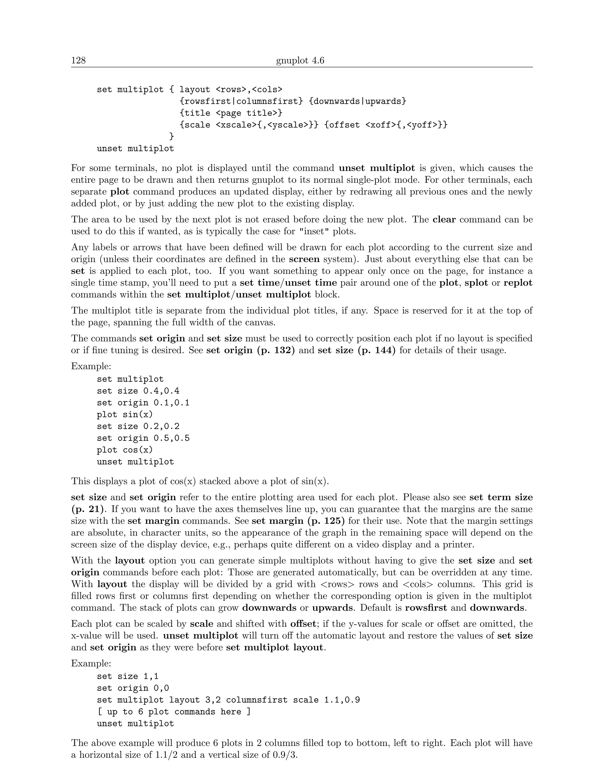 128                                              gnuplot 4.6

      set multiplot { layout <rows>,<cols>
                      {rowsfirst|columnsfirst} {downwards|upwards}
                      {title <page title>}
                      {scale <xscale>{,<yscale>}} {offset <xoff>{,<yoff>}}
                    }
      unset multiplot

For some terminals, no plot is displayed until the command unset multiplot is given, which causes the
entire page to be drawn and then returns gnuplot to its normal single-plot mode. For other terminals, each
separate plot command produces an updated display, either by redrawing all previous ones and the newly
added plot, or by just adding the new plot to the existing display.
The area to be used by the next plot is not erased before doing the new plot. The clear command can be
used to do this if wanted, as is typically the case for "inset" plots.
Any labels or arrows that have been deﬁned will be drawn for each plot according to the current size and
origin (unless their coordinates are deﬁned in the screen system). Just about everything else that can be
set is applied to each plot, too. If you want something to appear only once on the page, for instance a
single time stamp, you’ll need to put a set time/unset time pair around one of the plot, splot or replot
commands within the set multiplot/unset multiplot block.
The multiplot title is separate from the individual plot titles, if any. Space is reserved for it at the top of
the page, spanning the full width of the canvas.
The commands set origin and set size must be used to correctly position each plot if no layout is speciﬁed
or if ﬁne tuning is desired. See set origin (p. 132) and set size (p. 144) for details of their usage.
Example:
    set multiplot
    set size 0.4,0.4
    set origin 0.1,0.1
    plot sin(x)
    set size 0.2,0.2
    set origin 0.5,0.5
    plot cos(x)
    unset multiplot

This displays a plot of cos(x) stacked above a plot of sin(x).
set size and set origin refer to the entire plotting area used for each plot. Please also see set term size
(p. 21). If you want to have the axes themselves line up, you can guarantee that the margins are the same
size with the set margin commands. See set margin (p. 125) for their use. Note that the margin settings
are absolute, in character units, so the appearance of the graph in the remaining space will depend on the
screen size of the display device, e.g., perhaps quite diﬀerent on a video display and a printer.
With the layout option you can generate simple multiplots without having to give the set size and set
origin commands before each plot: Those are generated automatically, but can be overridden at any time.
With layout the display will be divided by a grid with <rows> rows and <cols> columns. This grid is
ﬁlled rows ﬁrst or columns ﬁrst depending on whether the corresponding option is given in the multiplot
command. The stack of plots can grow downwards or upwards. Default is rowsﬁrst and downwards.
Each plot can be scaled by scale and shifted with oﬀset; if the y-values for scale or oﬀset are omitted, the
x-value will be used. unset multiplot will turn oﬀ the automatic layout and restore the values of set size
and set origin as they were before set multiplot layout.
Example:
    set size 1,1
    set origin 0,0
    set multiplot layout 3,2 columnsfirst scale 1.1,0.9
    [ up to 6 plot commands here ]
    unset multiplot

The above example will produce 6 plots in 2 columns ﬁlled top to bottom, left to right. Each plot will have
a horizontal size of 1.1/2 and a vertical size of 0.9/3.
 