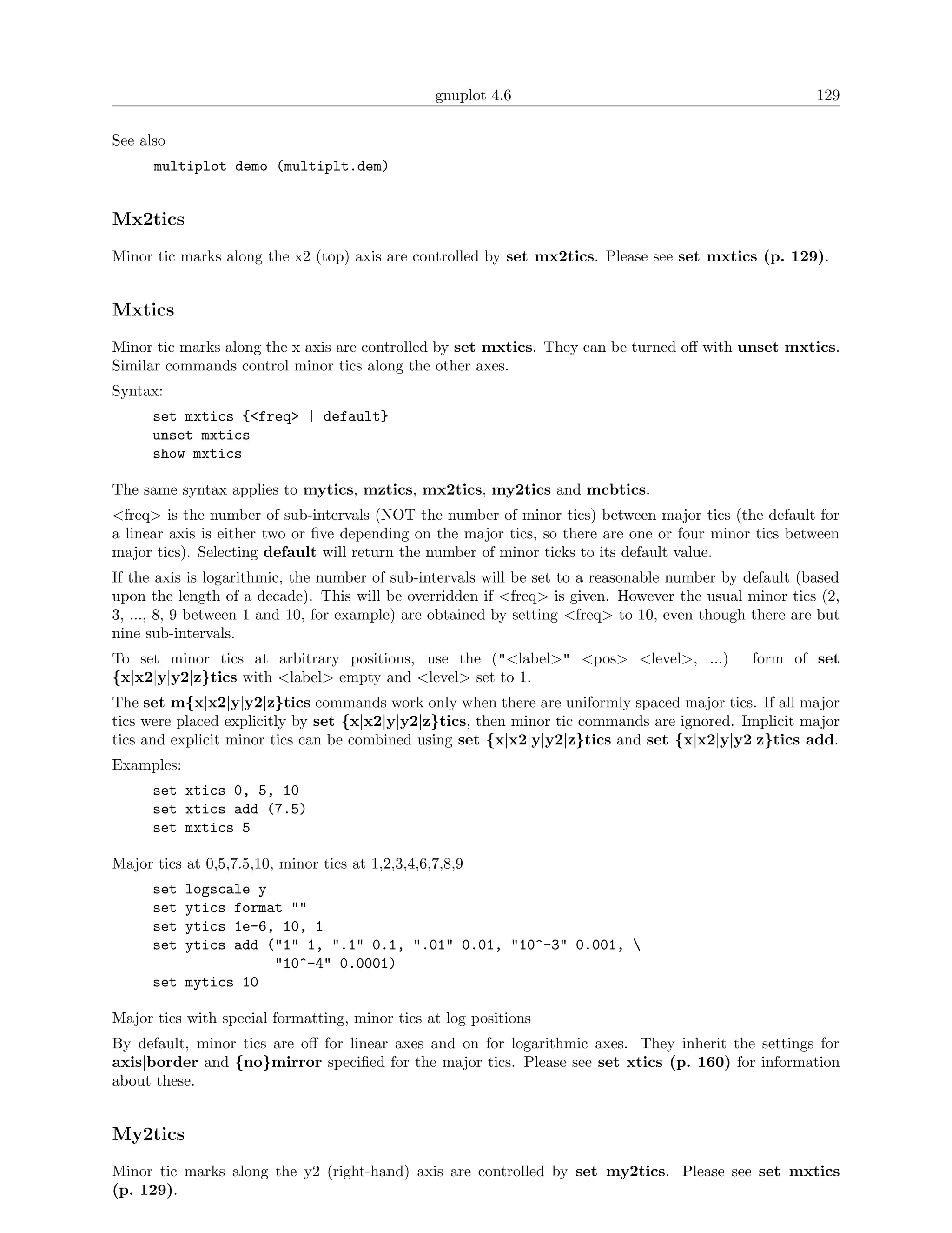 gnuplot 4.6                                           129

See also
      multiplot demo (multiplt.dem)


Mx2tics
Minor tic marks along the x2 (top) axis are controlled by set mx2tics. Please see set mxtics (p. 129).


Mxtics
Minor tic marks along the x axis are controlled by set mxtics. They can be turned oﬀ with unset mxtics.
Similar commands control minor tics along the other axes.
Syntax:
      set mxtics {<freq> | default}
      unset mxtics
      show mxtics

The same syntax applies to mytics, mztics, mx2tics, my2tics and mcbtics.
<freq> is the number of sub-intervals (NOT the number of minor tics) between major tics (the default for
a linear axis is either two or ﬁve depending on the major tics, so there are one or four minor tics between
major tics). Selecting default will return the number of minor ticks to its default value.
If the axis is logarithmic, the number of sub-intervals will be set to a reasonable number by default (based
upon the length of a decade). This will be overridden if <freq> is given. However the usual minor tics (2,
3, ..., 8, 9 between 1 and 10, for example) are obtained by setting <freq> to 10, even though there are but
nine sub-intervals.
To set minor tics at arbitrary positions, use the ("<label>" <pos> <level>, ...)               form of set
{x|x2|y|y2|z}tics with <label> empty and <level> set to 1.
The set m{x|x2|y|y2|z}tics commands work only when there are uniformly spaced major tics. If all major
tics were placed explicitly by set {x|x2|y|y2|z}tics, then minor tic commands are ignored. Implicit major
tics and explicit minor tics can be combined using set {x|x2|y|y2|z}tics and set {x|x2|y|y2|z}tics add.
Examples:
      set xtics 0, 5, 10
      set xtics add (7.5)
      set mxtics 5

Major tics at 0,5,7.5,10, minor tics at 1,2,3,4,6,7,8,9
      set logscale y
      set ytics format ""
      set ytics 1e-6, 10, 1
      set ytics add ("1" 1, ".1" 0.1, ".01" 0.01, "10^-3" 0.001, 
                     "10^-4" 0.0001)
      set mytics 10

Major tics with special formatting, minor tics at log positions
By default, minor tics are oﬀ for linear axes and on for logarithmic axes. They inherit the settings for
axis|border and {no}mirror speciﬁed for the major tics. Please see set xtics (p. 160) for information
about these.


My2tics
Minor tic marks along the y2 (right-hand) axis are controlled by set my2tics. Please see set mxtics
(p. 129).
 
