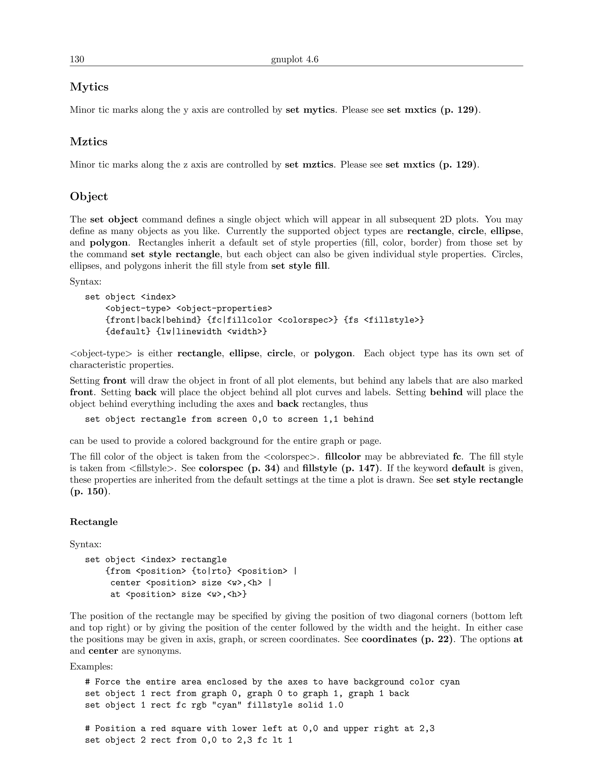 130                                             gnuplot 4.6

Mytics
Minor tic marks along the y axis are controlled by set mytics. Please see set mxtics (p. 129).


Mztics
Minor tic marks along the z axis are controlled by set mztics. Please see set mxtics (p. 129).


Object
The set object command deﬁnes a single object which will appear in all subsequent 2D plots. You may
deﬁne as many objects as you like. Currently the supported object types are rectangle, circle, ellipse,
and polygon. Rectangles inherit a default set of style properties (ﬁll, color, border) from those set by
the command set style rectangle, but each object can also be given individual style properties. Circles,
ellipses, and polygons inherit the ﬁll style from set style ﬁll.
Syntax:
      set object <index>
          <object-type> <object-properties>
          {front|back|behind} {fc|fillcolor <colorspec>} {fs <fillstyle>}
          {default} {lw|linewidth <width>}

<object-type> is either rectangle, ellipse, circle, or polygon. Each object type has its own set of
characteristic properties.
Setting front will draw the object in front of all plot elements, but behind any labels that are also marked
front. Setting back will place the object behind all plot curves and labels. Setting behind will place the
object behind everything including the axes and back rectangles, thus
      set object rectangle from screen 0,0 to screen 1,1 behind

can be used to provide a colored background for the entire graph or page.
The ﬁll color of the object is taken from the <colorspec>. ﬁllcolor may be abbreviated fc. The ﬁll style
is taken from <ﬁllstyle>. See colorspec (p. 34) and ﬁllstyle (p. 147). If the keyword default is given,
these properties are inherited from the default settings at the time a plot is drawn. See set style rectangle
(p. 150).


Rectangle

Syntax:
      set object <index> rectangle
          {from <position> {to|rto} <position> |
           center <position> size <w>,<h> |
           at <position> size <w>,<h>}

The position of the rectangle may be speciﬁed by giving the position of two diagonal corners (bottom left
and top right) or by giving the position of the center followed by the width and the height. In either case
the positions may be given in axis, graph, or screen coordinates. See coordinates (p. 22). The options at
and center are synonyms.
Examples:
      # Force the entire area enclosed by the axes to have background color cyan
      set object 1 rect from graph 0, graph 0 to graph 1, graph 1 back
      set object 1 rect fc rgb "cyan" fillstyle solid 1.0

      # Position a red square with lower left at 0,0 and upper right at 2,3
      set object 2 rect from 0,0 to 2,3 fc lt 1
 