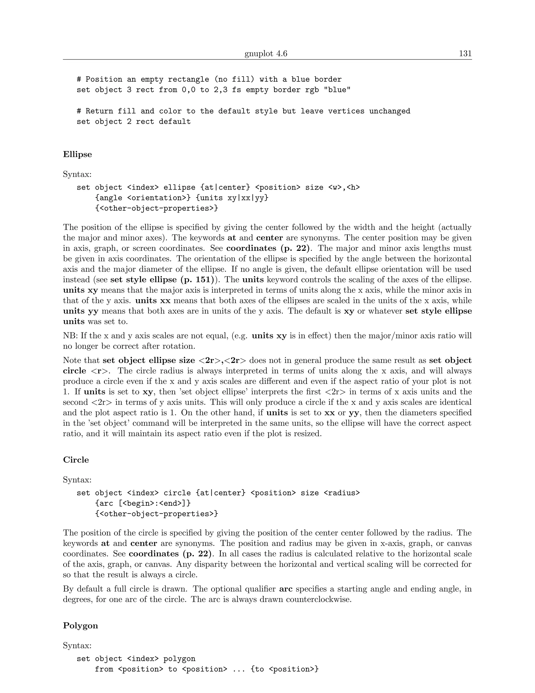 gnuplot 4.6                                               131

   # Position an empty rectangle (no fill) with a blue border
   set object 3 rect from 0,0 to 2,3 fs empty border rgb "blue"

   # Return fill and color to the default style but leave vertices unchanged
   set object 2 rect default


Ellipse

Syntax:
   set object <index> ellipse {at|center} <position> size <w>,<h>
        {angle <orientation>} {units xy|xx|yy}
        {<other-object-properties>}

The position of the ellipse is speciﬁed by giving the center followed by the width and the height (actually
the major and minor axes). The keywords at and center are synonyms. The center position may be given
in axis, graph, or screen coordinates. See coordinates (p. 22). The major and minor axis lengths must
be given in axis coordinates. The orientation of the ellipse is speciﬁed by the angle between the horizontal
axis and the major diameter of the ellipse. If no angle is given, the default ellipse orientation will be used
instead (see set style ellipse (p. 151)). The units keyword controls the scaling of the axes of the ellipse.
units xy means that the major axis is interpreted in terms of units along the x axis, while the minor axis in
that of the y axis. units xx means that both axes of the ellipses are scaled in the units of the x axis, while
units yy means that both axes are in units of the y axis. The default is xy or whatever set style ellipse
units was set to.
NB: If the x and y axis scales are not equal, (e.g. units xy is in eﬀect) then the major/minor axis ratio will
no longer be correct after rotation.
Note that set object ellipse size <2r>,<2r> does not in general produce the same result as set object
circle <r>. The circle radius is always interpreted in terms of units along the x axis, and will always
produce a circle even if the x and y axis scales are diﬀerent and even if the aspect ratio of your plot is not
1. If units is set to xy, then ’set object ellipse’ interprets the ﬁrst <2r> in terms of x axis units and the
second <2r> in terms of y axis units. This will only produce a circle if the x and y axis scales are identical
and the plot aspect ratio is 1. On the other hand, if units is set to xx or yy, then the diameters speciﬁed
in the ’set object’ command will be interpreted in the same units, so the ellipse will have the correct aspect
ratio, and it will maintain its aspect ratio even if the plot is resized.


Circle

Syntax:
   set object <index> circle {at|center} <position> size <radius>
        {arc [<begin>:<end>]}
        {<other-object-properties>}

The position of the circle is speciﬁed by giving the position of the center center followed by the radius. The
keywords at and center are synonyms. The position and radius may be given in x-axis, graph, or canvas
coordinates. See coordinates (p. 22). In all cases the radius is calculated relative to the horizontal scale
of the axis, graph, or canvas. Any disparity between the horizontal and vertical scaling will be corrected for
so that the result is always a circle.
By default a full circle is drawn. The optional qualiﬁer arc speciﬁes a starting angle and ending angle, in
degrees, for one arc of the circle. The arc is always drawn counterclockwise.


Polygon

Syntax:
   set object <index> polygon
        from <position> to <position> ... {to <position>}
 