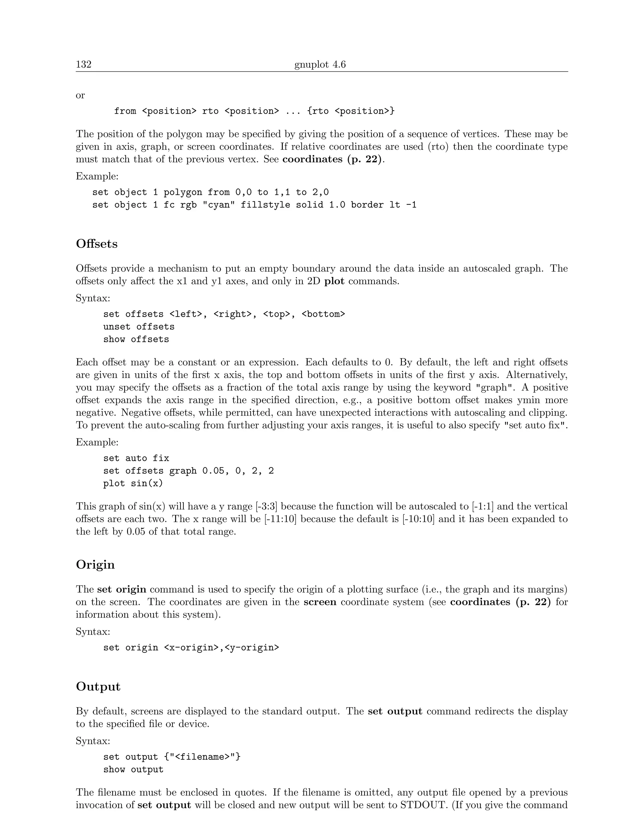 132                                               gnuplot 4.6

or
        from <position> rto <position> ... {rto <position>}

The position of the polygon may be speciﬁed by giving the position of a sequence of vertices. These may be
given in axis, graph, or screen coordinates. If relative coordinates are used (rto) then the coordinate type
must match that of the previous vertex. See coordinates (p. 22).
Example:
   set object 1 polygon from 0,0 to 1,1 to 2,0
   set object 1 fc rgb "cyan" fillstyle solid 1.0 border lt -1


Oﬀsets
Oﬀsets provide a mechanism to put an empty boundary around the data inside an autoscaled graph. The
oﬀsets only aﬀect the x1 and y1 axes, and only in 2D plot commands.
Syntax:
     set offsets <left>, <right>, <top>, <bottom>
     unset offsets
     show offsets

Each oﬀset may be a constant or an expression. Each defaults to 0. By default, the left and right oﬀsets
are given in units of the ﬁrst x axis, the top and bottom oﬀsets in units of the ﬁrst y axis. Alternatively,
you may specify the oﬀsets as a fraction of the total axis range by using the keyword "graph". A positive
oﬀset expands the axis range in the speciﬁed direction, e.g., a positive bottom oﬀset makes ymin more
negative. Negative oﬀsets, while permitted, can have unexpected interactions with autoscaling and clipping.
To prevent the auto-scaling from further adjusting your axis ranges, it is useful to also specify "set auto ﬁx".
Example:
    set auto fix
    set offsets graph 0.05, 0, 2, 2
    plot sin(x)

This graph of sin(x) will have a y range [-3:3] because the function will be autoscaled to [-1:1] and the vertical
oﬀsets are each two. The x range will be [-11:10] because the default is [-10:10] and it has been expanded to
the left by 0.05 of that total range.


Origin
The set origin command is used to specify the origin of a plotting surface (i.e., the graph and its margins)
on the screen. The coordinates are given in the screen coordinate system (see coordinates (p. 22) for
information about this system).
Syntax:
     set origin <x-origin>,<y-origin>


Output
By default, screens are displayed to the standard output. The set output command redirects the display
to the speciﬁed ﬁle or device.
Syntax:
     set output {"<filename>"}
     show output

The ﬁlename must be enclosed in quotes. If the ﬁlename is omitted, any output ﬁle opened by a previous
invocation of set output will be closed and new output will be sent to STDOUT. (If you give the command
 
