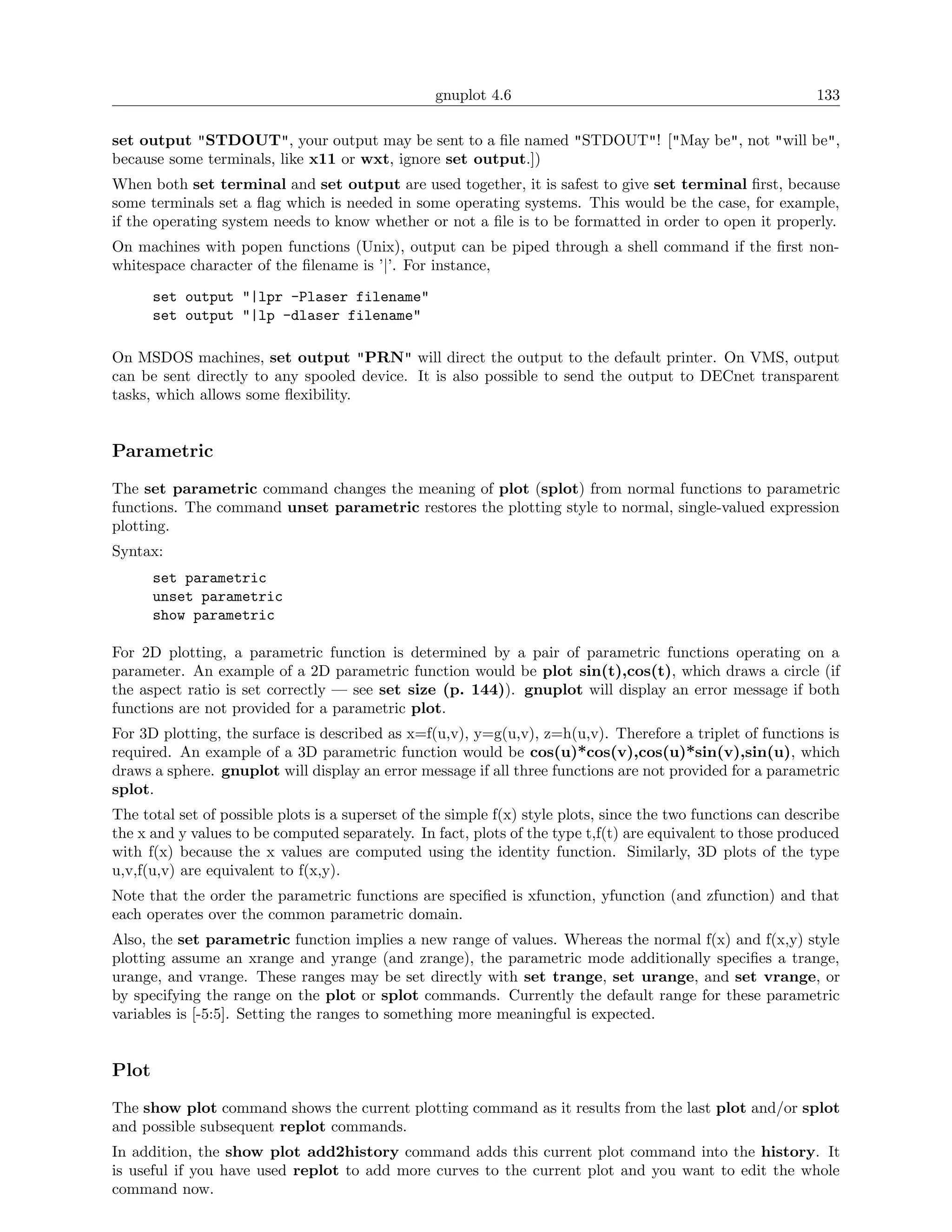 gnuplot 4.6                                                 133

set output "STDOUT", your output may be sent to a ﬁle named "STDOUT"! ["May be", not "will be",
because some terminals, like x11 or wxt, ignore set output.])
When both set terminal and set output are used together, it is safest to give set terminal ﬁrst, because
some terminals set a ﬂag which is needed in some operating systems. This would be the case, for example,
if the operating system needs to know whether or not a ﬁle is to be formatted in order to open it properly.
On machines with popen functions (Unix), output can be piped through a shell command if the ﬁrst non-
whitespace character of the ﬁlename is ’|’. For instance,

       set output "|lpr -Plaser filename"
       set output "|lp -dlaser filename"

On MSDOS machines, set output "PRN" will direct the output to the default printer. On VMS, output
can be sent directly to any spooled device. It is also possible to send the output to DECnet transparent
tasks, which allows some ﬂexibility.


Parametric
The set parametric command changes the meaning of plot (splot) from normal functions to parametric
functions. The command unset parametric restores the plotting style to normal, single-valued expression
plotting.
Syntax:
       set parametric
       unset parametric
       show parametric

For 2D plotting, a parametric function is determined by a pair of parametric functions operating on a
parameter. An example of a 2D parametric function would be plot sin(t),cos(t), which draws a circle (if
the aspect ratio is set correctly — see set size (p. 144)). gnuplot will display an error message if both
functions are not provided for a parametric plot.
For 3D plotting, the surface is described as x=f(u,v), y=g(u,v), z=h(u,v). Therefore a triplet of functions is
required. An example of a 3D parametric function would be cos(u)*cos(v),cos(u)*sin(v),sin(u), which
draws a sphere. gnuplot will display an error message if all three functions are not provided for a parametric
splot.
The total set of possible plots is a superset of the simple f(x) style plots, since the two functions can describe
the x and y values to be computed separately. In fact, plots of the type t,f(t) are equivalent to those produced
with f(x) because the x values are computed using the identity function. Similarly, 3D plots of the type
u,v,f(u,v) are equivalent to f(x,y).
Note that the order the parametric functions are speciﬁed is xfunction, yfunction (and zfunction) and that
each operates over the common parametric domain.
Also, the set parametric function implies a new range of values. Whereas the normal f(x) and f(x,y) style
plotting assume an xrange and yrange (and zrange), the parametric mode additionally speciﬁes a trange,
urange, and vrange. These ranges may be set directly with set trange, set urange, and set vrange, or
by specifying the range on the plot or splot commands. Currently the default range for these parametric
variables is [-5:5]. Setting the ranges to something more meaningful is expected.


Plot
The show plot command shows the current plotting command as it results from the last plot and/or splot
and possible subsequent replot commands.
In addition, the show plot add2history command adds this current plot command into the history. It
is useful if you have used replot to add more curves to the current plot and you want to edit the whole
command now.
 