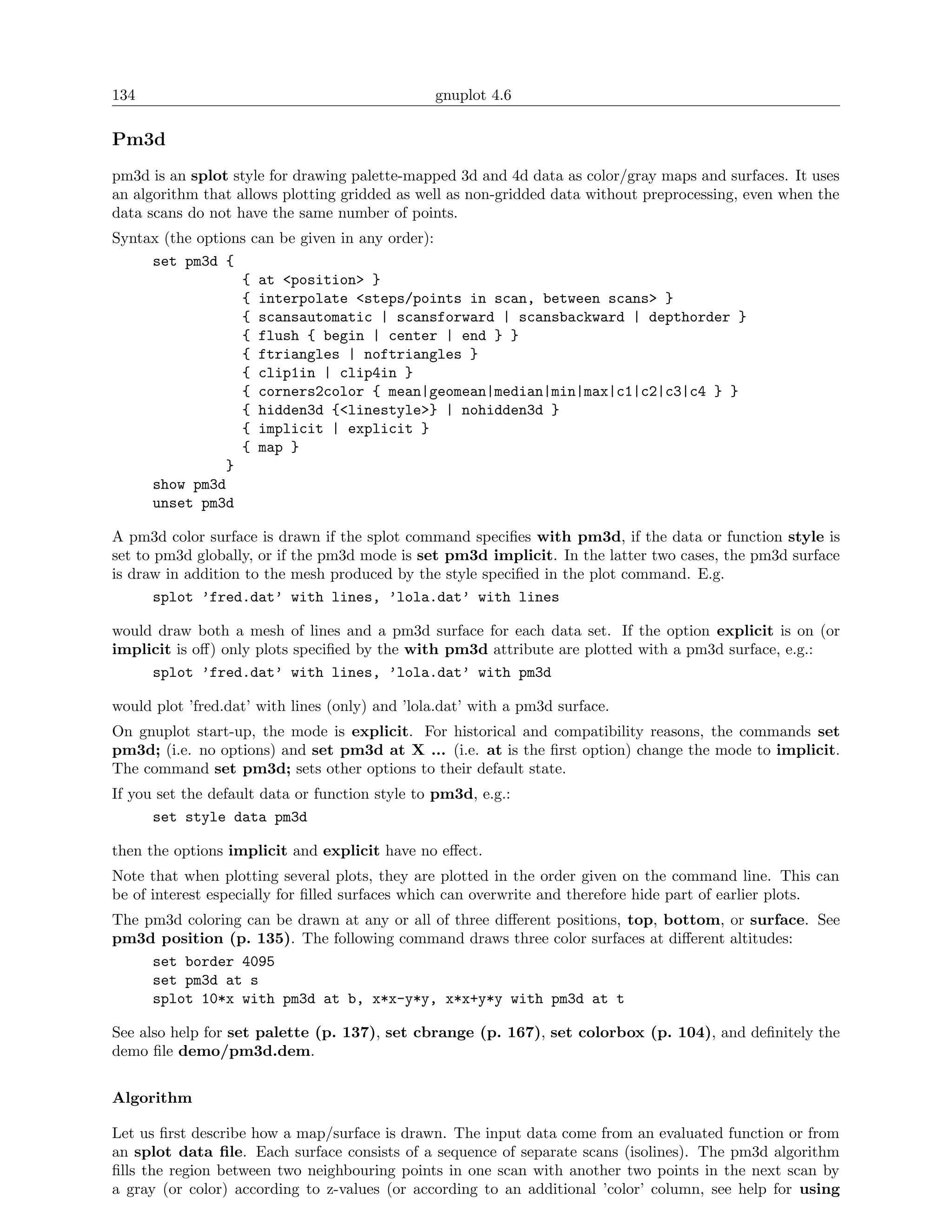 134                                             gnuplot 4.6

Pm3d
pm3d is an splot style for drawing palette-mapped 3d and 4d data as color/gray maps and surfaces. It uses
an algorithm that allows plotting gridded as well as non-gridded data without preprocessing, even when the
data scans do not have the same number of points.
Syntax (the options can be given in any order):
     set pm3d {
                  { at <position> }
                  { interpolate <steps/points in scan, between scans> }
                  { scansautomatic | scansforward | scansbackward | depthorder }
                  { flush { begin | center | end } }
                  { ftriangles | noftriangles }
                  { clip1in | clip4in }
                  { corners2color { mean|geomean|median|min|max|c1|c2|c3|c4 } }
                  { hidden3d {<linestyle>} | nohidden3d }
                  { implicit | explicit }
                  { map }
                }
     show pm3d
     unset pm3d

A pm3d color surface is drawn if the splot command speciﬁes with pm3d, if the data or function style is
set to pm3d globally, or if the pm3d mode is set pm3d implicit. In the latter two cases, the pm3d surface
is draw in addition to the mesh produced by the style speciﬁed in the plot command. E.g.
       splot ’fred.dat’ with lines, ’lola.dat’ with lines

would draw both a mesh of lines and a pm3d surface for each data set. If the option explicit is on (or
implicit is oﬀ) only plots speciﬁed by the with pm3d attribute are plotted with a pm3d surface, e.g.:
     splot ’fred.dat’ with lines, ’lola.dat’ with pm3d

would plot ’fred.dat’ with lines (only) and ’lola.dat’ with a pm3d surface.
On gnuplot start-up, the mode is explicit. For historical and compatibility reasons, the commands set
pm3d; (i.e. no options) and set pm3d at X ... (i.e. at is the ﬁrst option) change the mode to implicit.
The command set pm3d; sets other options to their default state.
If you set the default data or function style to pm3d, e.g.:
      set style data pm3d

then the options implicit and explicit have no eﬀect.
Note that when plotting several plots, they are plotted in the order given on the command line. This can
be of interest especially for ﬁlled surfaces which can overwrite and therefore hide part of earlier plots.
The pm3d coloring can be drawn at any or all of three diﬀerent positions, top, bottom, or surface. See
pm3d position (p. 135). The following command draws three color surfaces at diﬀerent altitudes:
     set border 4095
     set pm3d at s
     splot 10*x with pm3d at b, x*x-y*y, x*x+y*y with pm3d at t

See also help for set palette (p. 137), set cbrange (p. 167), set colorbox (p. 104), and deﬁnitely the
demo ﬁle demo/pm3d.dem.


Algorithm

Let us ﬁrst describe how a map/surface is drawn. The input data come from an evaluated function or from
an splot data ﬁle. Each surface consists of a sequence of separate scans (isolines). The pm3d algorithm
ﬁlls the region between two neighbouring points in one scan with another two points in the next scan by
a gray (or color) according to z-values (or according to an additional ’color’ column, see help for using
 