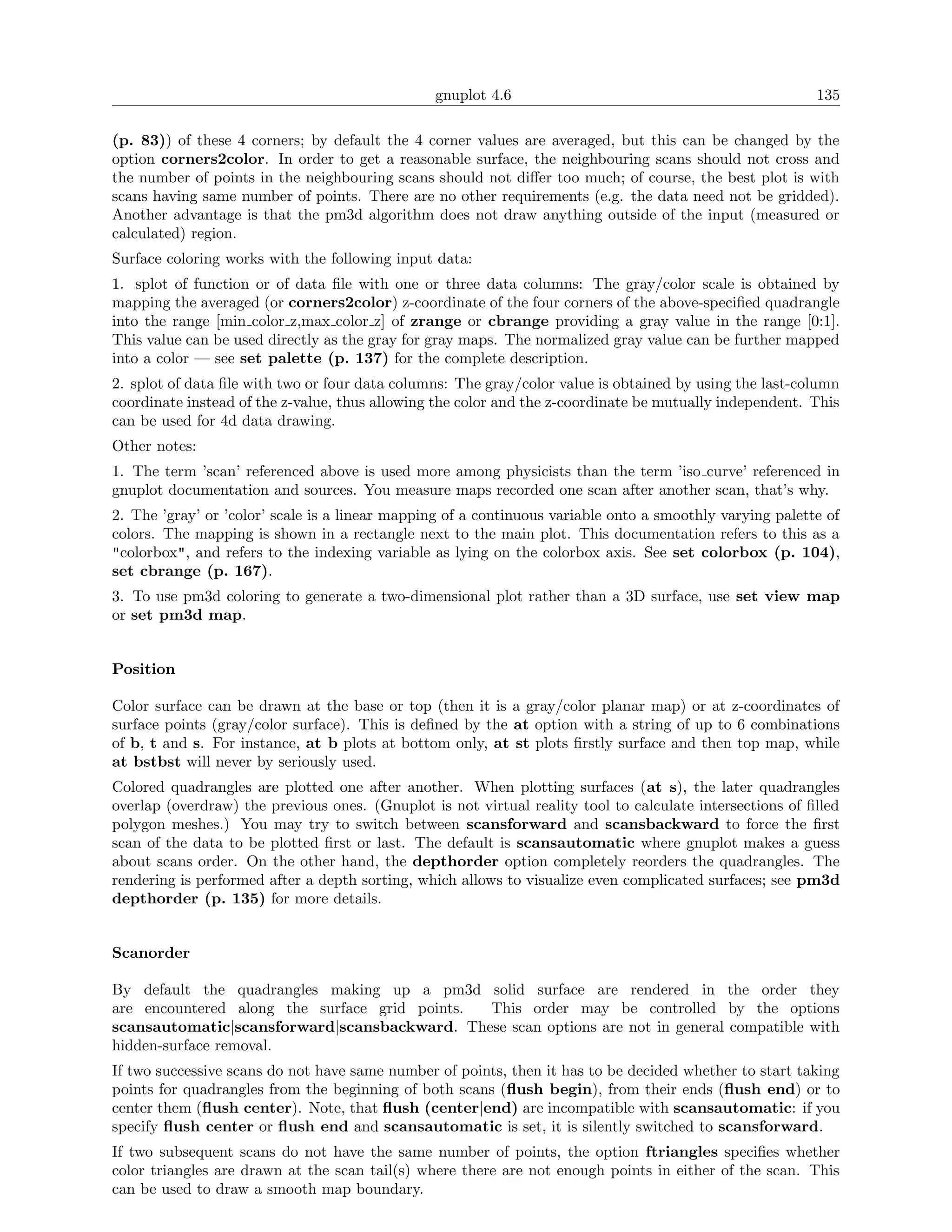 gnuplot 4.6                                               135

(p. 83)) of these 4 corners; by default the 4 corner values are averaged, but this can be changed by the
option corners2color. In order to get a reasonable surface, the neighbouring scans should not cross and
the number of points in the neighbouring scans should not diﬀer too much; of course, the best plot is with
scans having same number of points. There are no other requirements (e.g. the data need not be gridded).
Another advantage is that the pm3d algorithm does not draw anything outside of the input (measured or
calculated) region.
Surface coloring works with the following input data:
1. splot of function or of data ﬁle with one or three data columns: The gray/color scale is obtained by
mapping the averaged (or corners2color) z-coordinate of the four corners of the above-speciﬁed quadrangle
into the range [min color z,max color z] of zrange or cbrange providing a gray value in the range [0:1].
This value can be used directly as the gray for gray maps. The normalized gray value can be further mapped
into a color — see set palette (p. 137) for the complete description.
2. splot of data ﬁle with two or four data columns: The gray/color value is obtained by using the last-column
coordinate instead of the z-value, thus allowing the color and the z-coordinate be mutually independent. This
can be used for 4d data drawing.
Other notes:
1. The term ’scan’ referenced above is used more among physicists than the term ’iso curve’ referenced in
gnuplot documentation and sources. You measure maps recorded one scan after another scan, that’s why.
2. The ’gray’ or ’color’ scale is a linear mapping of a continuous variable onto a smoothly varying palette of
colors. The mapping is shown in a rectangle next to the main plot. This documentation refers to this as a
"colorbox", and refers to the indexing variable as lying on the colorbox axis. See set colorbox (p. 104),
set cbrange (p. 167).
3. To use pm3d coloring to generate a two-dimensional plot rather than a 3D surface, use set view map
or set pm3d map.


Position

Color surface can be drawn at the base or top (then it is a gray/color planar map) or at z-coordinates of
surface points (gray/color surface). This is deﬁned by the at option with a string of up to 6 combinations
of b, t and s. For instance, at b plots at bottom only, at st plots ﬁrstly surface and then top map, while
at bstbst will never by seriously used.
Colored quadrangles are plotted one after another. When plotting surfaces (at s), the later quadrangles
overlap (overdraw) the previous ones. (Gnuplot is not virtual reality tool to calculate intersections of ﬁlled
polygon meshes.) You may try to switch between scansforward and scansbackward to force the ﬁrst
scan of the data to be plotted ﬁrst or last. The default is scansautomatic where gnuplot makes a guess
about scans order. On the other hand, the depthorder option completely reorders the quadrangles. The
rendering is performed after a depth sorting, which allows to visualize even complicated surfaces; see pm3d
depthorder (p. 135) for more details.


Scanorder

By default the quadrangles making up a pm3d solid surface are rendered in the order they
are encountered along the surface grid points. This order may be controlled by the options
scansautomatic|scansforward|scansbackward. These scan options are not in general compatible with
hidden-surface removal.
If two successive scans do not have same number of points, then it has to be decided whether to start taking
points for quadrangles from the beginning of both scans (ﬂush begin), from their ends (ﬂush end) or to
center them (ﬂush center). Note, that ﬂush (center|end) are incompatible with scansautomatic: if you
specify ﬂush center or ﬂush end and scansautomatic is set, it is silently switched to scansforward.
If two subsequent scans do not have the same number of points, the option ftriangles speciﬁes whether
color triangles are drawn at the scan tail(s) where there are not enough points in either of the scan. This
can be used to draw a smooth map boundary.
 