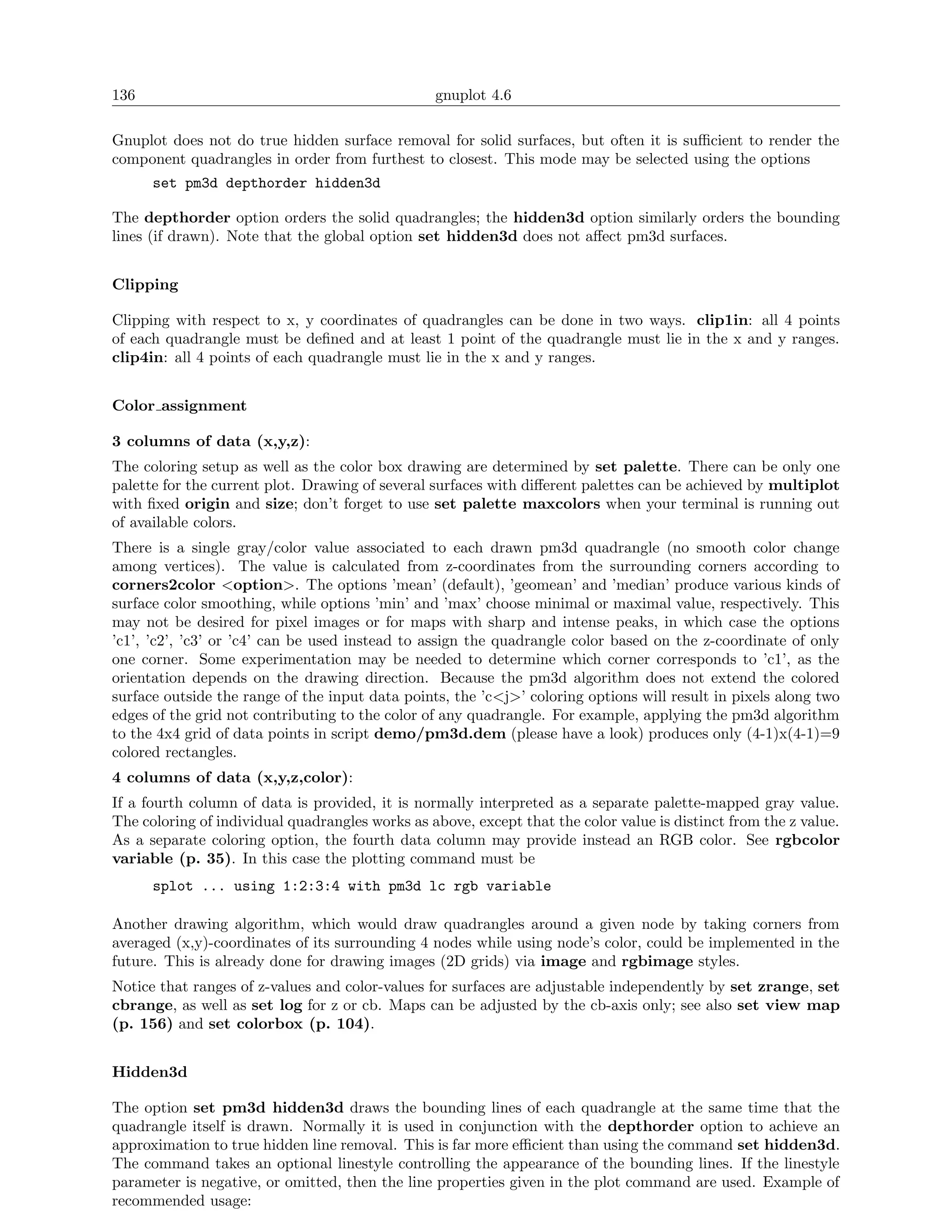 136                                              gnuplot 4.6

Gnuplot does not do true hidden surface removal for solid surfaces, but often it is suﬃcient to render the
component quadrangles in order from furthest to closest. This mode may be selected using the options
      set pm3d depthorder hidden3d

The depthorder option orders the solid quadrangles; the hidden3d option similarly orders the bounding
lines (if drawn). Note that the global option set hidden3d does not aﬀect pm3d surfaces.


Clipping

Clipping with respect to x, y coordinates of quadrangles can be done in two ways. clip1in: all 4 points
of each quadrangle must be deﬁned and at least 1 point of the quadrangle must lie in the x and y ranges.
clip4in: all 4 points of each quadrangle must lie in the x and y ranges.


Color assignment

3 columns of data (x,y,z):
The coloring setup as well as the color box drawing are determined by set palette. There can be only one
palette for the current plot. Drawing of several surfaces with diﬀerent palettes can be achieved by multiplot
with ﬁxed origin and size; don’t forget to use set palette maxcolors when your terminal is running out
of available colors.
There is a single gray/color value associated to each drawn pm3d quadrangle (no smooth color change
among vertices). The value is calculated from z-coordinates from the surrounding corners according to
corners2color <option>. The options ’mean’ (default), ’geomean’ and ’median’ produce various kinds of
surface color smoothing, while options ’min’ and ’max’ choose minimal or maximal value, respectively. This
may not be desired for pixel images or for maps with sharp and intense peaks, in which case the options
’c1’, ’c2’, ’c3’ or ’c4’ can be used instead to assign the quadrangle color based on the z-coordinate of only
one corner. Some experimentation may be needed to determine which corner corresponds to ’c1’, as the
orientation depends on the drawing direction. Because the pm3d algorithm does not extend the colored
surface outside the range of the input data points, the ’c<j>’ coloring options will result in pixels along two
edges of the grid not contributing to the color of any quadrangle. For example, applying the pm3d algorithm
to the 4x4 grid of data points in script demo/pm3d.dem (please have a look) produces only (4-1)x(4-1)=9
colored rectangles.
4 columns of data (x,y,z,color):
If a fourth column of data is provided, it is normally interpreted as a separate palette-mapped gray value.
The coloring of individual quadrangles works as above, except that the color value is distinct from the z value.
As a separate coloring option, the fourth data column may provide instead an RGB color. See rgbcolor
variable (p. 35). In this case the plotting command must be
      splot ... using 1:2:3:4 with pm3d lc rgb variable

Another drawing algorithm, which would draw quadrangles around a given node by taking corners from
averaged (x,y)-coordinates of its surrounding 4 nodes while using node’s color, could be implemented in the
future. This is already done for drawing images (2D grids) via image and rgbimage styles.
Notice that ranges of z-values and color-values for surfaces are adjustable independently by set zrange, set
cbrange, as well as set log for z or cb. Maps can be adjusted by the cb-axis only; see also set view map
(p. 156) and set colorbox (p. 104).


Hidden3d

The option set pm3d hidden3d draws the bounding lines of each quadrangle at the same time that the
quadrangle itself is drawn. Normally it is used in conjunction with the depthorder option to achieve an
approximation to true hidden line removal. This is far more eﬃcient than using the command set hidden3d.
The command takes an optional linestyle controlling the appearance of the bounding lines. If the linestyle
parameter is negative, or omitted, then the line properties given in the plot command are used. Example of
recommended usage:
 
