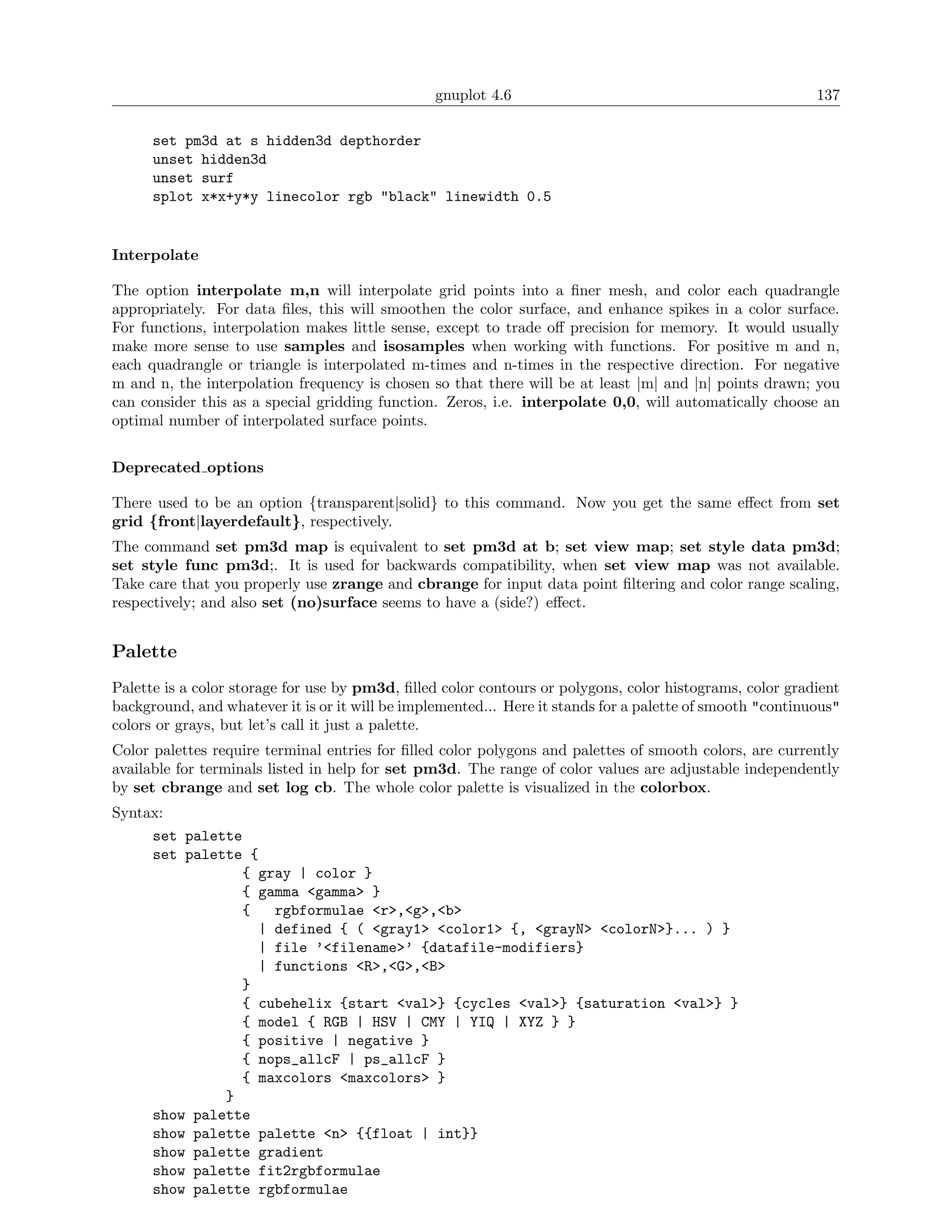 gnuplot 4.6                                               137

      set pm3d at s hidden3d depthorder
      unset hidden3d
      unset surf
      splot x*x+y*y linecolor rgb "black" linewidth 0.5


Interpolate

The option interpolate m,n will interpolate grid points into a ﬁner mesh, and color each quadrangle
appropriately. For data ﬁles, this will smoothen the color surface, and enhance spikes in a color surface.
For functions, interpolation makes little sense, except to trade oﬀ precision for memory. It would usually
make more sense to use samples and isosamples when working with functions. For positive m and n,
each quadrangle or triangle is interpolated m-times and n-times in the respective direction. For negative
m and n, the interpolation frequency is chosen so that there will be at least |m| and |n| points drawn; you
can consider this as a special gridding function. Zeros, i.e. interpolate 0,0, will automatically choose an
optimal number of interpolated surface points.


Deprecated options

There used to be an option {transparent|solid} to this command. Now you get the same eﬀect from set
grid {front|layerdefault}, respectively.
The command set pm3d map is equivalent to set pm3d at b; set view map; set style data pm3d;
set style func pm3d;. It is used for backwards compatibility, when set view map was not available.
Take care that you properly use zrange and cbrange for input data point ﬁltering and color range scaling,
respectively; and also set (no)surface seems to have a (side?) eﬀect.


Palette
Palette is a color storage for use by pm3d, ﬁlled color contours or polygons, color histograms, color gradient
background, and whatever it is or it will be implemented... Here it stands for a palette of smooth "continuous"
colors or grays, but let’s call it just a palette.
Color palettes require terminal entries for ﬁlled color polygons and palettes of smooth colors, are currently
available for terminals listed in help for set pm3d. The range of color values are adjustable independently
by set cbrange and set log cb. The whole color palette is visualized in the colorbox.
Syntax:
     set palette
     set palette {
                { gray | color }
                { gamma <gamma> }
                {   rgbformulae <r>,<g>,<b>
                  | defined { ( <gray1> <color1> {, <grayN> <colorN>}... ) }
                  | file ’<filename>’ {datafile-modifiers}
                  | functions <R>,<G>,<B>
                }
                { cubehelix {start <val>} {cycles <val>} {saturation <val>} }
                { model { RGB | HSV | CMY | YIQ | XYZ } }
                { positive | negative }
                { nops_allcF | ps_allcF }
                { maxcolors <maxcolors> }
              }
     show palette
     show palette palette <n> {{float | int}}
     show palette gradient
     show palette fit2rgbformulae
     show palette rgbformulae
 