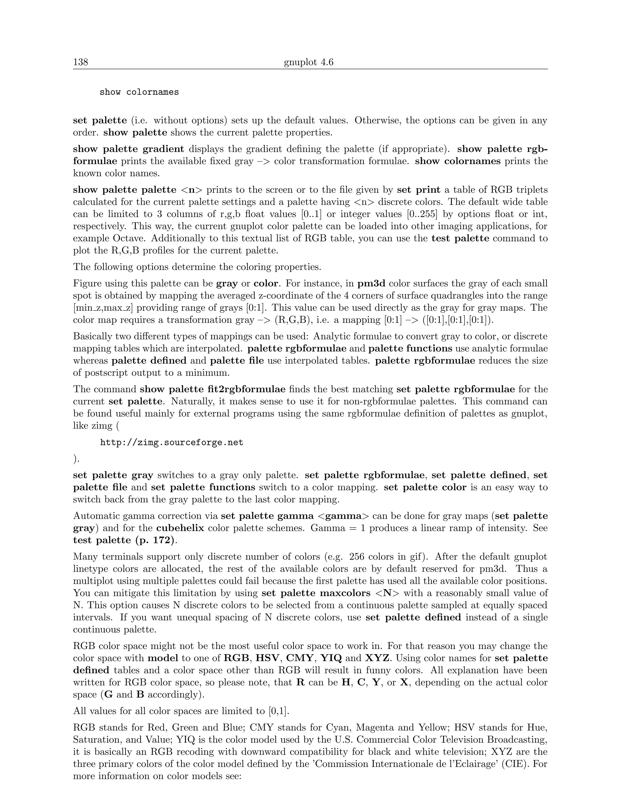 138                                                gnuplot 4.6

      show colornames

set palette (i.e. without options) sets up the default values. Otherwise, the options can be given in any
order. show palette shows the current palette properties.
show palette gradient displays the gradient deﬁning the palette (if appropriate). show palette rgb-
formulae prints the available ﬁxed gray –> color transformation formulae. show colornames prints the
known color names.
show palette palette <n> prints to the screen or to the ﬁle given by set print a table of RGB triplets
calculated for the current palette settings and a palette having <n> discrete colors. The default wide table
can be limited to 3 columns of r,g,b ﬂoat values [0..1] or integer values [0..255] by options ﬂoat or int,
respectively. This way, the current gnuplot color palette can be loaded into other imaging applications, for
example Octave. Additionally to this textual list of RGB table, you can use the test palette command to
plot the R,G,B proﬁles for the current palette.
The following options determine the coloring properties.
Figure using this palette can be gray or color. For instance, in pm3d color surfaces the gray of each small
spot is obtained by mapping the averaged z-coordinate of the 4 corners of surface quadrangles into the range
[min z,max z] providing range of grays [0:1]. This value can be used directly as the gray for gray maps. The
color map requires a transformation gray –> (R,G,B), i.e. a mapping [0:1] –> ([0:1],[0:1],[0:1]).
Basically two diﬀerent types of mappings can be used: Analytic formulae to convert gray to color, or discrete
mapping tables which are interpolated. palette rgbformulae and palette functions use analytic formulae
whereas palette deﬁned and palette ﬁle use interpolated tables. palette rgbformulae reduces the size
of postscript output to a minimum.
The command show palette ﬁt2rgbformulae ﬁnds the best matching set palette rgbformulae for the
current set palette. Naturally, it makes sense to use it for non-rgbformulae palettes. This command can
be found useful mainly for external programs using the same rgbformulae deﬁnition of palettes as gnuplot,
like zimg (
      http://zimg.sourceforge.net
).
set palette gray switches to a gray only palette. set palette rgbformulae, set palette deﬁned, set
palette ﬁle and set palette functions switch to a color mapping. set palette color is an easy way to
switch back from the gray palette to the last color mapping.
Automatic gamma correction via set palette gamma <gamma> can be done for gray maps (set palette
gray) and for the cubehelix color palette schemes. Gamma = 1 produces a linear ramp of intensity. See
test palette (p. 172).
Many terminals support only discrete number of colors (e.g. 256 colors in gif). After the default gnuplot
linetype colors are allocated, the rest of the available colors are by default reserved for pm3d. Thus a
multiplot using multiple palettes could fail because the ﬁrst palette has used all the available color positions.
You can mitigate this limitation by using set palette maxcolors <N> with a reasonably small value of
N. This option causes N discrete colors to be selected from a continuous palette sampled at equally spaced
intervals. If you want unequal spacing of N discrete colors, use set palette deﬁned instead of a single
continuous palette.
RGB color space might not be the most useful color space to work in. For that reason you may change the
color space with model to one of RGB, HSV, CMY, YIQ and XYZ. Using color names for set palette
deﬁned tables and a color space other than RGB will result in funny colors. All explanation have been
written for RGB color space, so please note, that R can be H, C, Y, or X, depending on the actual color
space (G and B accordingly).
All values for all color spaces are limited to [0,1].
RGB stands for Red, Green and Blue; CMY stands for Cyan, Magenta and Yellow; HSV stands for Hue,
Saturation, and Value; YIQ is the color model used by the U.S. Commercial Color Television Broadcasting,
it is basically an RGB recoding with downward compatibility for black and white television; XYZ are the
three primary colors of the color model deﬁned by the ’Commission Internationale de l’Eclairage’ (CIE). For
more information on color models see:
 