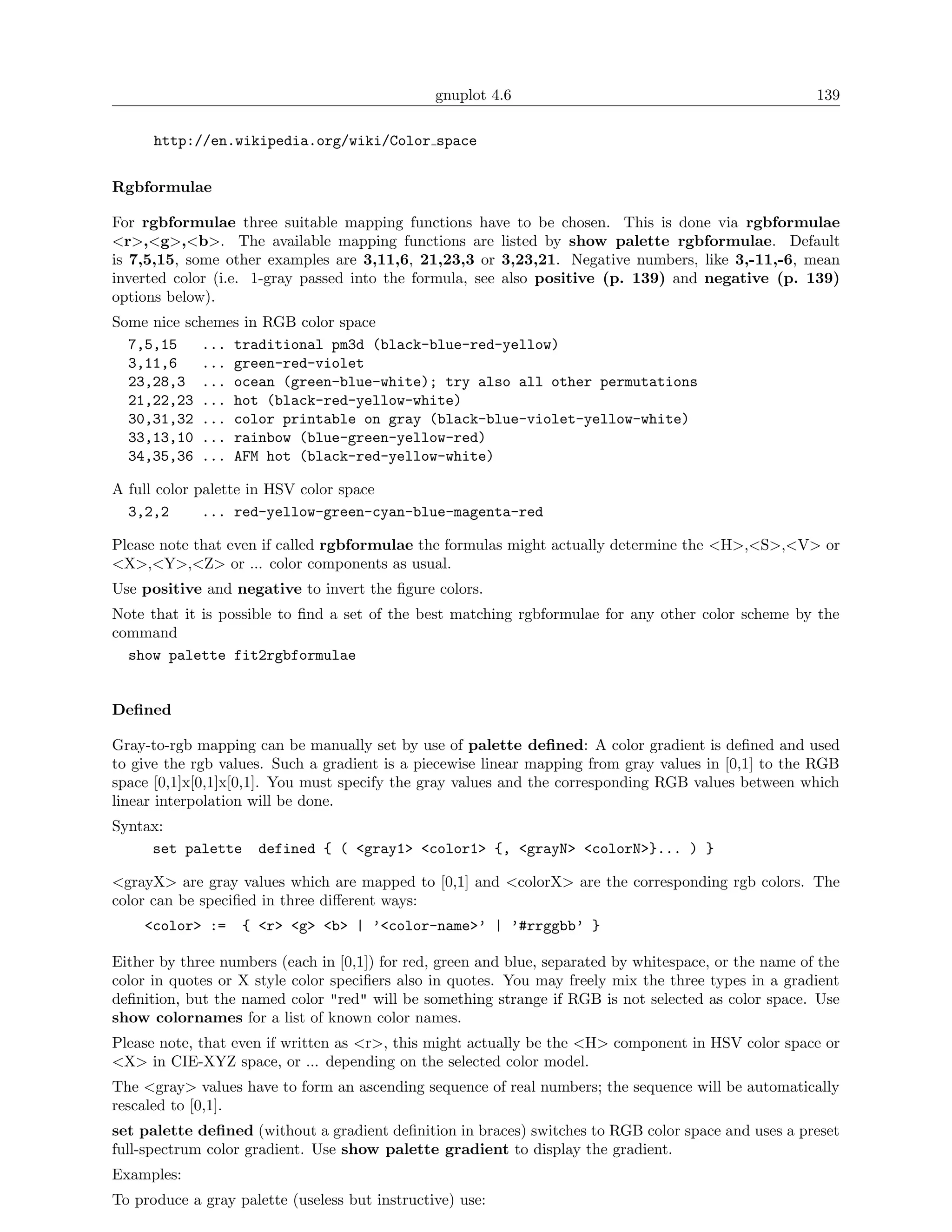 gnuplot 4.6                                             139

      http://en.wikipedia.org/wiki/Color space


Rgbformulae

For rgbformulae three suitable mapping functions have to be chosen. This is done via rgbformulae
<r>,<g>,<b>. The available mapping functions are listed by show palette rgbformulae. Default
is 7,5,15, some other examples are 3,11,6, 21,23,3 or 3,23,21. Negative numbers, like 3,-11,-6, mean
inverted color (i.e. 1-gray passed into the formula, see also positive (p. 139) and negative (p. 139)
options below).
Some nice schemes in RGB color space
  7,5,15    ... traditional pm3d (black-blue-red-yellow)
  3,11,6    ... green-red-violet
  23,28,3 ... ocean (green-blue-white); try also all other permutations
  21,22,23 ... hot (black-red-yellow-white)
  30,31,32 ... color printable on gray (black-blue-violet-yellow-white)
  33,13,10 ... rainbow (blue-green-yellow-red)
  34,35,36 ... AFM hot (black-red-yellow-white)

A full color palette in HSV color space
  3,2,2       ... red-yellow-green-cyan-blue-magenta-red

Please note that even if called rgbformulae the formulas might actually determine the <H>,<S>,<V> or
<X>,<Y>,<Z> or ... color components as usual.
Use positive and negative to invert the ﬁgure colors.
Note that it is possible to ﬁnd a set of the best matching rgbformulae for any other color scheme by the
command
  show palette fit2rgbformulae


Deﬁned

Gray-to-rgb mapping can be manually set by use of palette deﬁned: A color gradient is deﬁned and used
to give the rgb values. Such a gradient is a piecewise linear mapping from gray values in [0,1] to the RGB
space [0,1]x[0,1]x[0,1]. You must specify the gray values and the corresponding RGB values between which
linear interpolation will be done.
Syntax:
     set palette     defined { ( <gray1> <color1> {, <grayN> <colorN>}... ) }

<grayX> are gray values which are mapped to [0,1] and <colorX> are the corresponding rgb colors. The
color can be speciﬁed in three diﬀerent ways:
    <color> :=     { <r> <g> <b> | ’<color-name>’ | ’#rrggbb’ }

Either by three numbers (each in [0,1]) for red, green and blue, separated by whitespace, or the name of the
color in quotes or X style color speciﬁers also in quotes. You may freely mix the three types in a gradient
deﬁnition, but the named color "red" will be something strange if RGB is not selected as color space. Use
show colornames for a list of known color names.
Please note, that even if written as <r>, this might actually be the <H> component in HSV color space or
<X> in CIE-XYZ space, or ... depending on the selected color model.
The <gray> values have to form an ascending sequence of real numbers; the sequence will be automatically
rescaled to [0,1].
set palette deﬁned (without a gradient deﬁnition in braces) switches to RGB color space and uses a preset
full-spectrum color gradient. Use show palette gradient to display the gradient.
Examples:
To produce a gray palette (useless but instructive) use:
 
