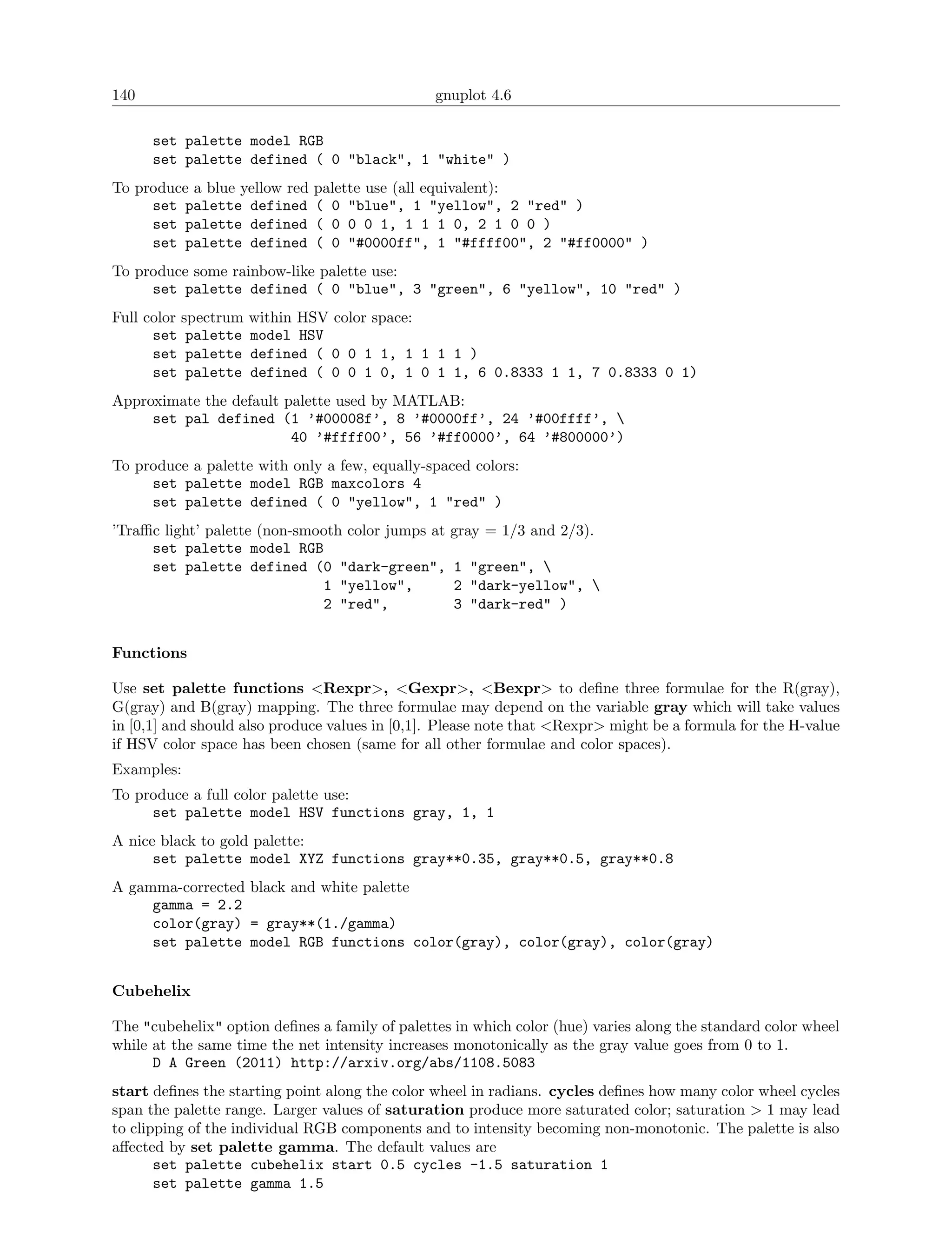 140                                             gnuplot 4.6

      set palette model RGB
      set palette defined ( 0 "black", 1 "white" )
To produce a blue yellow red   palette use (all equivalent):
     set palette defined       ( 0 "blue", 1 "yellow", 2 "red" )
     set palette defined       ( 0 0 0 1, 1 1 1 0, 2 1 0 0 )
     set palette defined       ( 0 "#0000ff", 1 "#ffff00", 2 "#ff0000" )
To produce some rainbow-like palette use:
     set palette defined ( 0 "blue", 3 "green", 6 "yellow", 10 "red" )
Full color spectrum   within HSV color space:
      set palette     model HSV
      set palette     defined ( 0 0 1 1, 1 1 1 1 )
      set palette     defined ( 0 0 1 0, 1 0 1 1, 6 0.8333 1 1, 7 0.8333 0 1)
Approximate the default palette used by MATLAB:
     set pal defined (1 ’#00008f’, 8 ’#0000ff’, 24 ’#00ffff’, 
                         40 ’#ffff00’, 56 ’#ff0000’, 64 ’#800000’)
To produce a palette with only a few, equally-spaced colors:
     set palette model RGB maxcolors 4
     set palette defined ( 0 "yellow", 1 "red" )
’Traﬃc light’ palette (non-smooth color jumps at   gray = 1/3 and 2/3).
     set palette model RGB
     set palette defined (0 "dark-green",          1 "green", 
                              1 "yellow",          2 "dark-yellow", 
                              2 "red",             3 "dark-red" )


Functions

Use set palette functions <Rexpr>, <Gexpr>, <Bexpr> to deﬁne three formulae for the R(gray),
G(gray) and B(gray) mapping. The three formulae may depend on the variable gray which will take values
in [0,1] and should also produce values in [0,1]. Please note that <Rexpr> might be a formula for the H-value
if HSV color space has been chosen (same for all other formulae and color spaces).
Examples:
To produce a full color palette use:
     set palette model HSV functions gray, 1, 1
A nice black to gold palette:
      set palette model XYZ functions gray**0.35, gray**0.5, gray**0.8
A gamma-corrected black and white palette
     gamma = 2.2
     color(gray) = gray**(1./gamma)
     set palette model RGB functions color(gray), color(gray), color(gray)


Cubehelix

The "cubehelix" option deﬁnes a family of palettes in which color (hue) varies along the standard color wheel
while at the same time the net intensity increases monotonically as the gray value goes from 0 to 1.
      D A Green (2011) http://arxiv.org/abs/1108.5083
start deﬁnes the starting point along the color wheel in radians. cycles deﬁnes how many color wheel cycles
span the palette range. Larger values of saturation produce more saturated color; saturation > 1 may lead
to clipping of the individual RGB components and to intensity becoming non-monotonic. The palette is also
aﬀected by set palette gamma. The default values are
       set palette cubehelix start 0.5 cycles -1.5 saturation 1
       set palette gamma 1.5
 