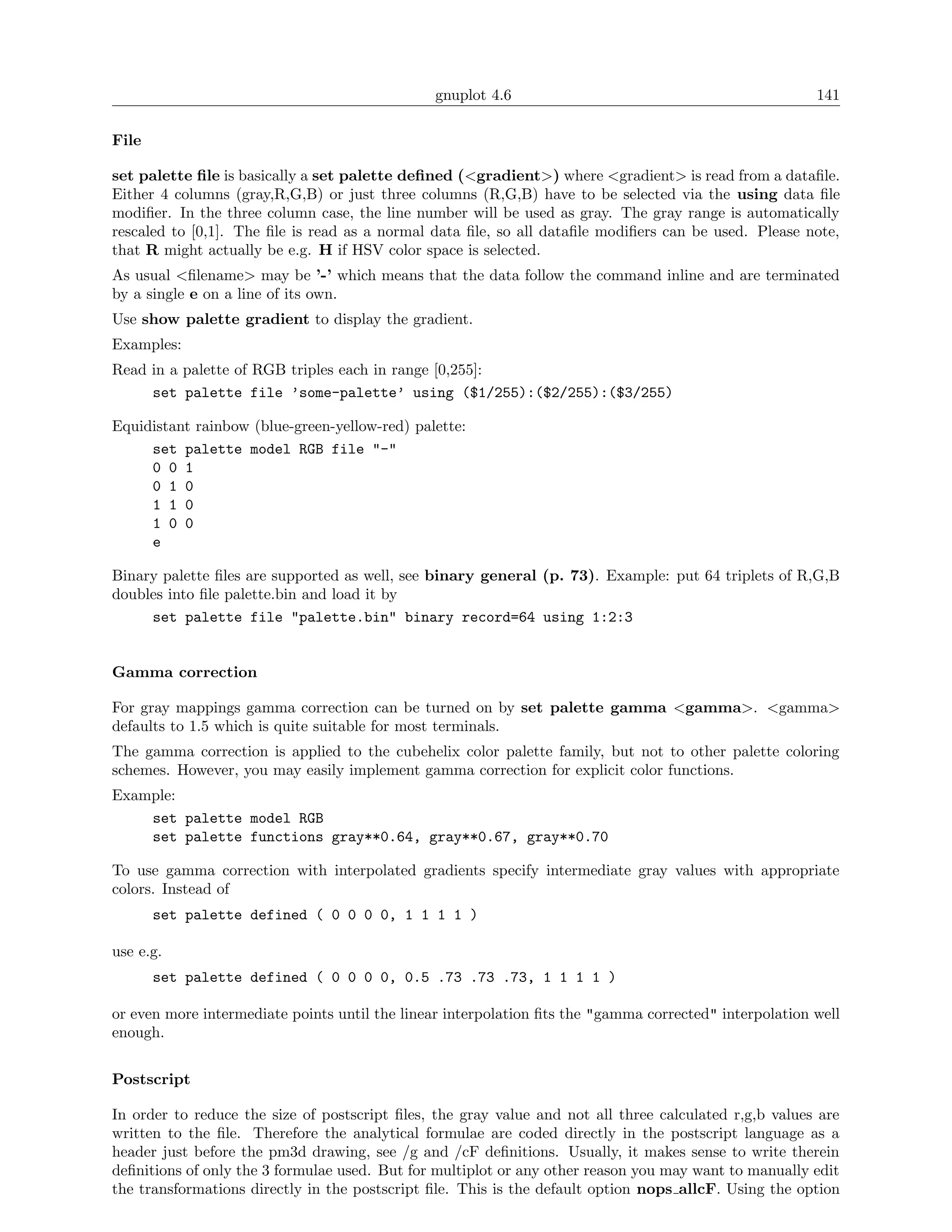 gnuplot 4.6                                              141

File

set palette ﬁle is basically a set palette deﬁned (<gradient>) where <gradient> is read from a dataﬁle.
Either 4 columns (gray,R,G,B) or just three columns (R,G,B) have to be selected via the using data ﬁle
modiﬁer. In the three column case, the line number will be used as gray. The gray range is automatically
rescaled to [0,1]. The ﬁle is read as a normal data ﬁle, so all dataﬁle modiﬁers can be used. Please note,
that R might actually be e.g. H if HSV color space is selected.
As usual <ﬁlename> may be ’-’ which means that the data follow the command inline and are terminated
by a single e on a line of its own.
Use show palette gradient to display the gradient.
Examples:
Read in a palette of RGB triples each in range [0,255]:
     set palette file ’some-palette’ using ($1/255):($2/255):($3/255)

Equidistant rainbow (blue-green-yellow-red) palette:
     set palette model RGB file "-"
     0 0 1
     0 1 0
     1 1 0
     1 0 0
     e

Binary palette ﬁles are supported as well, see binary general (p. 73). Example: put 64 triplets of R,G,B
doubles into ﬁle palette.bin and load it by
     set palette file "palette.bin" binary record=64 using 1:2:3


Gamma correction

For gray mappings gamma correction can be turned on by set palette gamma <gamma>. <gamma>
defaults to 1.5 which is quite suitable for most terminals.
The gamma correction is applied to the cubehelix color palette family, but not to other palette coloring
schemes. However, you may easily implement gamma correction for explicit color functions.
Example:
    set palette model RGB
    set palette functions gray**0.64, gray**0.67, gray**0.70

To use gamma correction with interpolated gradients specify intermediate gray values with appropriate
colors. Instead of
       set palette defined ( 0 0 0 0, 1 1 1 1 )

use e.g.
       set palette defined ( 0 0 0 0, 0.5 .73 .73 .73, 1 1 1 1 )

or even more intermediate points until the linear interpolation ﬁts the "gamma corrected" interpolation well
enough.


Postscript

In order to reduce the size of postscript ﬁles, the gray value and not all three calculated r,g,b values are
written to the ﬁle. Therefore the analytical formulae are coded directly in the postscript language as a
header just before the pm3d drawing, see /g and /cF deﬁnitions. Usually, it makes sense to write therein
deﬁnitions of only the 3 formulae used. But for multiplot or any other reason you may want to manually edit
the transformations directly in the postscript ﬁle. This is the default option nops allcF. Using the option
 