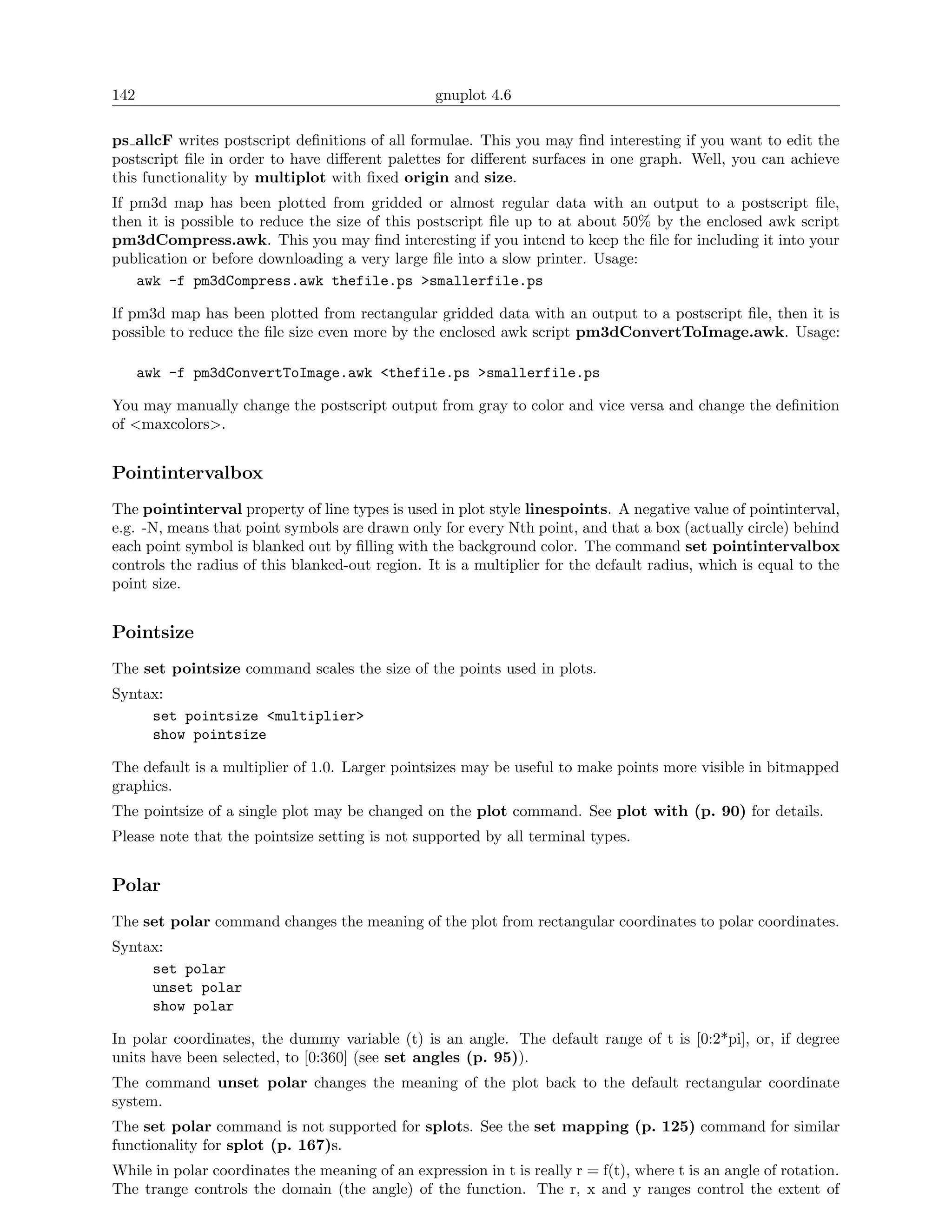 142                                               gnuplot 4.6

ps allcF writes postscript deﬁnitions of all formulae. This you may ﬁnd interesting if you want to edit the
postscript ﬁle in order to have diﬀerent palettes for diﬀerent surfaces in one graph. Well, you can achieve
this functionality by multiplot with ﬁxed origin and size.
If pm3d map has been plotted from gridded or almost regular data with an output to a postscript ﬁle,
then it is possible to reduce the size of this postscript ﬁle up to at about 50% by the enclosed awk script
pm3dCompress.awk. This you may ﬁnd interesting if you intend to keep the ﬁle for including it into your
publication or before downloading a very large ﬁle into a slow printer. Usage:
    awk -f pm3dCompress.awk thefile.ps >smallerfile.ps

If pm3d map has been plotted from rectangular gridded data with an output to a postscript ﬁle, then it is
possible to reduce the ﬁle size even more by the enclosed awk script pm3dConvertToImage.awk. Usage:

      awk -f pm3dConvertToImage.awk <thefile.ps >smallerfile.ps

You may manually change the postscript output from gray to color and vice versa and change the deﬁnition
of <maxcolors>.


Pointintervalbox
The pointinterval property of line types is used in plot style linespoints. A negative value of pointinterval,
e.g. -N, means that point symbols are drawn only for every Nth point, and that a box (actually circle) behind
each point symbol is blanked out by ﬁlling with the background color. The command set pointintervalbox
controls the radius of this blanked-out region. It is a multiplier for the default radius, which is equal to the
point size.


Pointsize
The set pointsize command scales the size of the points used in plots.
Syntax:
     set pointsize <multiplier>
     show pointsize

The default is a multiplier of 1.0. Larger pointsizes may be useful to make points more visible in bitmapped
graphics.
The pointsize of a single plot may be changed on the plot command. See plot with (p. 90) for details.
Please note that the pointsize setting is not supported by all terminal types.


Polar
The set polar command changes the meaning of the plot from rectangular coordinates to polar coordinates.
Syntax:
     set polar
     unset polar
     show polar

In polar coordinates, the dummy variable (t) is an angle. The default range of t is [0:2*pi], or, if degree
units have been selected, to [0:360] (see set angles (p. 95)).
The command unset polar changes the meaning of the plot back to the default rectangular coordinate
system.
The set polar command is not supported for splots. See the set mapping (p. 125) command for similar
functionality for splot (p. 167)s.
While in polar coordinates the meaning of an expression in t is really r = f(t), where t is an angle of rotation.
The trange controls the domain (the angle) of the function. The r, x and y ranges control the extent of
 