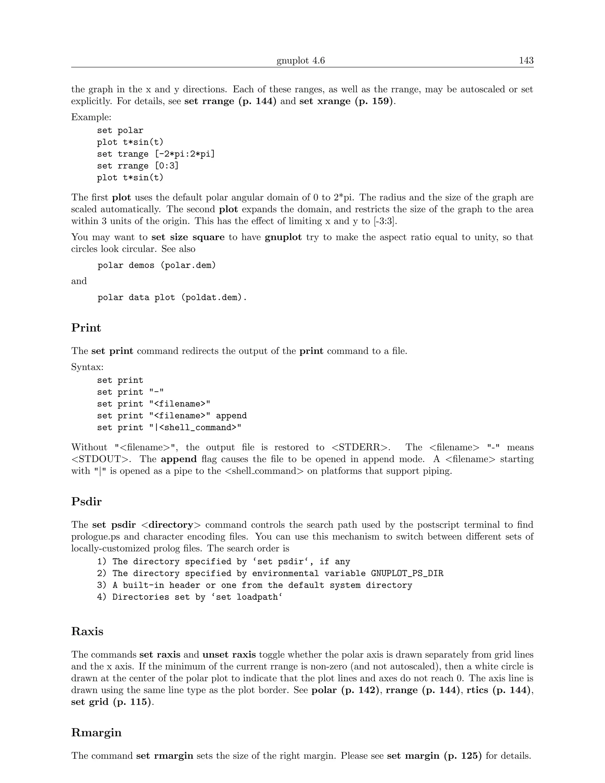 gnuplot 4.6                                               143

the graph in the x and y directions. Each of these ranges, as well as the rrange, may be autoscaled or set
explicitly. For details, see set rrange (p. 144) and set xrange (p. 159).
Example:
    set polar
    plot t*sin(t)
    set trange [-2*pi:2*pi]
    set rrange [0:3]
    plot t*sin(t)

The ﬁrst plot uses the default polar angular domain of 0 to 2*pi. The radius and the size of the graph are
scaled automatically. The second plot expands the domain, and restricts the size of the graph to the area
within 3 units of the origin. This has the eﬀect of limiting x and y to [-3:3].
You may want to set size square to have gnuplot try to make the aspect ratio equal to unity, so that
circles look circular. See also
      polar demos (polar.dem)
and
      polar data plot (poldat.dem).


Print
The set print command redirects the output of the print command to a ﬁle.
Syntax:
     set   print
     set   print   "-"
     set   print   "<filename>"
     set   print   "<filename>" append
     set   print   "|<shell_command>"

Without "<ﬁlename>", the output ﬁle is restored to <STDERR>. The <ﬁlename> "-" means
<STDOUT>. The append ﬂag causes the ﬁle to be opened in append mode. A <ﬁlename> starting
with "|" is opened as a pipe to the <shell command> on platforms that support piping.


Psdir
The set psdir <directory> command controls the search path used by the postscript terminal to ﬁnd
prologue.ps and character encoding ﬁles. You can use this mechanism to switch between diﬀerent sets of
locally-customized prolog ﬁles. The search order is
       1) The directory specified by ‘set psdir‘, if any
       2) The directory specified by environmental variable GNUPLOT_PS_DIR
       3) A built-in header or one from the default system directory
       4) Directories set by ‘set loadpath‘


Raxis
The commands set raxis and unset raxis toggle whether the polar axis is drawn separately from grid lines
and the x axis. If the minimum of the current rrange is non-zero (and not autoscaled), then a white circle is
drawn at the center of the polar plot to indicate that the plot lines and axes do not reach 0. The axis line is
drawn using the same line type as the plot border. See polar (p. 142), rrange (p. 144), rtics (p. 144),
set grid (p. 115).


Rmargin
The command set rmargin sets the size of the right margin. Please see set margin (p. 125) for details.
 