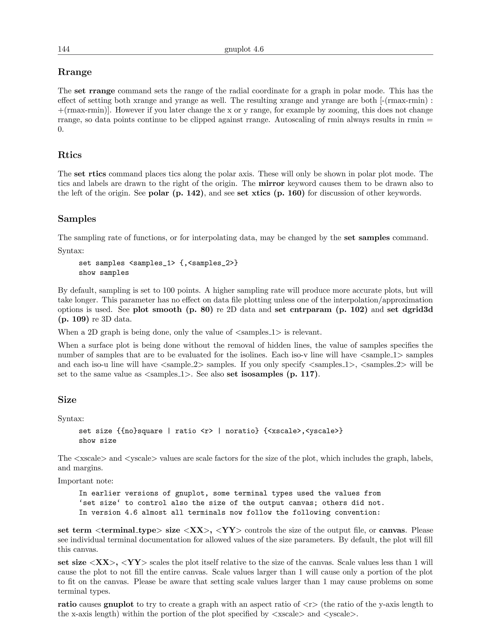 144                                             gnuplot 4.6

Rrange
The set rrange command sets the range of the radial coordinate for a graph in polar mode. This has the
eﬀect of setting both xrange and yrange as well. The resulting xrange and yrange are both [-(rmax-rmin) :
+(rmax-rmin)]. However if you later change the x or y range, for example by zooming, this does not change
rrange, so data points continue to be clipped against rrange. Autoscaling of rmin always results in rmin =
0.


Rtics
The set rtics command places tics along the polar axis. These will only be shown in polar plot mode. The
tics and labels are drawn to the right of the origin. The mirror keyword causes them to be drawn also to
the left of the origin. See polar (p. 142), and see set xtics (p. 160) for discussion of other keywords.


Samples
The sampling rate of functions, or for interpolating data, may be changed by the set samples command.
Syntax:
       set samples <samples_1> {,<samples_2>}
       show samples

By default, sampling is set to 100 points. A higher sampling rate will produce more accurate plots, but will
take longer. This parameter has no eﬀect on data ﬁle plotting unless one of the interpolation/approximation
options is used. See plot smooth (p. 80) re 2D data and set cntrparam (p. 102) and set dgrid3d
(p. 109) re 3D data.
When a 2D graph is being done, only the value of <samples 1> is relevant.
When a surface plot is being done without the removal of hidden lines, the value of samples speciﬁes the
number of samples that are to be evaluated for the isolines. Each iso-v line will have <sample 1> samples
and each iso-u line will have <sample 2> samples. If you only specify <samples 1>, <samples 2> will be
set to the same value as <samples 1>. See also set isosamples (p. 117).


Size
Syntax:
       set size {{no}square | ratio <r> | noratio} {<xscale>,<yscale>}
       show size

The <xscale> and <yscale> values are scale factors for the size of the plot, which includes the graph, labels,
and margins.
Important note:
       In earlier versions of gnuplot, some terminal types used the values from
       ‘set size‘ to control also the size of the output canvas; others did not.
       In version 4.6 almost all terminals now follow the following convention:

set term <terminal type> size <XX>, <YY> controls the size of the output ﬁle, or canvas. Please
see individual terminal documentation for allowed values of the size parameters. By default, the plot will ﬁll
this canvas.
set size <XX>, <YY> scales the plot itself relative to the size of the canvas. Scale values less than 1 will
cause the plot to not ﬁll the entire canvas. Scale values larger than 1 will cause only a portion of the plot
to ﬁt on the canvas. Please be aware that setting scale values larger than 1 may cause problems on some
terminal types.
ratio causes gnuplot to try to create a graph with an aspect ratio of <r> (the ratio of the y-axis length to
the x-axis length) within the portion of the plot speciﬁed by <xscale> and <yscale>.
 
