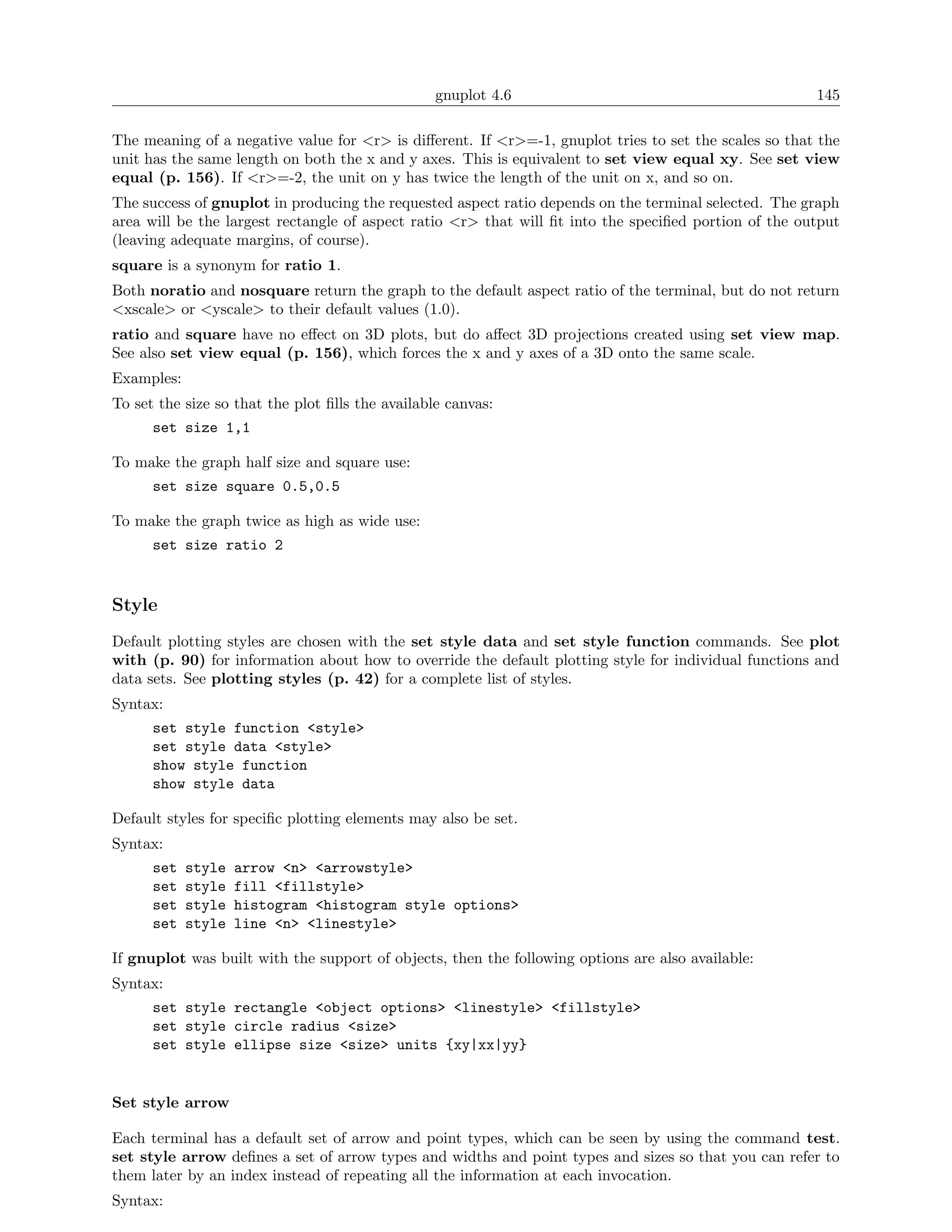 gnuplot 4.6                                          145

The meaning of a negative value for <r> is diﬀerent. If <r>=-1, gnuplot tries to set the scales so that the
unit has the same length on both the x and y axes. This is equivalent to set view equal xy. See set view
equal (p. 156). If <r>=-2, the unit on y has twice the length of the unit on x, and so on.
The success of gnuplot in producing the requested aspect ratio depends on the terminal selected. The graph
area will be the largest rectangle of aspect ratio <r> that will ﬁt into the speciﬁed portion of the output
(leaving adequate margins, of course).
square is a synonym for ratio 1.
Both noratio and nosquare return the graph to the default aspect ratio of the terminal, but do not return
<xscale> or <yscale> to their default values (1.0).
ratio and square have no eﬀect on 3D plots, but do aﬀect 3D projections created using set view map.
See also set view equal (p. 156), which forces the x and y axes of a 3D onto the same scale.
Examples:
To set the size so that the plot ﬁlls the available canvas:
      set size 1,1

To make the graph half size and square use:
      set size square 0.5,0.5

To make the graph twice as high as wide use:
      set size ratio 2


Style
Default plotting styles are chosen with the set style data and set style function commands. See plot
with (p. 90) for information about how to override the default plotting style for individual functions and
data sets. See plotting styles (p. 42) for a complete list of styles.
Syntax:
      set style function <style>
      set style data <style>
      show style function
      show style data

Default styles for speciﬁc plotting elements may also be set.
Syntax:
      set   style   arrow <n> <arrowstyle>
      set   style   fill <fillstyle>
      set   style   histogram <histogram style options>
      set   style   line <n> <linestyle>

If gnuplot was built with the support of objects, then the following options are also available:
Syntax:
      set style rectangle <object options> <linestyle> <fillstyle>
      set style circle radius <size>
      set style ellipse size <size> units {xy|xx|yy}


Set style arrow

Each terminal has a default set of arrow and point types, which can be seen by using the command test.
set style arrow deﬁnes a set of arrow types and widths and point types and sizes so that you can refer to
them later by an index instead of repeating all the information at each invocation.
Syntax:
 