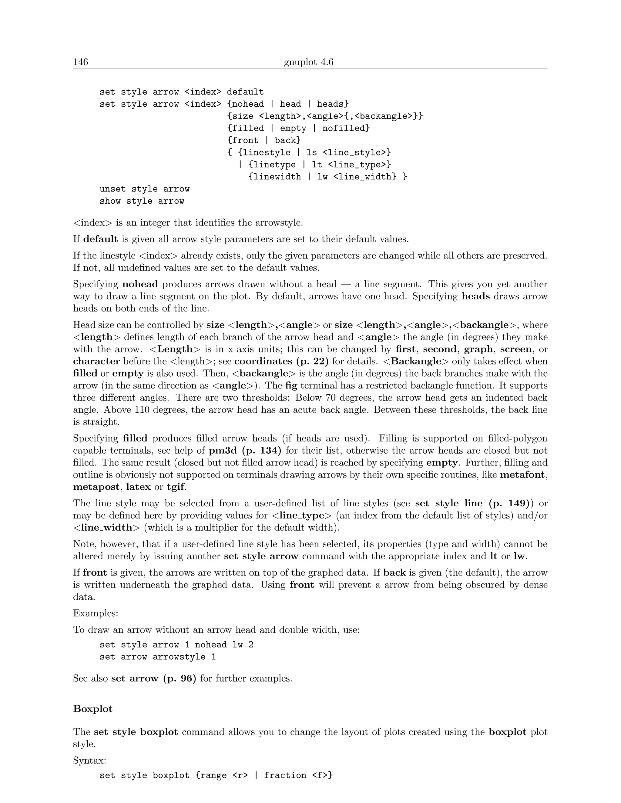146                                              gnuplot 4.6

      set style arrow <index> default
      set style arrow <index> {nohead | head | heads}
                              {size <length>,<angle>{,<backangle>}}
                              {filled | empty | nofilled}
                              {front | back}
                              { {linestyle | ls <line_style>}
                                | {linetype | lt <line_type>}
                                  {linewidth | lw <line_width} }
      unset style arrow
      show style arrow

<index> is an integer that identiﬁes the arrowstyle.
If default is given all arrow style parameters are set to their default values.
If the linestyle <index> already exists, only the given parameters are changed while all others are preserved.
If not, all undeﬁned values are set to the default values.
Specifying nohead produces arrows drawn without a head — a line segment. This gives you yet another
way to draw a line segment on the plot. By default, arrows have one head. Specifying heads draws arrow
heads on both ends of the line.
Head size can be controlled by size <length>,<angle> or size <length>,<angle>,<backangle>, where
<length> deﬁnes length of each branch of the arrow head and <angle> the angle (in degrees) they make
with the arrow. <Length> is in x-axis units; this can be changed by ﬁrst, second, graph, screen, or
character before the <length>; see coordinates (p. 22) for details. <Backangle> only takes eﬀect when
ﬁlled or empty is also used. Then, <backangle> is the angle (in degrees) the back branches make with the
arrow (in the same direction as <angle>). The ﬁg terminal has a restricted backangle function. It supports
three diﬀerent angles. There are two thresholds: Below 70 degrees, the arrow head gets an indented back
angle. Above 110 degrees, the arrow head has an acute back angle. Between these thresholds, the back line
is straight.
Specifying ﬁlled produces ﬁlled arrow heads (if heads are used). Filling is supported on ﬁlled-polygon
capable terminals, see help of pm3d (p. 134) for their list, otherwise the arrow heads are closed but not
ﬁlled. The same result (closed but not ﬁlled arrow head) is reached by specifying empty. Further, ﬁlling and
outline is obviously not supported on terminals drawing arrows by their own speciﬁc routines, like metafont,
metapost, latex or tgif.
The line style may be selected from a user-deﬁned list of line styles (see set style line (p. 149)) or
may be deﬁned here by providing values for <line type> (an index from the default list of styles) and/or
<line width> (which is a multiplier for the default width).
Note, however, that if a user-deﬁned line style has been selected, its properties (type and width) cannot be
altered merely by issuing another set style arrow command with the appropriate index and lt or lw.
If front is given, the arrows are written on top of the graphed data. If back is given (the default), the arrow
is written underneath the graphed data. Using front will prevent a arrow from being obscured by dense
data.
Examples:
To draw an arrow without an arrow head and double width, use:
     set style arrow 1 nohead lw 2
     set arrow arrowstyle 1

See also set arrow (p. 96) for further examples.


Boxplot

The set style boxplot command allows you to change the layout of plots created using the boxplot plot
style.
Syntax:
     set style boxplot {range <r> | fraction <f>}
 