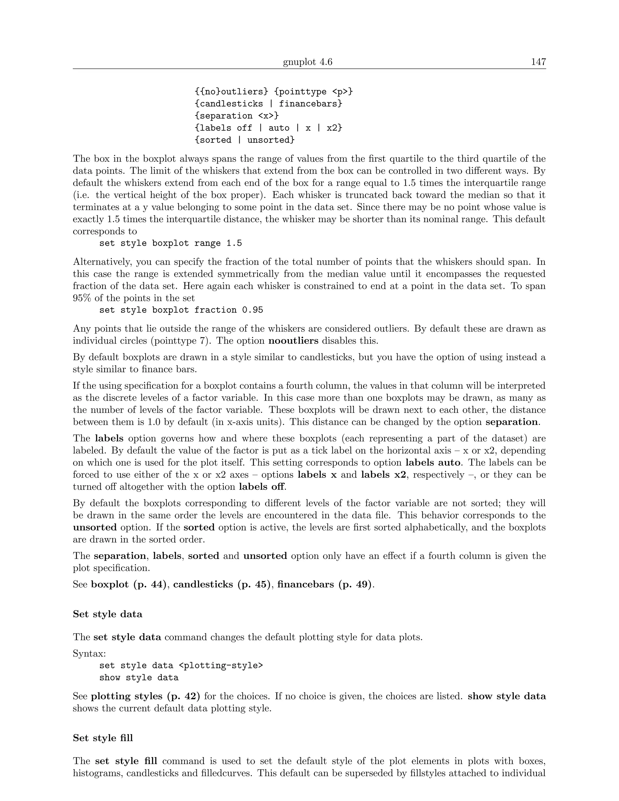 gnuplot 4.6                                               147

                            {{no}outliers} {pointtype <p>}
                            {candlesticks | financebars}
                            {separation <x>}
                            {labels off | auto | x | x2}
                            {sorted | unsorted}
The box in the boxplot always spans the range of values from the ﬁrst quartile to the third quartile of the
data points. The limit of the whiskers that extend from the box can be controlled in two diﬀerent ways. By
default the whiskers extend from each end of the box for a range equal to 1.5 times the interquartile range
(i.e. the vertical height of the box proper). Each whisker is truncated back toward the median so that it
terminates at a y value belonging to some point in the data set. Since there may be no point whose value is
exactly 1.5 times the interquartile distance, the whisker may be shorter than its nominal range. This default
corresponds to
       set style boxplot range 1.5
Alternatively, you can specify the fraction of the total number of points that the whiskers should span. In
this case the range is extended symmetrically from the median value until it encompasses the requested
fraction of the data set. Here again each whisker is constrained to end at a point in the data set. To span
95% of the points in the set
       set style boxplot fraction 0.95
Any points that lie outside the range of the whiskers are considered outliers. By default these are drawn as
individual circles (pointtype 7). The option nooutliers disables this.
By default boxplots are drawn in a style similar to candlesticks, but you have the option of using instead a
style similar to ﬁnance bars.
If the using speciﬁcation for a boxplot contains a fourth column, the values in that column will be interpreted
as the discrete leveles of a factor variable. In this case more than one boxplots may be drawn, as many as
the number of levels of the factor variable. These boxplots will be drawn next to each other, the distance
between them is 1.0 by default (in x-axis units). This distance can be changed by the option separation.
The labels option governs how and where these boxplots (each representing a part of the dataset) are
labeled. By default the value of the factor is put as a tick label on the horizontal axis – x or x2, depending
on which one is used for the plot itself. This setting corresponds to option labels auto. The labels can be
forced to use either of the x or x2 axes – options labels x and labels x2, respectively –, or they can be
turned oﬀ altogether with the option labels oﬀ.
By default the boxplots corresponding to diﬀerent levels of the factor variable are not sorted; they will
be drawn in the same order the levels are encountered in the data ﬁle. This behavior corresponds to the
unsorted option. If the sorted option is active, the levels are ﬁrst sorted alphabetically, and the boxplots
are drawn in the sorted order.
The separation, labels, sorted and unsorted option only have an eﬀect if a fourth column is given the
plot speciﬁcation.
See boxplot (p. 44), candlesticks (p. 45), ﬁnancebars (p. 49).

Set style data

The set style data command changes the default plotting style for data plots.
Syntax:
     set style data <plotting-style>
     show style data
See plotting styles (p. 42) for the choices. If no choice is given, the choices are listed. show style data
shows the current default data plotting style.

Set style ﬁll

The set style ﬁll command is used to set the default style of the plot elements in plots with boxes,
histograms, candlesticks and ﬁlledcurves. This default can be superseded by ﬁllstyles attached to individual
 