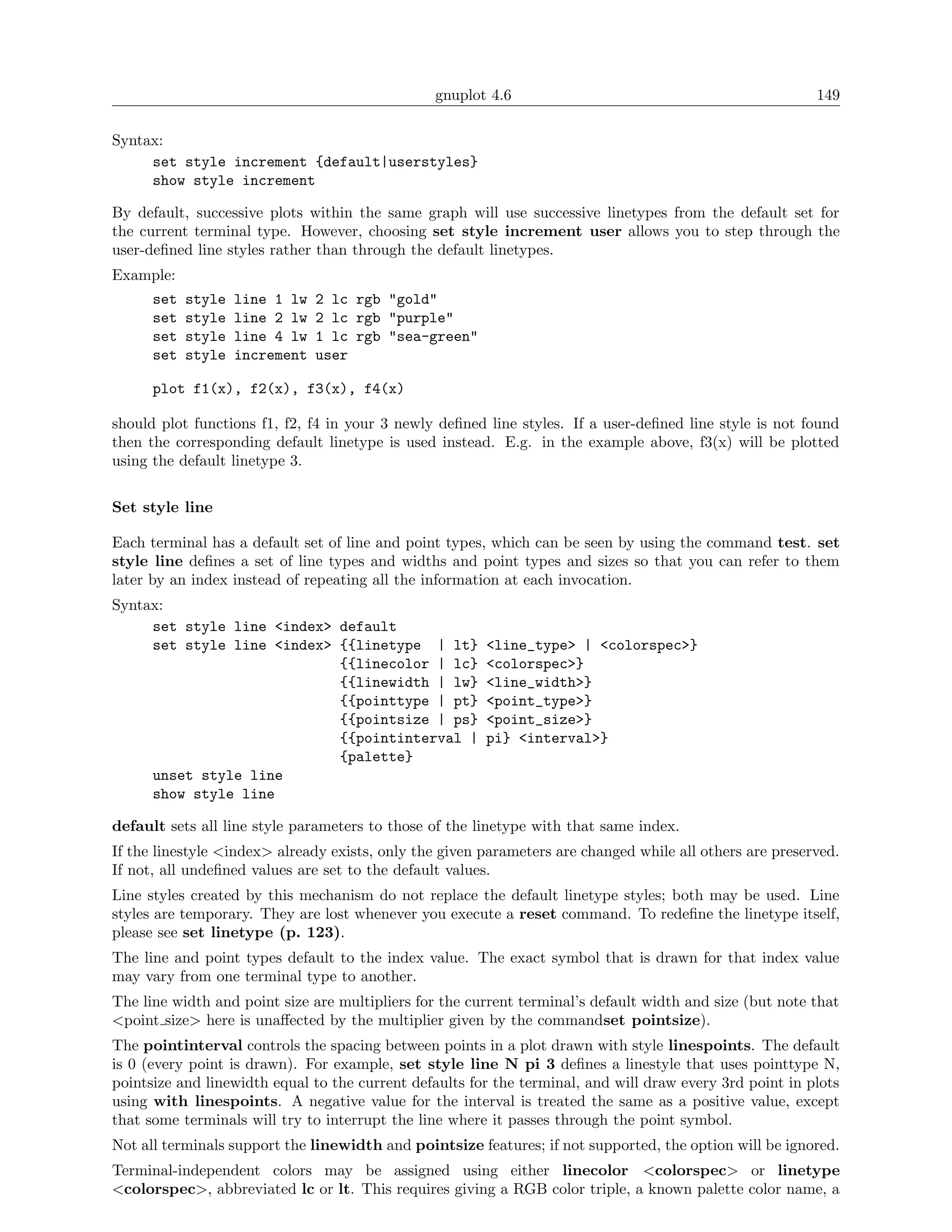 gnuplot 4.6                                               149

Syntax:
     set style increment {default|userstyles}
     show style increment

By default, successive plots within the same graph will use successive linetypes from the default set for
the current terminal type. However, choosing set style increment user allows you to step through the
user-deﬁned line styles rather than through the default linetypes.
Example:
      set   style   line 1 lw   2 lc rgb "gold"
      set   style   line 2 lw   2 lc rgb "purple"
      set   style   line 4 lw   1 lc rgb "sea-green"
      set   style   increment   user

      plot f1(x), f2(x), f3(x), f4(x)

should plot functions f1, f2, f4 in your 3 newly deﬁned line styles. If a user-deﬁned line style is not found
then the corresponding default linetype is used instead. E.g. in the example above, f3(x) will be plotted
using the default linetype 3.


Set style line

Each terminal has a default set of line and point types, which can be seen by using the command test. set
style line deﬁnes a set of line types and widths and point types and sizes so that you can refer to them
later by an index instead of repeating all the information at each invocation.
Syntax:
     set style line <index> default
     set style line <index> {{linetype | lt}            <line_type> | <colorspec>}
                            {{linecolor | lc}           <colorspec>}
                            {{linewidth | lw}           <line_width>}
                            {{pointtype | pt}           <point_type>}
                            {{pointsize | ps}           <point_size>}
                            {{pointinterval |           pi} <interval>}
                            {palette}
     unset style line
     show style line

default sets all line style parameters to those of the linetype with that same index.
If the linestyle <index> already exists, only the given parameters are changed while all others are preserved.
If not, all undeﬁned values are set to the default values.
Line styles created by this mechanism do not replace the default linetype styles; both may be used. Line
styles are temporary. They are lost whenever you execute a reset command. To redeﬁne the linetype itself,
please see set linetype (p. 123).
The line and point types default to the index value. The exact symbol that is drawn for that index value
may vary from one terminal type to another.
The line width and point size are multipliers for the current terminal’s default width and size (but note that
<point size> here is unaﬀected by the multiplier given by the commandset pointsize).
The pointinterval controls the spacing between points in a plot drawn with style linespoints. The default
is 0 (every point is drawn). For example, set style line N pi 3 deﬁnes a linestyle that uses pointtype N,
pointsize and linewidth equal to the current defaults for the terminal, and will draw every 3rd point in plots
using with linespoints. A negative value for the interval is treated the same as a positive value, except
that some terminals will try to interrupt the line where it passes through the point symbol.
Not all terminals support the linewidth and pointsize features; if not supported, the option will be ignored.
Terminal-independent colors may be assigned using either linecolor <colorspec> or linetype
<colorspec>, abbreviated lc or lt. This requires giving a RGB color triple, a known palette color name, a
 
