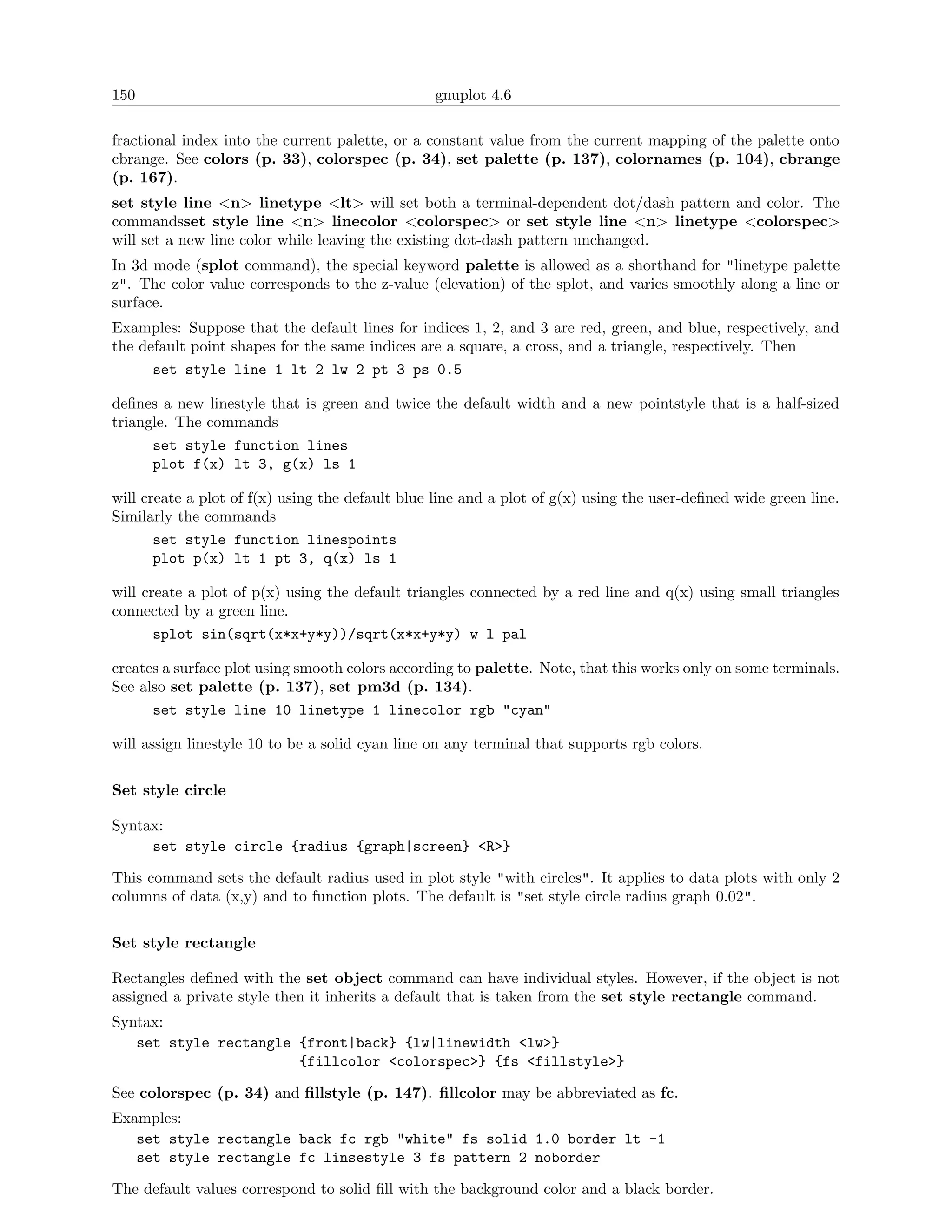 150                                              gnuplot 4.6

fractional index into the current palette, or a constant value from the current mapping of the palette onto
cbrange. See colors (p. 33), colorspec (p. 34), set palette (p. 137), colornames (p. 104), cbrange
(p. 167).
set style line <n> linetype <lt> will set both a terminal-dependent dot/dash pattern and color. The
commandsset style line <n> linecolor <colorspec> or set style line <n> linetype <colorspec>
will set a new line color while leaving the existing dot-dash pattern unchanged.
In 3d mode (splot command), the special keyword palette is allowed as a shorthand for "linetype palette
z". The color value corresponds to the z-value (elevation) of the splot, and varies smoothly along a line or
surface.
Examples: Suppose that the default lines for indices 1, 2, and 3 are red, green, and blue, respectively, and
the default point shapes for the same indices are a square, a cross, and a triangle, respectively. Then
      set style line 1 lt 2 lw 2 pt 3 ps 0.5

deﬁnes a new linestyle that is green and twice the default width and a new pointstyle that is a half-sized
triangle. The commands
      set style function lines
      plot f(x) lt 3, g(x) ls 1

will create a plot of f(x) using the default blue line and a plot of g(x) using the user-deﬁned wide green line.
Similarly the commands
       set style function linespoints
       plot p(x) lt 1 pt 3, q(x) ls 1

will create a plot of p(x) using the default triangles connected by a red line and q(x) using small triangles
connected by a green line.
       splot sin(sqrt(x*x+y*y))/sqrt(x*x+y*y) w l pal

creates a surface plot using smooth colors according to palette. Note, that this works only on some terminals.
See also set palette (p. 137), set pm3d (p. 134).
      set style line 10 linetype 1 linecolor rgb "cyan"

will assign linestyle 10 to be a solid cyan line on any terminal that supports rgb colors.

Set style circle

Syntax:
     set style circle {radius {graph|screen} <R>}

This command sets the default radius used in plot style "with circles". It applies to data plots with only 2
columns of data (x,y) and to function plots. The default is "set style circle radius graph 0.02".

Set style rectangle

Rectangles deﬁned with the set object command can have individual styles. However, if the object is not
assigned a private style then it inherits a default that is taken from the set style rectangle command.
Syntax:
   set style rectangle {front|back} {lw|linewidth <lw>}
                       {fillcolor <colorspec>} {fs <fillstyle>}

See colorspec (p. 34) and ﬁllstyle (p. 147). ﬁllcolor may be abbreviated as fc.
Examples:
   set style rectangle back fc rgb "white" fs solid 1.0 border lt -1
   set style rectangle fc linsestyle 3 fs pattern 2 noborder

The default values correspond to solid ﬁll with the background color and a black border.
 