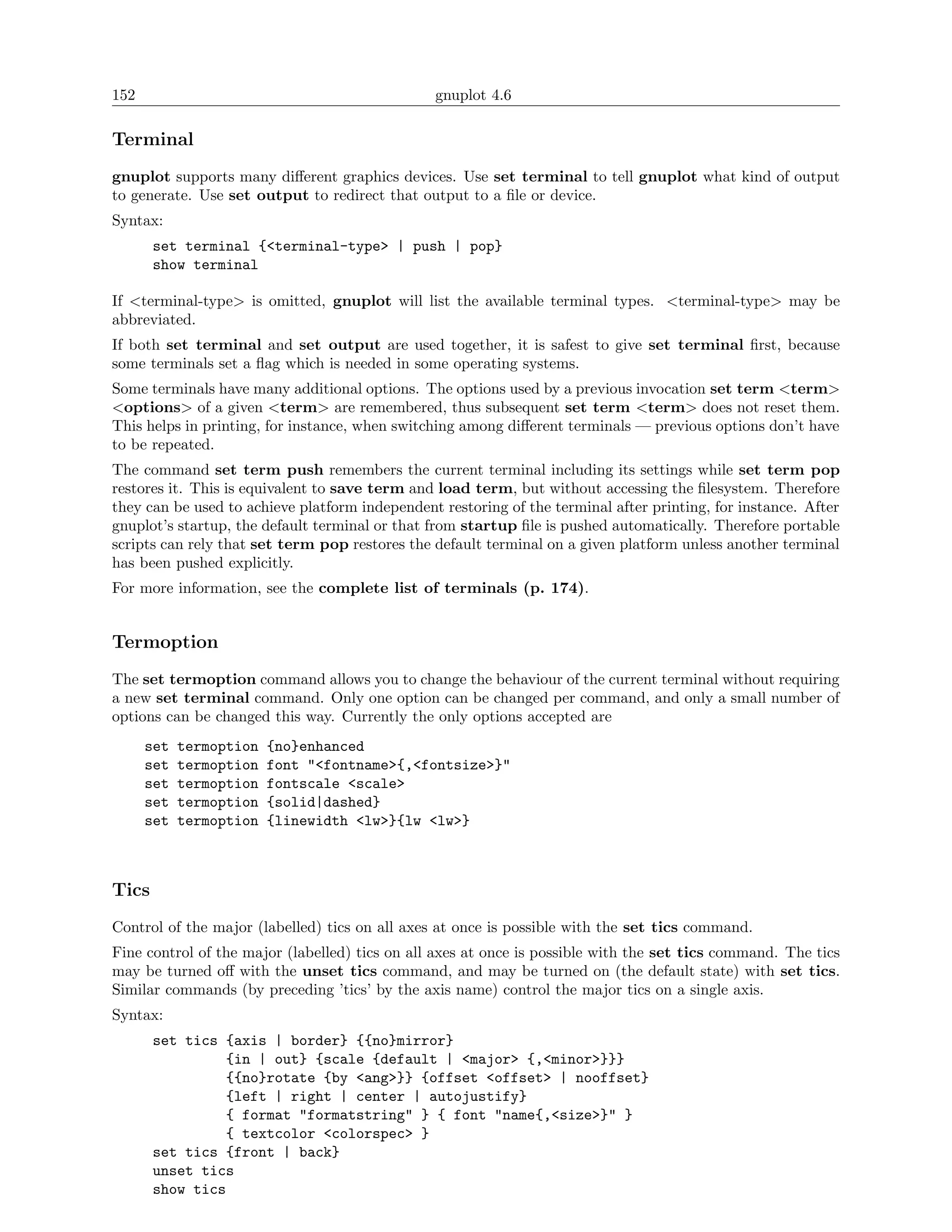 152                                             gnuplot 4.6

Terminal
gnuplot supports many diﬀerent graphics devices. Use set terminal to tell gnuplot what kind of output
to generate. Use set output to redirect that output to a ﬁle or device.
Syntax:
       set terminal {<terminal-type> | push | pop}
       show terminal

If <terminal-type> is omitted, gnuplot will list the available terminal types. <terminal-type> may be
abbreviated.
If both set terminal and set output are used together, it is safest to give set terminal ﬁrst, because
some terminals set a ﬂag which is needed in some operating systems.
Some terminals have many additional options. The options used by a previous invocation set term <term>
<options> of a given <term> are remembered, thus subsequent set term <term> does not reset them.
This helps in printing, for instance, when switching among diﬀerent terminals — previous options don’t have
to be repeated.
The command set term push remembers the current terminal including its settings while set term pop
restores it. This is equivalent to save term and load term, but without accessing the ﬁlesystem. Therefore
they can be used to achieve platform independent restoring of the terminal after printing, for instance. After
gnuplot’s startup, the default terminal or that from startup ﬁle is pushed automatically. Therefore portable
scripts can rely that set term pop restores the default terminal on a given platform unless another terminal
has been pushed explicitly.
For more information, see the complete list of terminals (p. 174).


Termoption
The set termoption command allows you to change the behaviour of the current terminal without requiring
a new set terminal command. Only one option can be changed per command, and only a small number of
options can be changed this way. Currently the only options accepted are
      set   termoption   {no}enhanced
      set   termoption   font "<fontname>{,<fontsize>}"
      set   termoption   fontscale <scale>
      set   termoption   {solid|dashed}
      set   termoption   {linewidth <lw>}{lw <lw>}



Tics
Control of the major (labelled) tics on all axes at once is possible with the set tics command.
Fine control of the major (labelled) tics on all axes at once is possible with the set tics command. The tics
may be turned oﬀ with the unset tics command, and may be turned on (the default state) with set tics.
Similar commands (by preceding ’tics’ by the axis name) control the major tics on a single axis.
Syntax:
       set tics {axis | border} {{no}mirror}
                {in | out} {scale {default | <major> {,<minor>}}}
                {{no}rotate {by <ang>}} {offset <offset> | nooffset}
                {left | right | center | autojustify}
                { format "formatstring" } { font "name{,<size>}" }
                { textcolor <colorspec> }
       set tics {front | back}
       unset tics
       show tics
 