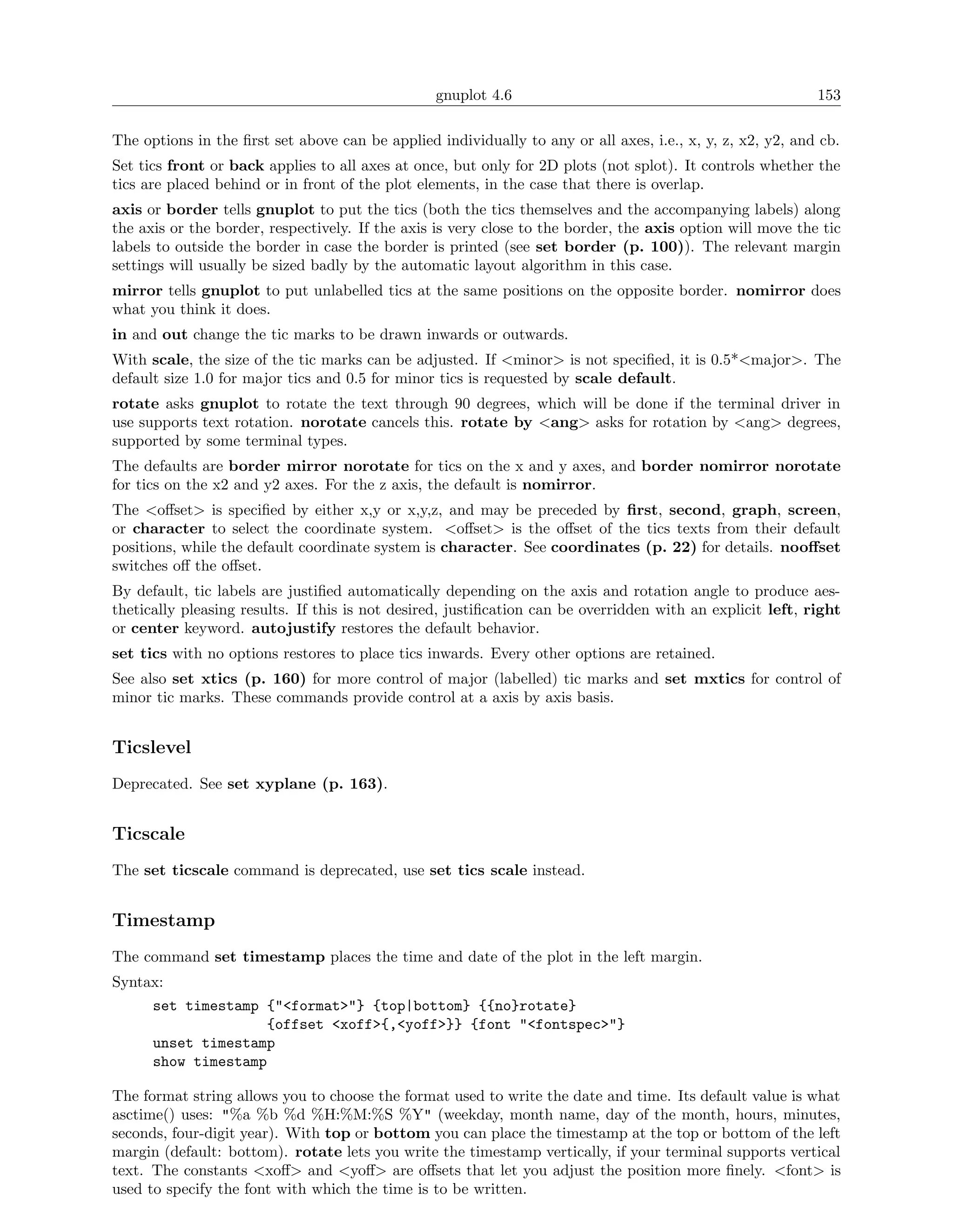 gnuplot 4.6                                                153

The options in the ﬁrst set above can be applied individually to any or all axes, i.e., x, y, z, x2, y2, and cb.
Set tics front or back applies to all axes at once, but only for 2D plots (not splot). It controls whether the
tics are placed behind or in front of the plot elements, in the case that there is overlap.
axis or border tells gnuplot to put the tics (both the tics themselves and the accompanying labels) along
the axis or the border, respectively. If the axis is very close to the border, the axis option will move the tic
labels to outside the border in case the border is printed (see set border (p. 100)). The relevant margin
settings will usually be sized badly by the automatic layout algorithm in this case.
mirror tells gnuplot to put unlabelled tics at the same positions on the opposite border. nomirror does
what you think it does.
in and out change the tic marks to be drawn inwards or outwards.
With scale, the size of the tic marks can be adjusted. If <minor> is not speciﬁed, it is 0.5*<major>. The
default size 1.0 for major tics and 0.5 for minor tics is requested by scale default.
rotate asks gnuplot to rotate the text through 90 degrees, which will be done if the terminal driver in
use supports text rotation. norotate cancels this. rotate by <ang> asks for rotation by <ang> degrees,
supported by some terminal types.
The defaults are border mirror norotate for tics on the x and y axes, and border nomirror norotate
for tics on the x2 and y2 axes. For the z axis, the default is nomirror.
The <oﬀset> is speciﬁed by either x,y or x,y,z, and may be preceded by ﬁrst, second, graph, screen,
or character to select the coordinate system. <oﬀset> is the oﬀset of the tics texts from their default
positions, while the default coordinate system is character. See coordinates (p. 22) for details. nooﬀset
switches oﬀ the oﬀset.
By default, tic labels are justiﬁed automatically depending on the axis and rotation angle to produce aes-
thetically pleasing results. If this is not desired, justiﬁcation can be overridden with an explicit left, right
or center keyword. autojustify restores the default behavior.
set tics with no options restores to place tics inwards. Every other options are retained.
See also set xtics (p. 160) for more control of major (labelled) tic marks and set mxtics for control of
minor tic marks. These commands provide control at a axis by axis basis.


Ticslevel
Deprecated. See set xyplane (p. 163).


Ticscale
The set ticscale command is deprecated, use set tics scale instead.


Timestamp
The command set timestamp places the time and date of the plot in the left margin.
Syntax:
      set timestamp {"<format>"} {top|bottom} {{no}rotate}
                    {offset <xoff>{,<yoff>}} {font "<fontspec>"}
      unset timestamp
      show timestamp

The format string allows you to choose the format used to write the date and time. Its default value is what
asctime() uses: "%a %b %d %H:%M:%S %Y" (weekday, month name, day of the month, hours, minutes,
seconds, four-digit year). With top or bottom you can place the timestamp at the top or bottom of the left
margin (default: bottom). rotate lets you write the timestamp vertically, if your terminal supports vertical
text. The constants <xoﬀ> and <yoﬀ> are oﬀsets that let you adjust the position more ﬁnely. <font> is
used to specify the font with which the time is to be written.
 